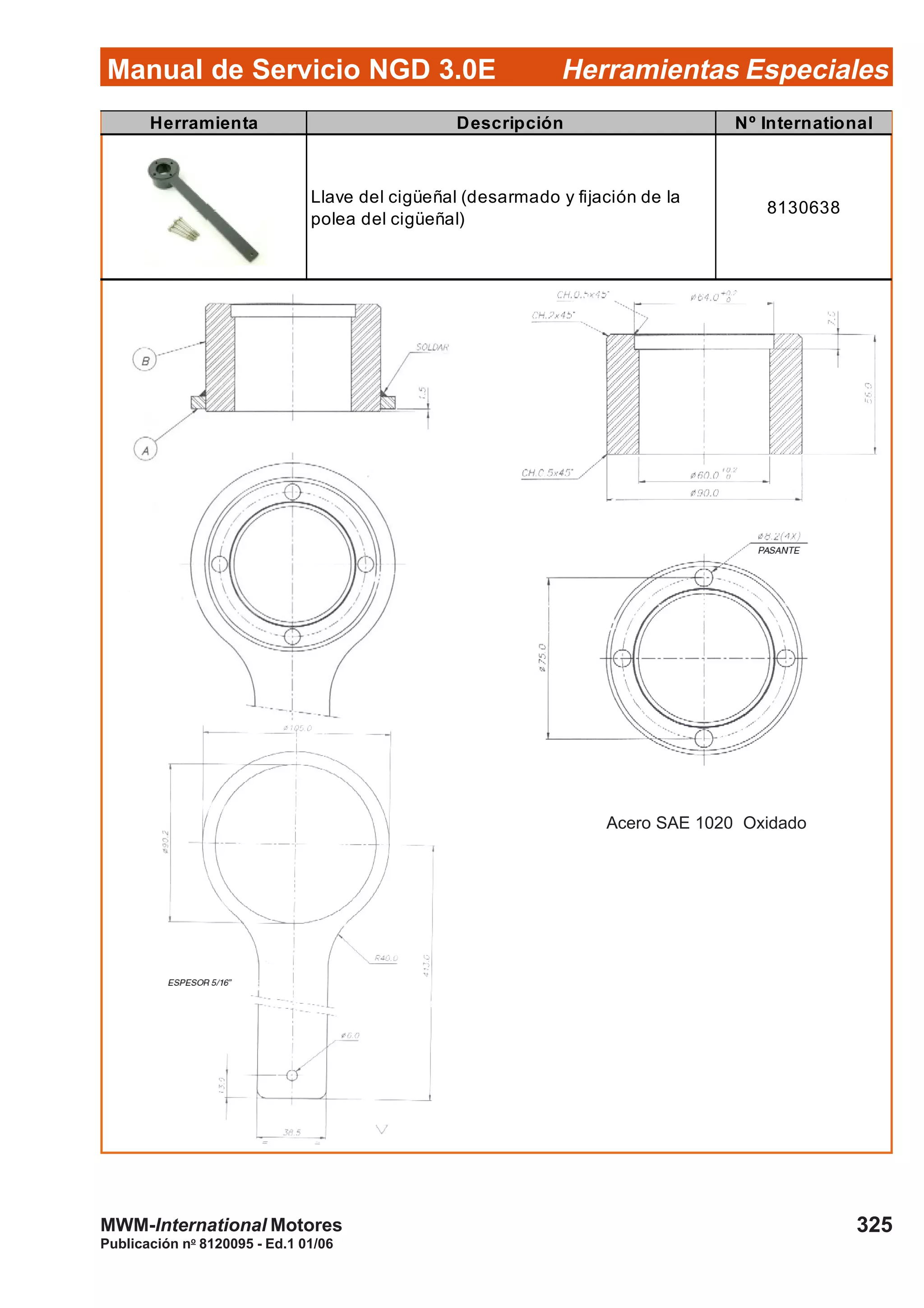 Manual de Servicio NGD 3.0E Herramientas Especiales
325
Publicación no
8120095 - Ed.1 01/06
MWM-International Motores
Herramienta Descripción Nº International
Llave del cigüeñal (desarmado y fijación de la
polea del cigüeñal)
8130638
Acero SAE 1020 Oxidado
 