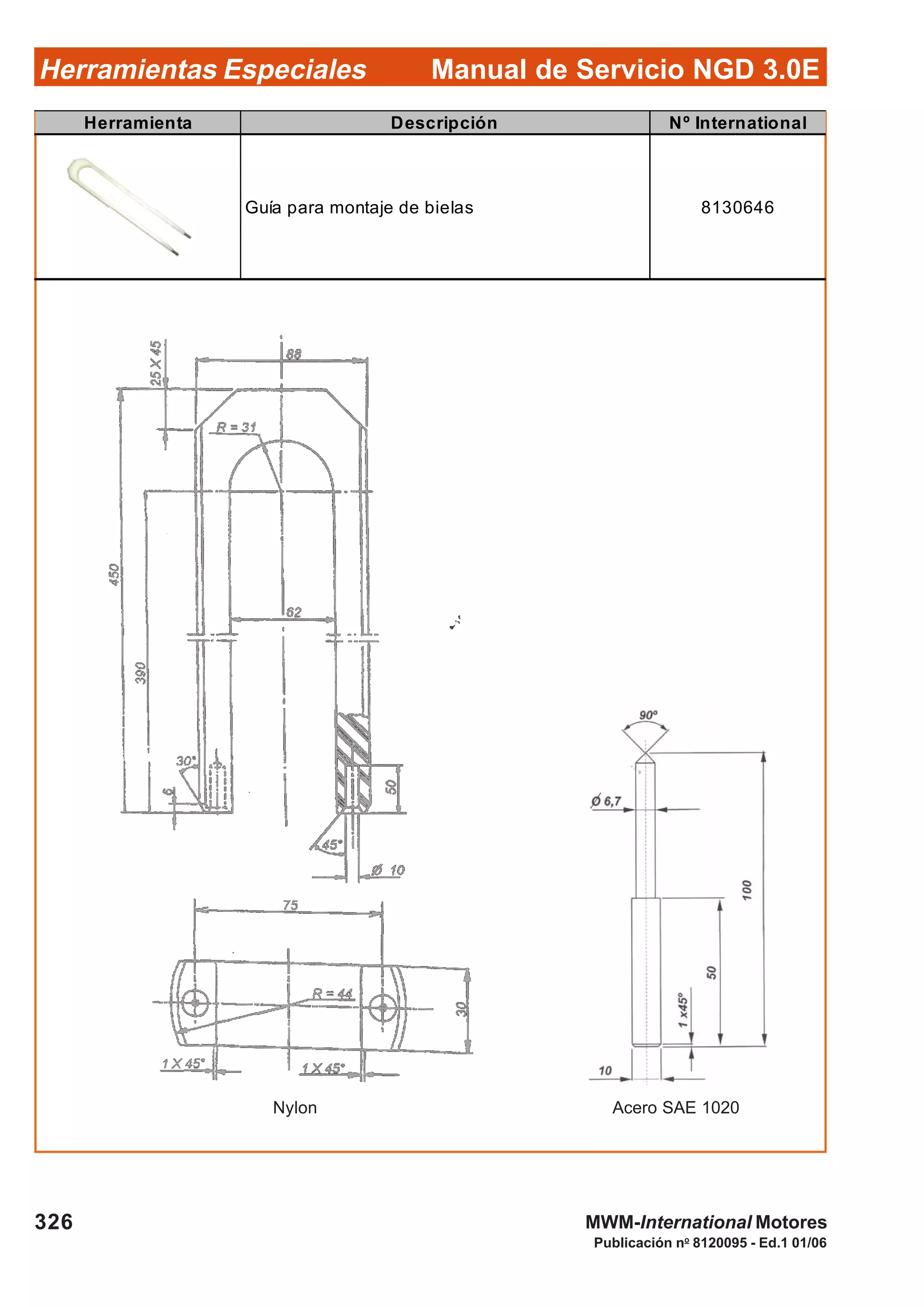 Manual de Servicio NGD 3.0EHerramientas Especiales
326
Publicación no
8120095 - Ed.1 01/06
MWM-International Motores
Herramienta Descripción Nº International
Guía para montaje de bielas 8130646
Nylon Acero SAE 1020
 