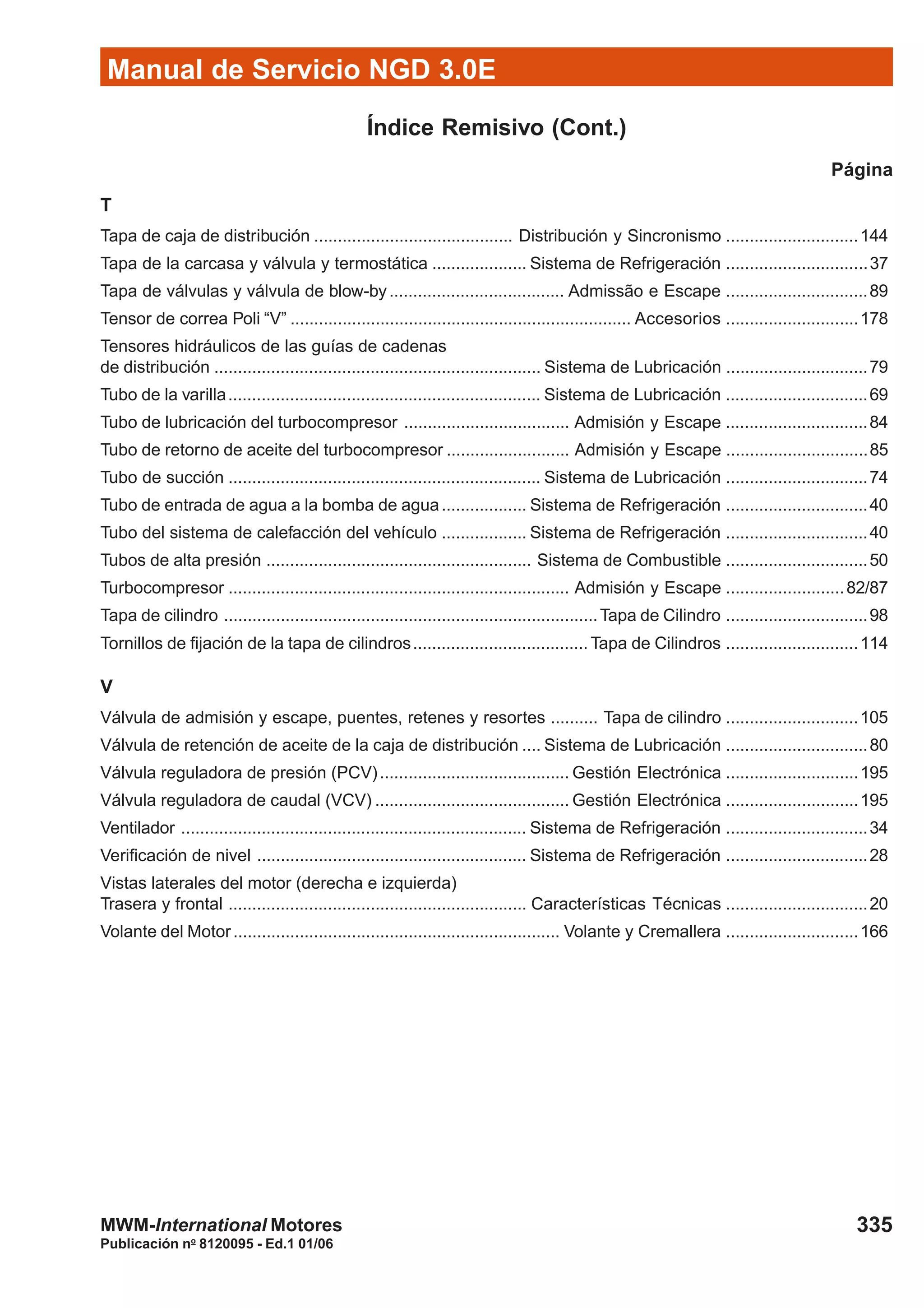 Manual de Servicio NGD 3.0E
335
Publicación no
8120095 - Ed.1 01/06
MWM-International Motores
Índice Remisivo (Cont.)
Página
T
Tapa de caja de distribución .......................................... Distribución y Sincronismo ............................144
Tapa de la carcasa y válvula y termostática .................... Sistema de Refrigeración ..............................37
Tapa de válvulas y válvula de blow-by..................................... Admissão e Escape ..............................89
Tensor de correa Poli “V” ........................................................................ Accesorios ............................178
Tensores hidráulicos de las guías de cadenas
de distribución ..................................................................... Sistema de Lubricación ..............................79
Tubo de la varilla.................................................................. Sistema de Lubricación ..............................69
Tubo de lubricación del turbocompresor ................................... Admisión y Escape ..............................84
Tubo de retorno de aceite del turbocompresor .......................... Admisión y Escape ..............................85
Tubo de succión .................................................................. Sistema de Lubricación ..............................74
Tubo de entrada de agua a la bomba de agua.................. Sistema de Refrigeración ..............................40
Tubo del sistema de calefacción del vehículo .................. Sistema de Refrigeración ..............................40
Tubos de alta presión ........................................................ Sistema de Combustible ..............................50
Turbocompresor ........................................................................ Admisión y Escape .........................82/87
Tapa de cilindro ...............................................................................Tapa de Cilindro ..............................98
Tornillos de fijación de la tapa de cilindros..................................... Tapa de Cilindros ............................114
V
Válvula de admisión y escape, puentes, retenes y resortes .......... Tapa de cilindro ............................105
Válvula de retención de aceite de la caja de distribución .... Sistema de Lubricación ..............................80
Válvula reguladora de presión (PCV)........................................ Gestión Electrónica ............................195
Válvula reguladora de caudal (VCV) ......................................... Gestión Electrónica ............................195
Ventilador ......................................................................... Sistema de Refrigeración ..............................34
Verificación de nivel ......................................................... Sistema de Refrigeración ..............................28
Vistas laterales del motor (derecha e izquierda)
Trasera y frontal ............................................................... Características Técnicas ..............................20
Volante del Motor..................................................................... Volante y Cremallera ............................166
 