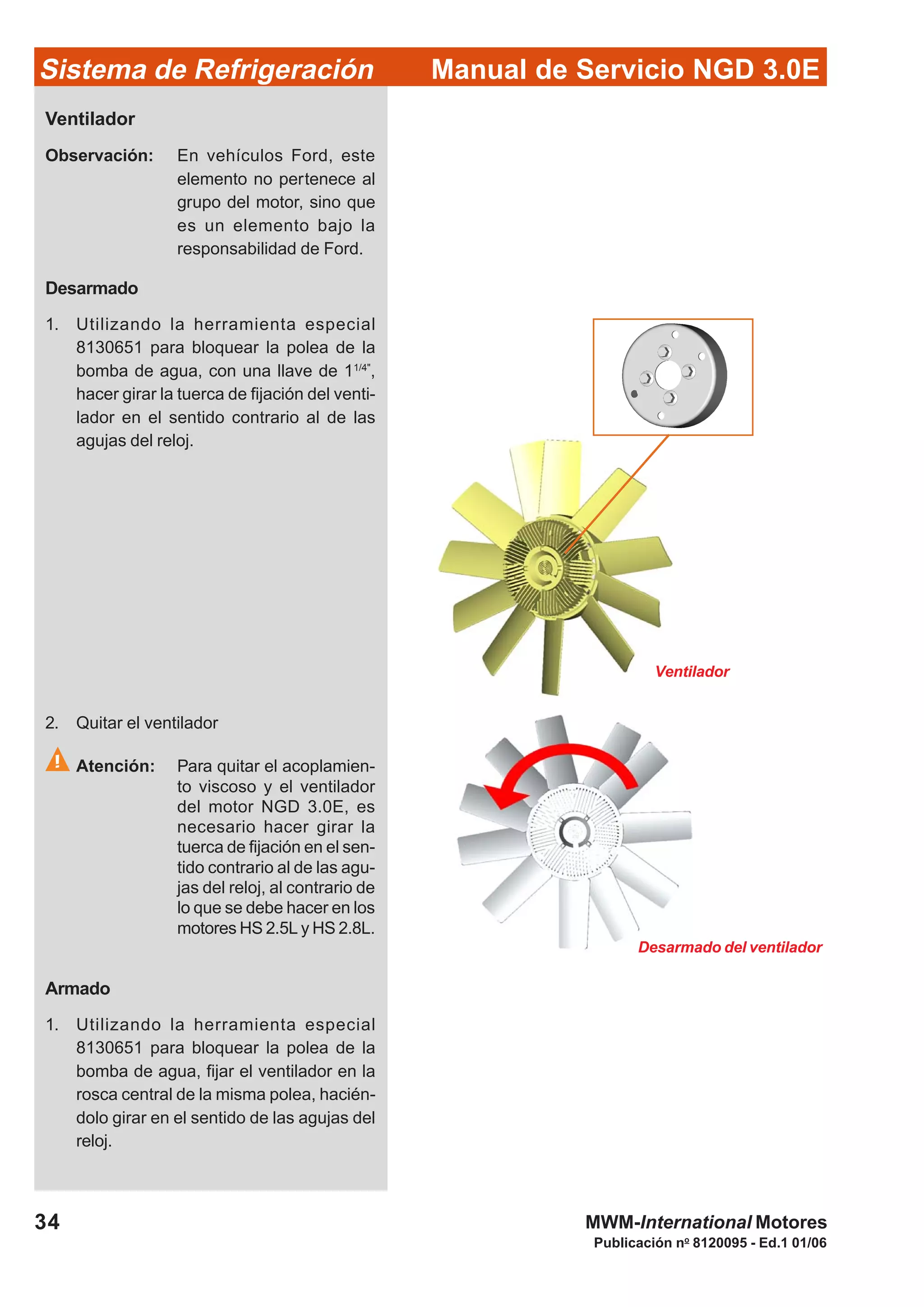 Publicación no
8120095 - Ed.1 01/06
34
Manual de Servicio NGD 3.0ESistema de Refrigeración
MWM-International Motores
Ventilador
Observación: En vehículos Ford, este
elemento no pertenece al
grupo del motor, sino que
es un elemento bajo la
responsabilidad de Ford.
Desarmado
1. Utilizando la herramienta especial
8130651 para bloquear la polea de la
bomba de agua, con una llave de 11/4"
,
hacer girar la tuerca de fijación del venti-
lador en el sentido contrario al de las
agujas del reloj.
2. Quitar el ventilador
Atención: Para quitar el acoplamien-
to viscoso y el ventilador
del motor NGD 3.0E, es
necesario hacer girar la
tuerca de fijación en el sen-
tido contrario al de las agu-
jas del reloj, al contrario de
lo que se debe hacer en los
motores HS 2.5L y HS 2.8L.
Armado
1. Utilizando la herramienta especial
8130651 para bloquear la polea de la
bomba de agua, fijar el ventilador en la
rosca central de la misma polea, hacién-
dolo girar en el sentido de las agujas del
reloj.
Desarmado del ventilador
Ventilador
 