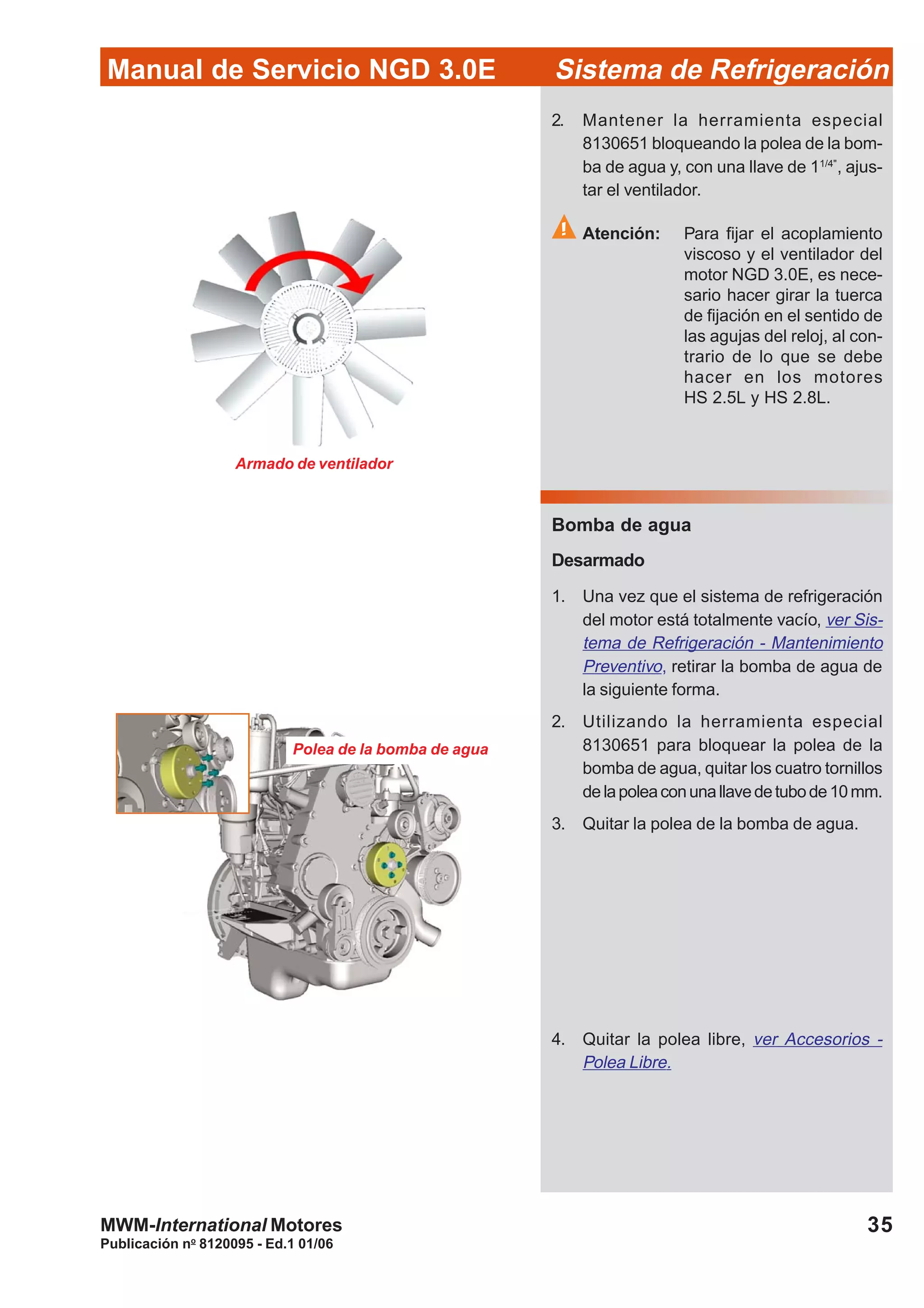 Publicación no
8120095 - Ed.1 01/06
35
Manual de Servicio NGD 3.0E Sistema de Refrigeración
MWM-International Motores
Polea de la bomba de agua
2. Mantener la herramienta especial
8130651 bloqueando la polea de la bom-
ba de agua y, con una llave de 11/4"
, ajus-
tar el ventilador.
Atención: Para fijar el acoplamiento
viscoso y el ventilador del
motor NGD 3.0E, es nece-
sario hacer girar la tuerca
de fijación en el sentido de
las agujas del reloj, al con-
trario de lo que se debe
hacer en los motores
HS 2.5L y HS 2.8L.
Bomba de agua
Desarmado
1. Una vez que el sistema de refrigeración
del motor está totalmente vacío, ver Sis-
tema de Refrigeración - Mantenimiento
Preventivo, retirar la bomba de agua de
la siguiente forma.
2. Utilizando la herramienta especial
8130651 para bloquear la polea de la
bomba de agua, quitar los cuatro tornillos
delapoleaconunallavedetubode10mm.
3. Quitar la polea de la bomba de agua.
Armado de ventilador
4. Quitar la polea libre, ver Accesorios -
Polea Libre.
 