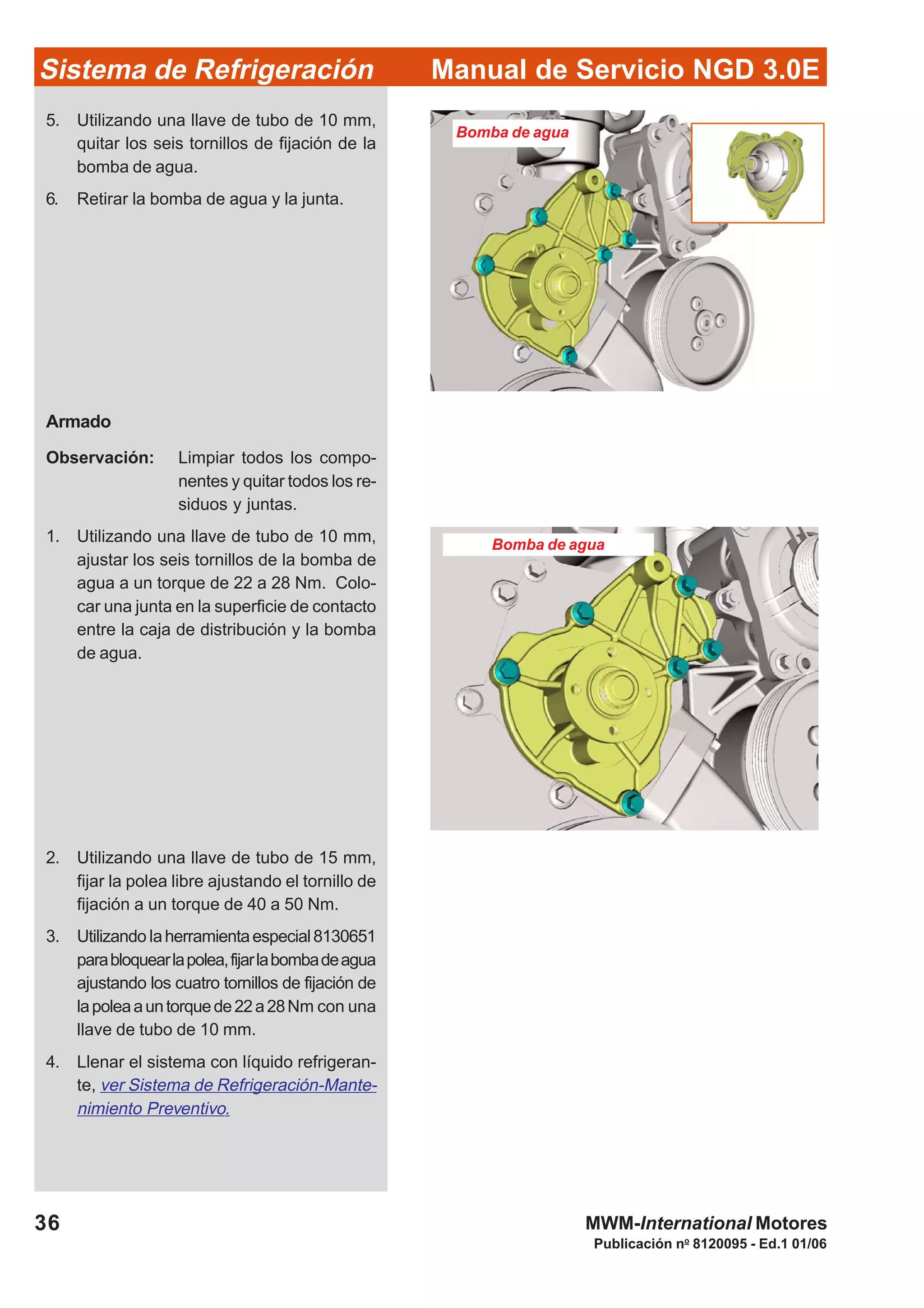 Publicación no
8120095 - Ed.1 01/06
36
Manual de Servicio NGD 3.0ESistema de Refrigeración
MWM-International Motores
Bomba de agua
5. Utilizando una llave de tubo de 10 mm,
quitar los seis tornillos de fijación de la
bomba de agua.
6. Retirar la bomba de agua y la junta.
Armado
Observación: Limpiar todos los compo-
nentes y quitar todos los re-
siduos y juntas.
1. Utilizando una llave de tubo de 10 mm,
ajustar los seis tornillos de la bomba de
agua a un torque de 22 a 28 Nm. Colo-
car una junta en la superficie de contacto
entre la caja de distribución y la bomba
de agua.
2. Utilizando una llave de tubo de 15 mm,
fijar la polea libre ajustando el tornillo de
fijación a un torque de 40 a 50 Nm.
3. Utilizando laherramientaespecial8130651
parabloquearlapolea,fijarlabombadeagua
ajustando los cuatro tornillos de fijación de
lapoleaauntorquede22a28Nm con una
llave de tubo de 10 mm.
4. Llenar el sistema con líquido refrigeran-
te, ver Sistema de Refrigeración-Mante-
nimiento Preventivo.
Bomba de agua
 