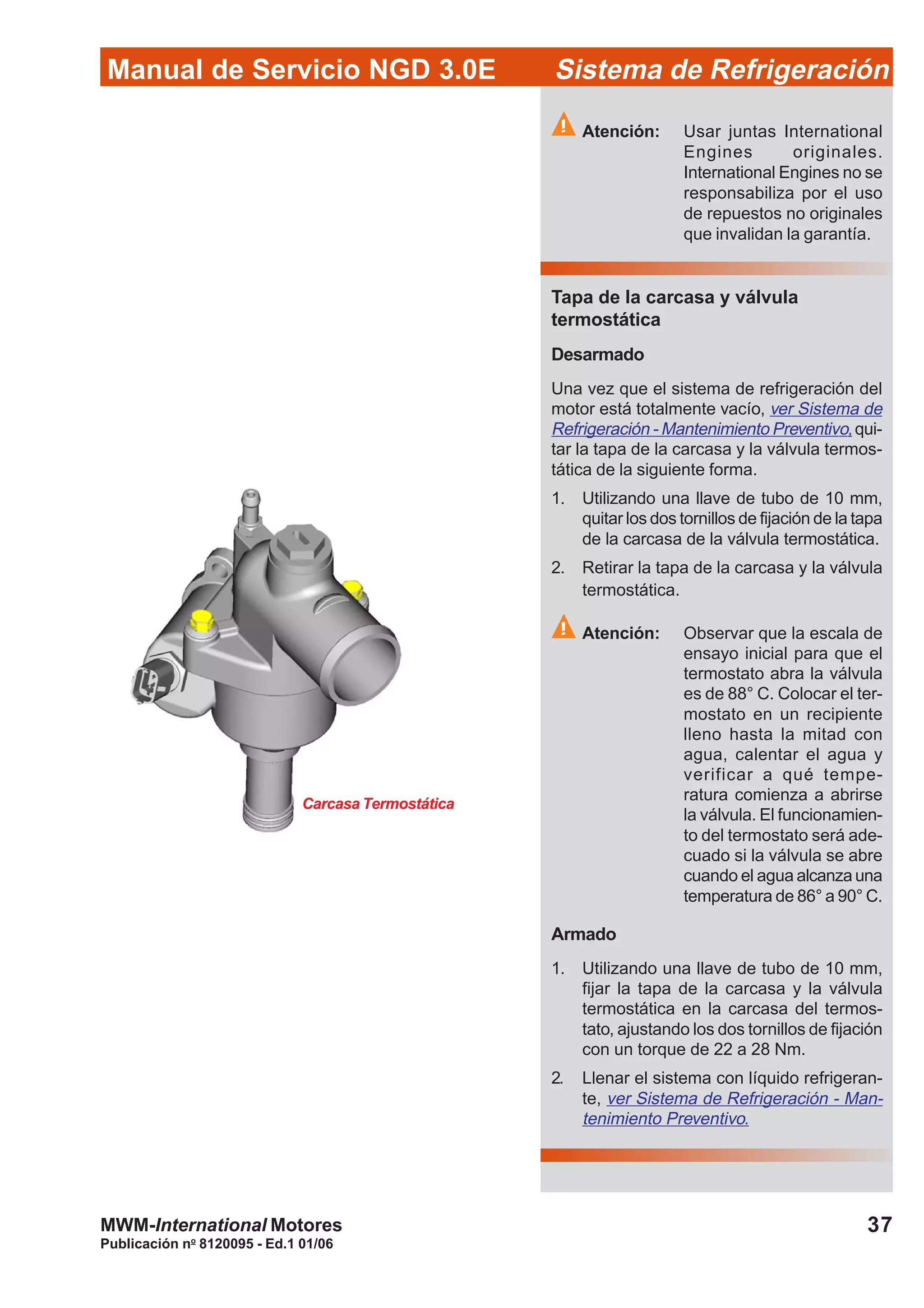 Publicación no
8120095 - Ed.1 01/06
37
Manual de Servicio NGD 3.0E Sistema de Refrigeración
MWM-International Motores
Atención: Usar juntas International
Engines originales.
International Engines no se
responsabiliza por el uso
de repuestos no originales
que invalidan la garantía.
Tapa de la carcasa y válvula
termostática
Desarmado
Una vez que el sistema de refrigeración del
motor está totalmente vacío, ver Sistema de
Refrigeración - Mantenimiento Preventivo,qui-
tar la tapa de la carcasa y la válvula termos-
tática de la siguiente forma.
1. Utilizando una llave de tubo de 10 mm,
quitar los dos tornillos de fijación de la tapa
de la carcasa de la válvula termostática.
2. Retirar la tapa de la carcasa y la válvula
termostática.
Atención: Observar que la escala de
ensayo inicial para que el
termostato abra la válvula
es de 88° C. Colocar el ter-
mostato en un recipiente
lleno hasta la mitad con
agua, calentar el agua y
verificar a qué tempe-
ratura comienza a abrirse
la válvula. El funcionamien-
to del termostato será ade-
cuado si la válvula se abre
cuando el agua alcanza una
temperatura de 86° a 90° C.
Armado
1. Utilizando una llave de tubo de 10 mm,
fijar la tapa de la carcasa y la válvula
termostática en la carcasa del termos-
tato, ajustando los dos tornillos de fijación
con un torque de 22 a 28 Nm.
2. Llenar el sistema con líquido refrigeran-
te, ver Sistema de Refrigeración - Man-
tenimiento Preventivo.
Carcasa Termostática
 