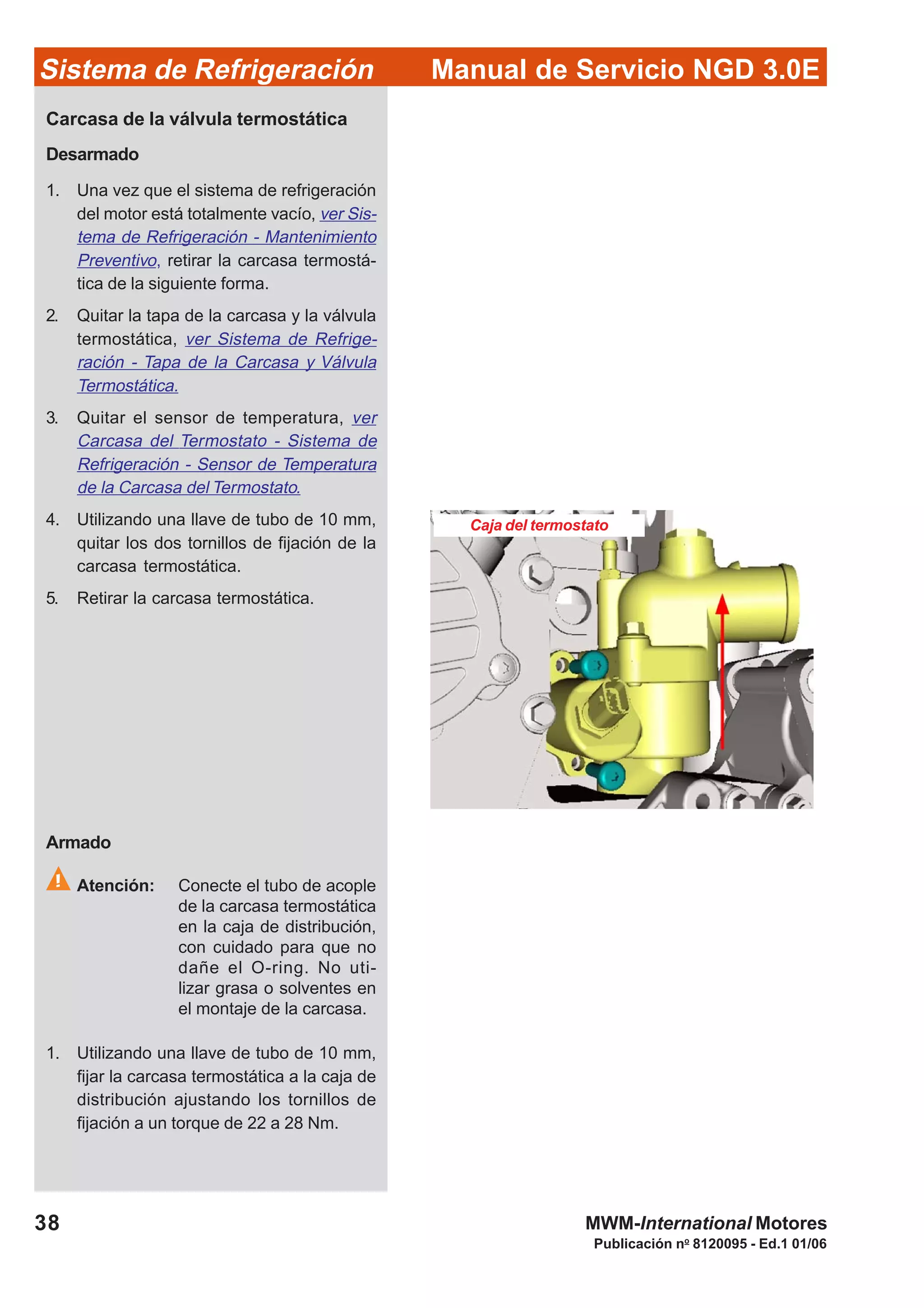 Publicación no
8120095 - Ed.1 01/06
38
Manual de Servicio NGD 3.0ESistema de Refrigeración
MWM-International Motores
Caja del termostato
Carcasa de la válvula termostática
Desarmado
1. Una vez que el sistema de refrigeración
del motor está totalmente vacío, ver Sis-
tema de Refrigeración - Mantenimiento
Preventivo, retirar la carcasa termostá-
tica de la siguiente forma.
2. Quitar la tapa de la carcasa y la válvula
termostática, ver Sistema de Refrige-
ración - Tapa de la Carcasa y Válvula
Termostática.
3. Quitar el sensor de temperatura, ver
Carcasa del Termostato - Sistema de
Refrigeración - Sensor de Temperatura
de la Carcasa del Termostato.
4. Utilizando una llave de tubo de 10 mm,
quitar los dos tornillos de fijación de la
carcasa termostática.
5. Retirar la carcasa termostática.
Armado
Atención: Conecte el tubo de acople
de la carcasa termostática
en la caja de distribución,
con cuidado para que no
dañe el O-ring. No uti-
lizar grasa o solventes en
el montaje de la carcasa.
1. Utilizando una llave de tubo de 10 mm,
fijar la carcasa termostática a la caja de
distribución ajustando los tornillos de
fijación a un torque de 22 a 28 Nm.
 