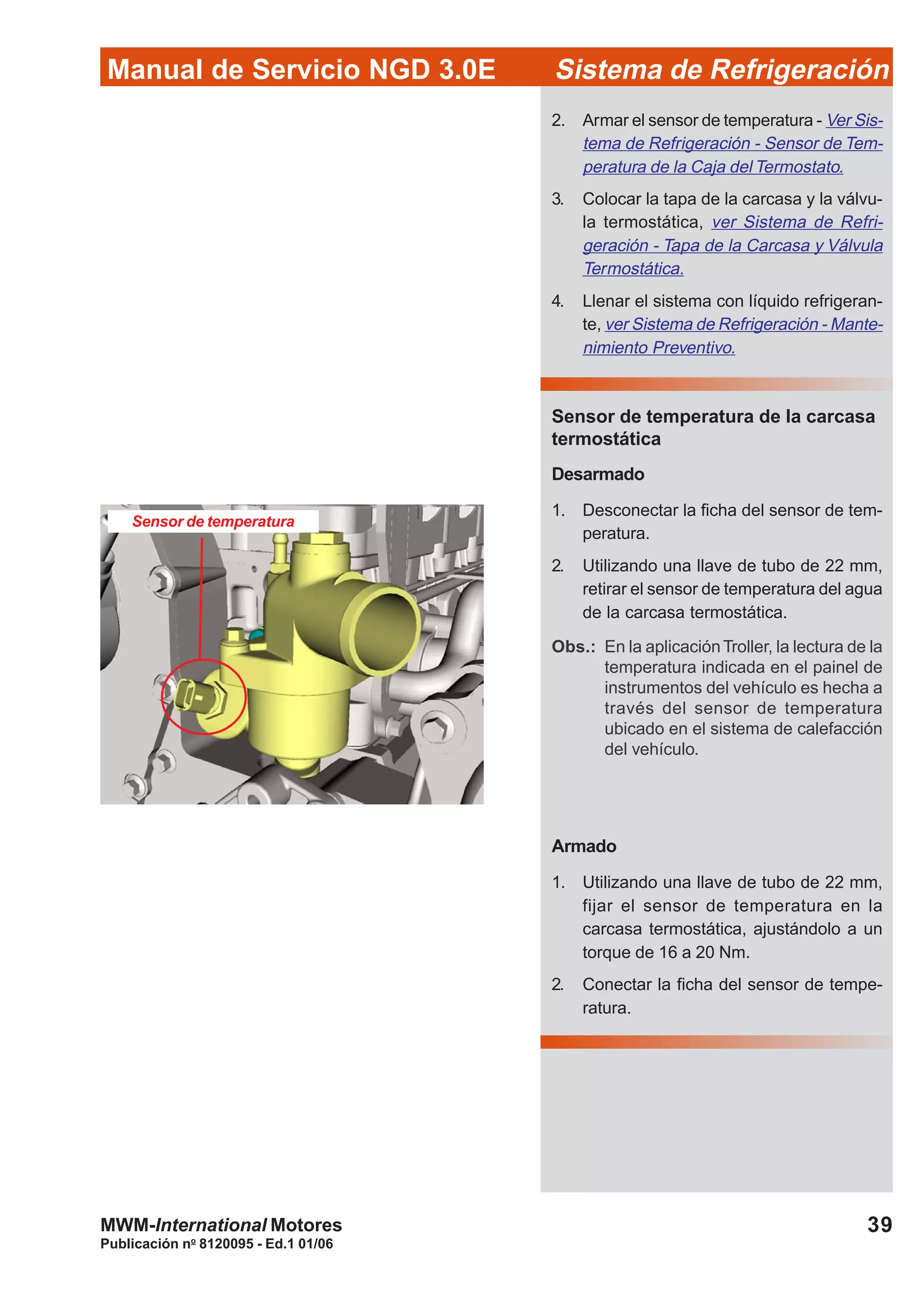 Publicación no
8120095 - Ed.1 01/06
39
Manual de Servicio NGD 3.0E Sistema de Refrigeración
MWM-International Motores
Sensor de temperatura
2. Armar el sensor de temperatura - Ver Sis-
tema de Refrigeración - Sensor de Tem-
peratura de la Caja del Termostato.
3. Colocar la tapa de la carcasa y la válvu-
la termostática, ver Sistema de Refri-
geración - Tapa de la Carcasa y Válvula
Termostática.
4. Llenar el sistema con líquido refrigeran-
te, ver Sistema de Refrigeración - Mante-
nimiento Preventivo.
Sensor de temperatura de la carcasa
termostática
Desarmado
1. Desconectar la ficha del sensor de tem-
peratura.
2. Utilizando una llave de tubo de 22 mm,
retirar el sensor de temperatura del agua
de la carcasa termostática.
Obs.: En la aplicaciónTroller, la lectura de la
temperatura indicada en el painel de
instrumentos del vehículo es hecha a
través del sensor de temperatura
ubicado en el sistema de calefacción
del vehículo.
Armado
1. Utilizando una llave de tubo de 22 mm,
fijar el sensor de temperatura en la
carcasa termostática, ajustándolo a un
torque de 16 a 20 Nm.
2. Conectar la ficha del sensor de tempe-
ratura.
 