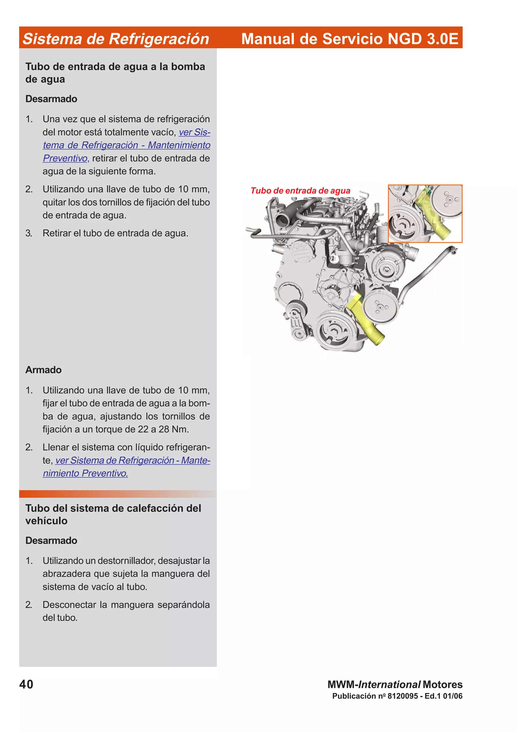 Publicación no
8120095 - Ed.1 01/06
40
Manual de Servicio NGD 3.0ESistema de Refrigeración
MWM-International Motores
Tubo de entrada de agua
Tubo de entrada de agua a la bomba
de agua
Desarmado
1. Una vez que el sistema de refrigeración
del motor está totalmente vacío, ver Sis-
tema de Refrigeración - Mantenimiento
Preventivo, retirar el tubo de entrada de
agua de la siguiente forma.
2. Utilizando una llave de tubo de 10 mm,
quitar los dos tornillos de fijación del tubo
de entrada de agua.
3. Retirar el tubo de entrada de agua.
Armado
1. Utilizando una llave de tubo de 10 mm,
fijar el tubo de entrada de agua a la bom-
ba de agua, ajustando los tornillos de
fijación a un torque de 22 a 28 Nm.
2. Llenar el sistema con líquido refrigeran-
te, ver Sistema de Refrigeración - Mante-
nimiento Preventivo.
Tubo del sistema de calefacción del
vehículo
Desarmado
1. Utilizando un destornillador, desajustar la
abrazadera que sujeta la manguera del
sistema de vacío al tubo.
2. Desconectar la manguera separándola
del tubo.
 