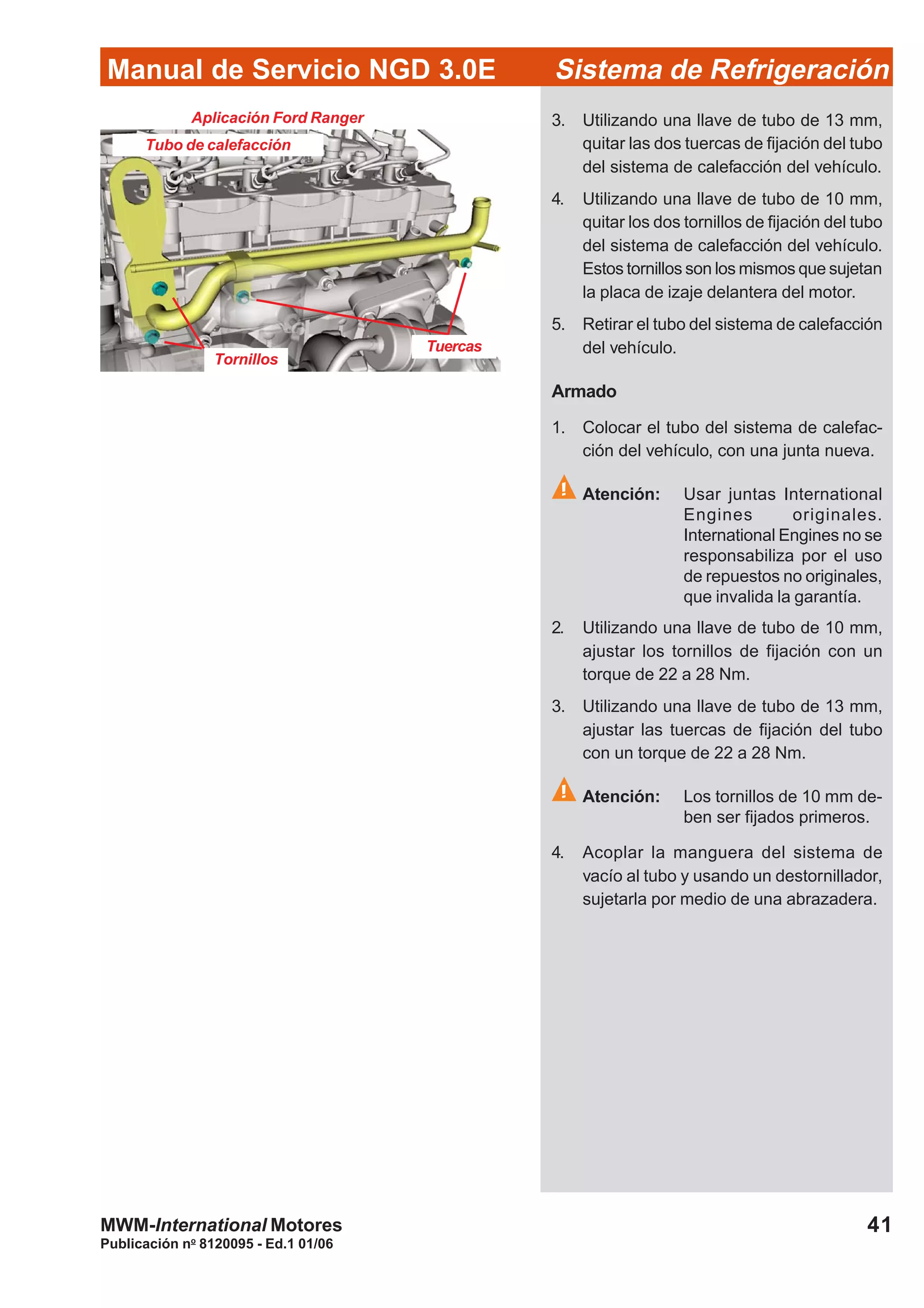 Publicación no
8120095 - Ed.1 01/06
41
Manual de Servicio NGD 3.0E Sistema de Refrigeración
MWM-International Motores
Tubo de calefacción
Tuercas
Tornillos
3. Utilizando una llave de tubo de 13 mm,
quitar las dos tuercas de fijación del tubo
del sistema de calefacción del vehículo.
4. Utilizando una llave de tubo de 10 mm,
quitar los dos tornillos de fijación del tubo
del sistema de calefacción del vehículo.
Estos tornillos son los mismos que sujetan
la placa de izaje delantera del motor.
5. Retirar el tubo del sistema de calefacción
del vehículo.
Armado
1. Colocar el tubo del sistema de calefac-
ción del vehículo, con una junta nueva.
Atención: Usar juntas International
Engines originales.
International Engines no se
responsabiliza por el uso
de repuestos no originales,
que invalida la garantía.
2. Utilizando una llave de tubo de 10 mm,
ajustar los tornillos de fijación con un
torque de 22 a 28 Nm.
3. Utilizando una llave de tubo de 13 mm,
ajustar las tuercas de fijación del tubo
con un torque de 22 a 28 Nm.
Atención: Los tornillos de 10 mm de-
ben ser fijados primeros.
4. Acoplar la manguera del sistema de
vacío al tubo y usando un destornillador,
sujetarla por medio de una abrazadera.
Aplicación Ford Ranger
 