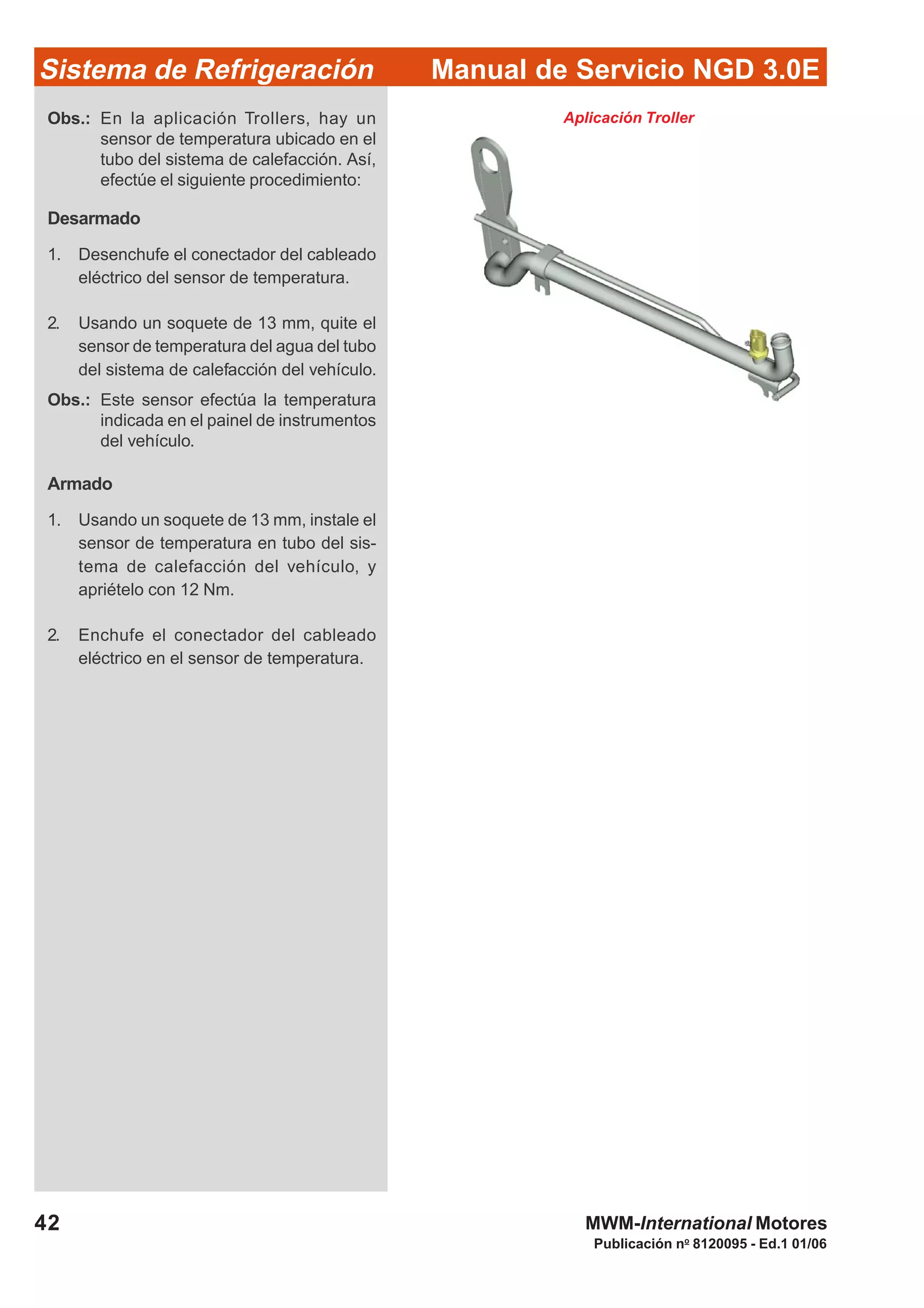 Publicación no
8120095 - Ed.1 01/06
42
Manual de Servicio NGD 3.0ESistema de Refrigeración
MWM-International Motores
Obs.: En la aplicación Trollers, hay un
sensor de temperatura ubicado en el
tubo del sistema de calefacción. Así,
efectúe el siguiente procedimiento:
Desarmado
1. Desenchufe el conectador del cableado
eléctrico del sensor de temperatura.
2. Usando un soquete de 13 mm, quite el
sensor de temperatura del agua del tubo
del sistema de calefacción del vehículo.
Obs.: Este sensor efectúa la temperatura
indicada en el painel de instrumentos
del vehículo.
Armado
1. Usando un soquete de 13 mm, instale el
sensor de temperatura en tubo del sis-
tema de calefacción del vehículo, y
apriételo con 12 Nm.
2. Enchufe el conectador del cableado
eléctrico en el sensor de temperatura.
Aplicación Troller
 