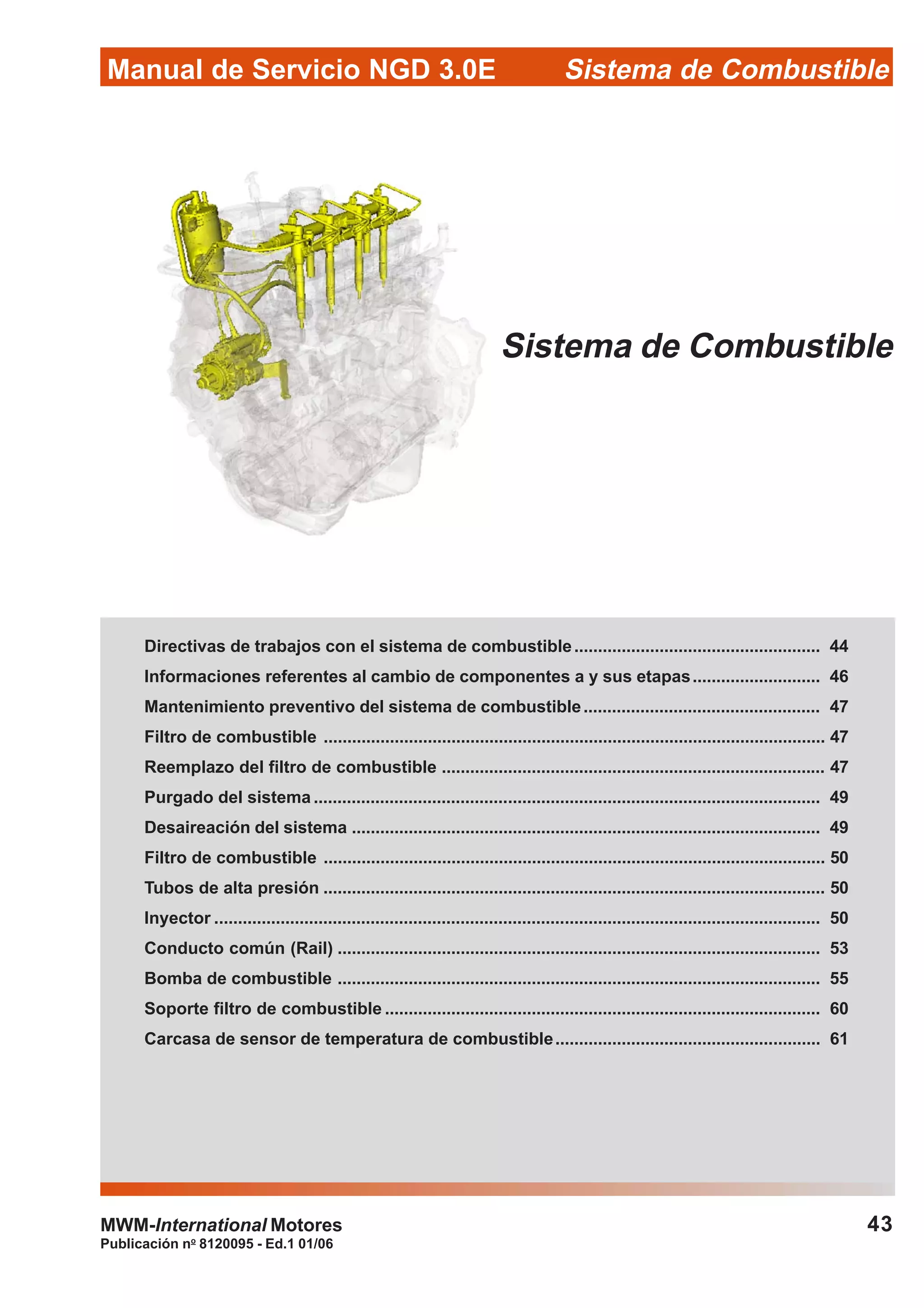 Publicación no
8120095 - Ed.1 01/06
43
Manual de Servicio NGD 3.0E Sistema de Combustible
MWM-International Motores
Sistema de Combustible
Directivas de trabajos con el sistema de combustible.................................................... 44
Informaciones referentes al cambio de componentes a y sus etapas........................... 46
Mantenimiento preventivo del sistema de combustible.................................................. 47
Filtro de combustible .......................................................................................................... 47
Reemplazo del filtro de combustible ................................................................................. 47
Purgado del sistema ........................................................................................................... 49
Desaireación del sistema ................................................................................................... 49
Filtro de combustible .......................................................................................................... 50
Tubos de alta presión .......................................................................................................... 50
Inyector ................................................................................................................................ 50
Conducto común (Rail) ...................................................................................................... 53
Bomba de combustible ...................................................................................................... 55
Soporte filtro de combustible ............................................................................................ 60
Carcasa de sensor de temperatura de combustible........................................................ 61
 
