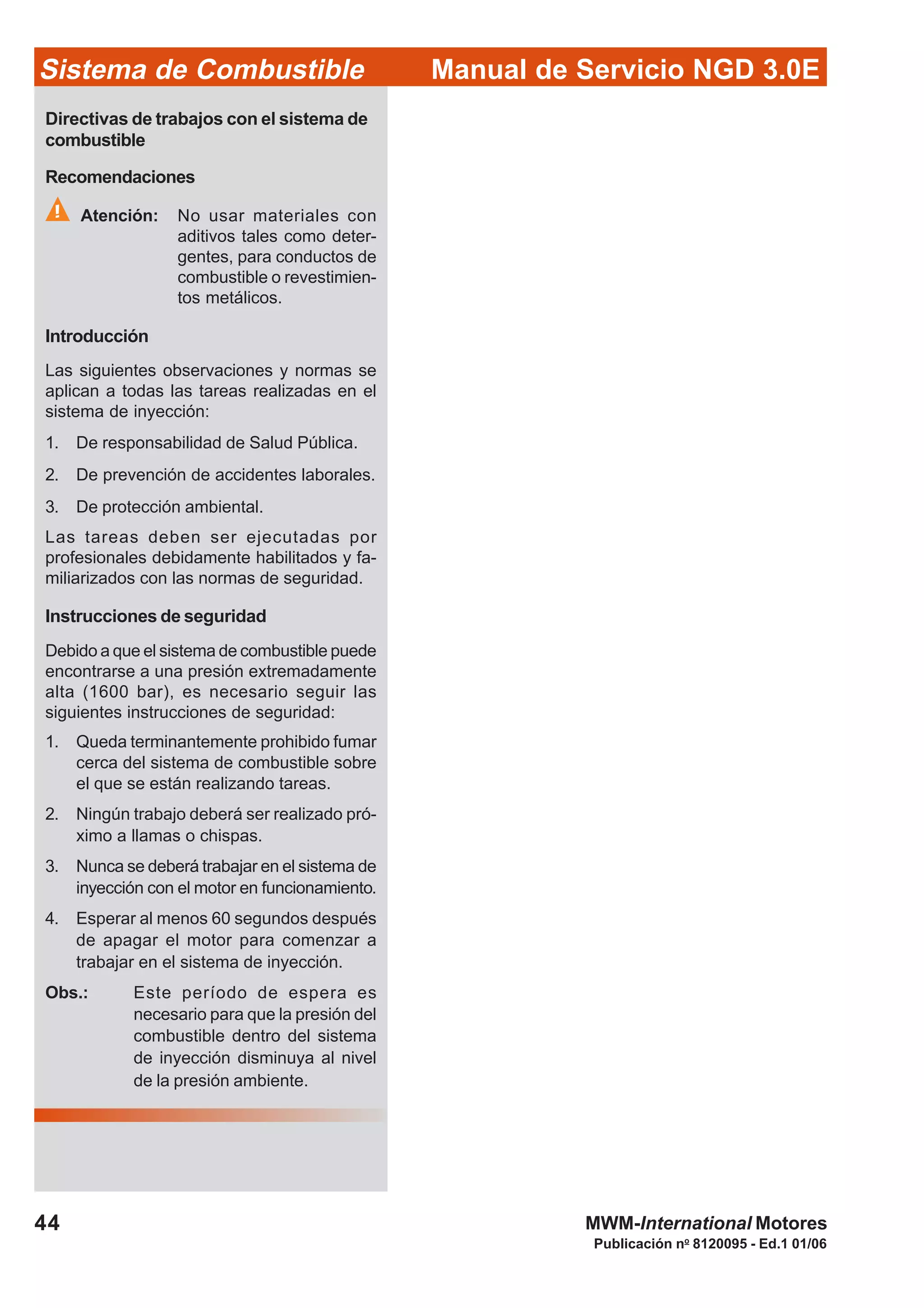Publicación no
8120095 - Ed.1 01/06
Manual de Servicio NGD 3.0ESistema de Combustible
44 MWM-International Motores
Directivas de trabajos con el sistema de
combustible
Recomendaciones
Atención: No usar materiales con
aditivos tales como deter-
gentes, para conductos de
combustible o revestimien-
tos metálicos.
Introducción
Las siguientes observaciones y normas se
aplican a todas las tareas realizadas en el
sistema de inyección:
1. De responsabilidad de Salud Pública.
2. De prevención de accidentes laborales.
3. De protección ambiental.
Las tareas deben ser ejecutadas por
profesionales debidamente habilitados y fa-
miliarizados con las normas de seguridad.
Instrucciones de seguridad
Debido a que el sistema de combustible puede
encontrarse a una presión extremadamente
alta (1600 bar), es necesario seguir las
siguientes instrucciones de seguridad:
1. Queda terminantemente prohibido fumar
cerca del sistema de combustible sobre
el que se están realizando tareas.
2. Ningún trabajo deberá ser realizado pró-
ximo a llamas o chispas.
3. Nunca se deberá trabajar en el sistema de
inyección con el motor en funcionamiento.
4. Esperar al menos 60 segundos después
de apagar el motor para comenzar a
trabajar en el sistema de inyección.
Obs.: Este período de espera es
necesario para que la presión del
combustible dentro del sistema
de inyección disminuya al nivel
de la presión ambiente.
 