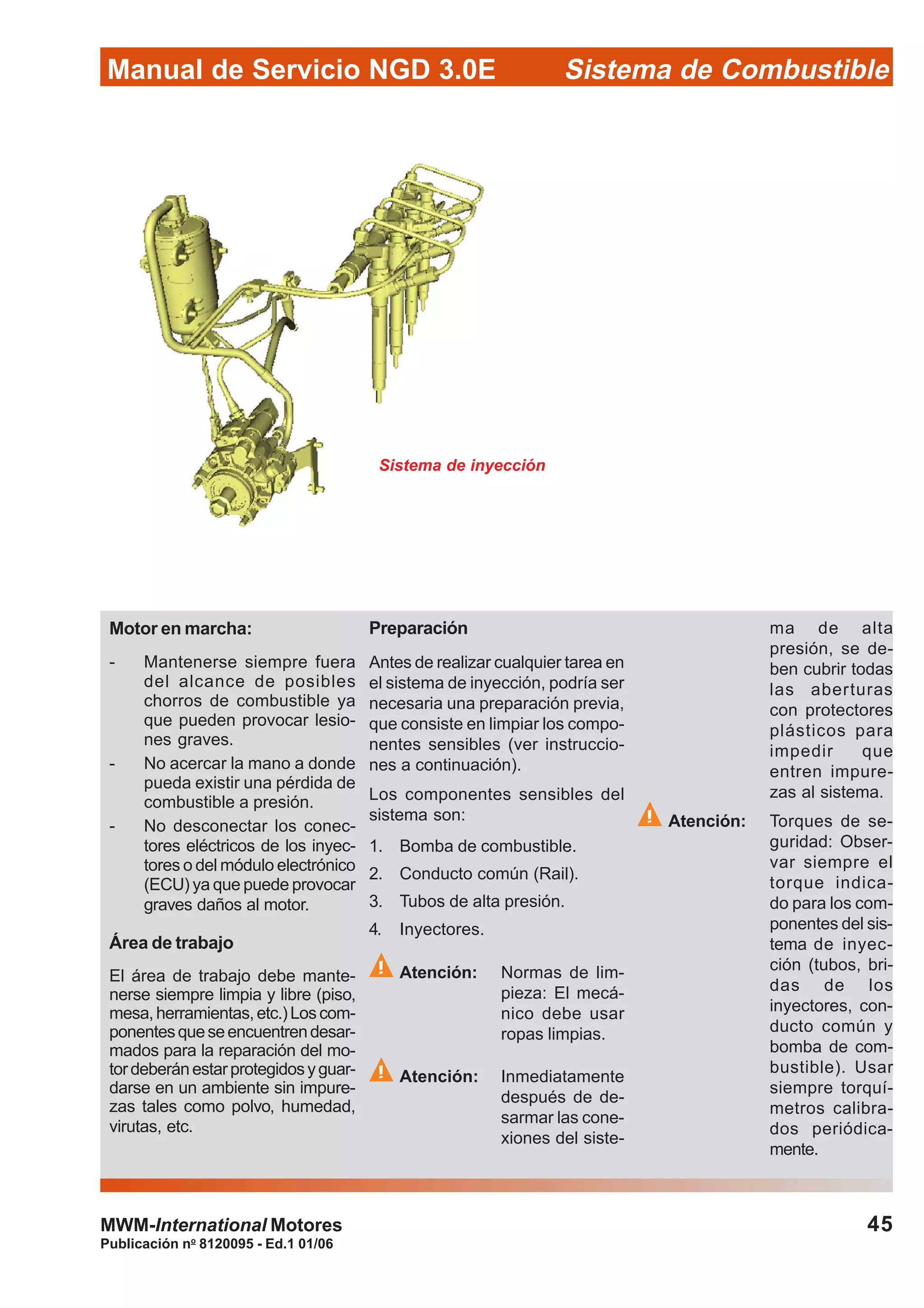 Publicación no
8120095 - Ed.1 01/06
45
Manual de Servicio NGD 3.0E Sistema de Combustible
MWM-International Motores
Sistema de inyección
Motor en marcha:
- Mantenerse siempre fuera
del alcance de posibles
chorros de combustible ya
que pueden provocar lesio-
nes graves.
- No acercar la mano a donde
pueda existir una pérdida de
combustible a presión.
- No desconectar los conec-
tores eléctricos de los inyec-
tores o del módulo electrónico
(ECU) ya que puede provocar
graves daños al motor.
Área de trabajo
El área de trabajo debe mante-
nerse siempre limpia y libre (piso,
mesa,herramientas,etc.)Loscom-
ponentesqueseencuentrendesar-
mados para la reparación del mo-
tordeberánestarprotegidosyguar-
darse en un ambiente sin impure-
zas tales como polvo, humedad,
virutas, etc.
Preparación
Antes de realizar cualquier tarea en
el sistema de inyección, podría ser
necesaria una preparación previa,
que consiste en limpiar los compo-
nentes sensibles (ver instruccio-
nes a continuación).
Los componentes sensibles del
sistema son:
1. Bomba de combustible.
2. Conducto común (Rail).
3. Tubos de alta presión.
4. Inyectores.
Atención: Normas de lim-
pieza: El mecá-
nico debe usar
ropas limpias.
Atención: Inmediatamente
después de de-
sarmar las cone-
xiones del siste-
ma de alta
presión, se de-
ben cubrir todas
las aberturas
con protectores
plásticos para
impedir que
entren impure-
zas al sistema.
Atención: Torques de se-
guridad: Obser-
var siempre el
torque indica-
do para los com-
ponentes del sis-
tema de inyec-
ción (tubos, bri-
das de los
inyectores, con-
ducto común y
bomba de com-
bustible). Usar
siempre torquí-
metros calibra-
dos periódica-
mente.
 