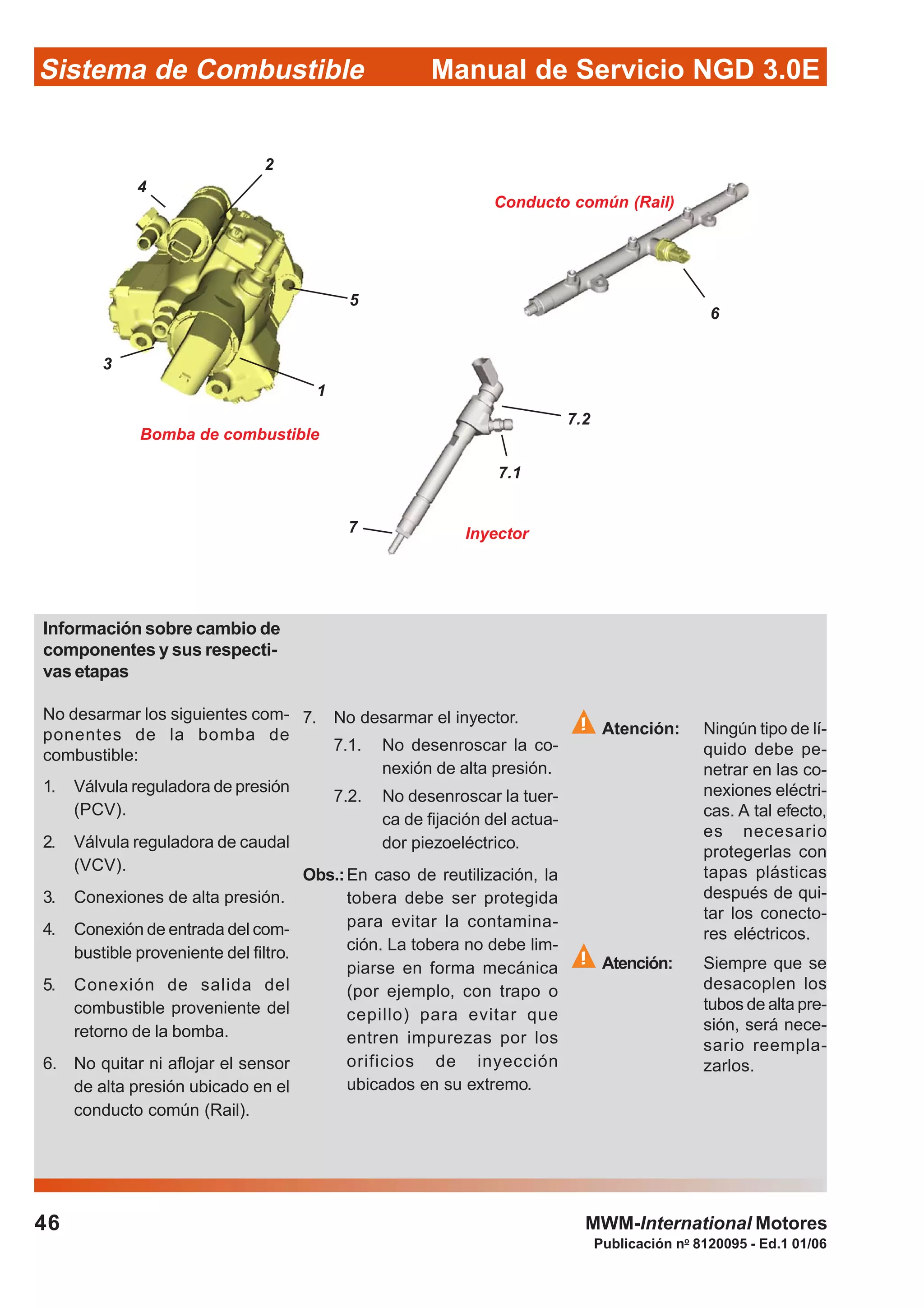 Publicación no
8120095 - Ed.1 01/06
Manual de Servicio NGD 3.0ESistema de Combustible
46 MWM-International Motores
Bomba de combustible
Conducto común (Rail)
Inyector
1
5
7.2
3
2
4
6
7
7.1
Información sobre cambio de
componentes y sus respecti-
vas etapas
No desarmar los siguientes com-
ponentes de la bomba de
combustible:
1. Válvula reguladora de presión
(PCV).
2. Válvula reguladora de caudal
(VCV).
3. Conexiones de alta presión.
4. Conexión de entrada del com-
bustible proveniente del filtro.
5. Conexión de salida del
combustible proveniente del
retorno de la bomba.
6. No quitar ni aflojar el sensor
de alta presión ubicado en el
conducto común (Rail).
7. No desarmar el inyector.
7.1. No desenroscar la co-
nexión de alta presión.
7.2. No desenroscar la tuer-
ca de fijación del actua-
dor piezoeléctrico.
Obs.:En caso de reutilización, la
tobera debe ser protegida
para evitar la contamina-
ción. La tobera no debe lim-
piarse en forma mecánica
(por ejemplo, con trapo o
cepillo) para evitar que
entren impurezas por los
orificios de inyección
ubicados en su extremo.
Atención: Ningún tipo de lí-
quido debe pe-
netrar en las co-
nexiones eléctri-
cas. A tal efecto,
es necesario
protegerlas con
tapas plásticas
después de qui-
tar los conecto-
res eléctricos.
Atención: Siempre que se
desacoplen los
tubos de alta pre-
sión, será nece-
sario reempla-
zarlos.
 