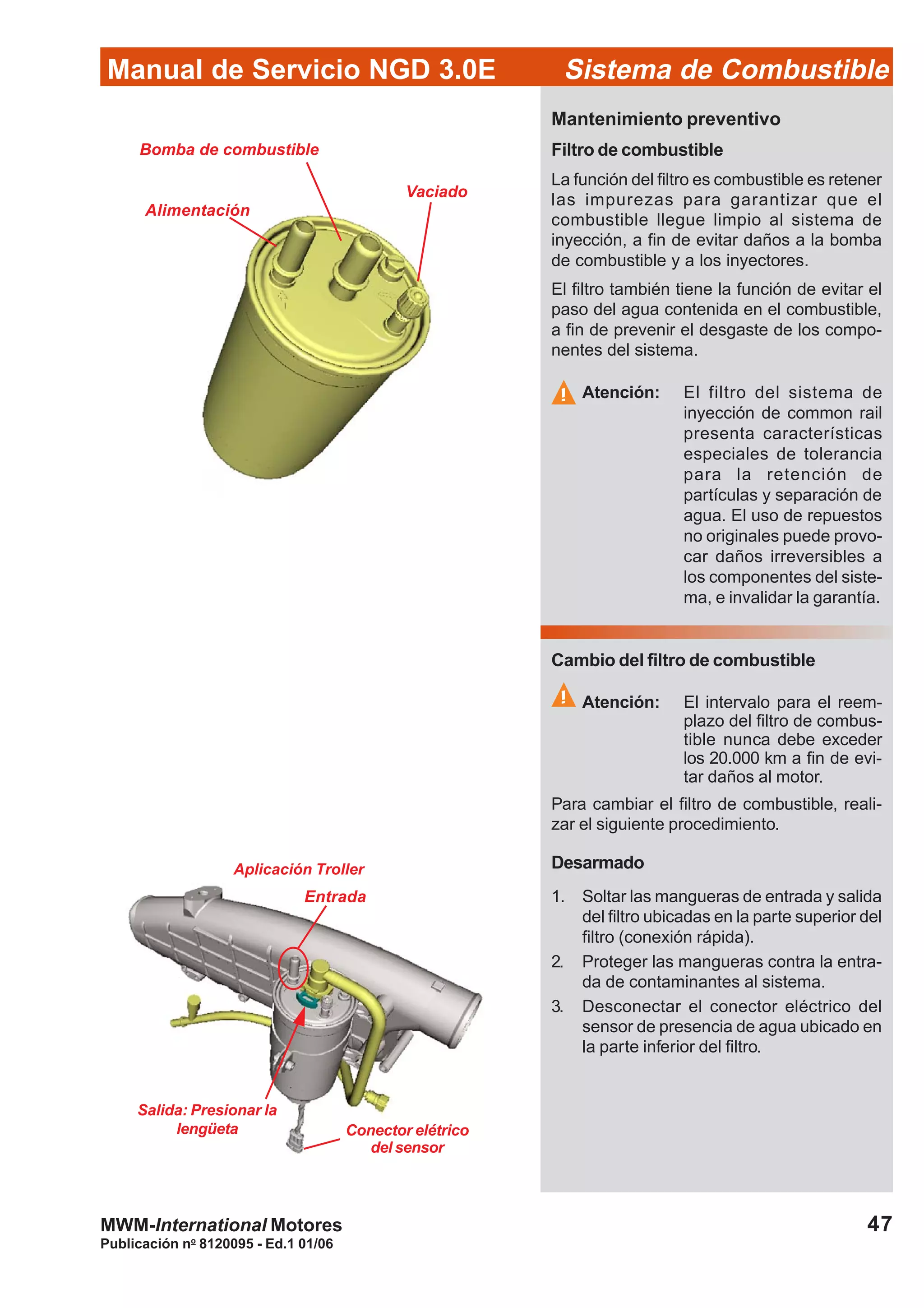 Publicación no
8120095 - Ed.1 01/06
47
Manual de Servicio NGD 3.0E Sistema de Combustible
MWM-International Motores
Mantenimiento preventivo
Filtro de combustible
La función del filtro es combustible es retener
las impurezas para garantizar que el
combustible llegue limpio al sistema de
inyección, a fin de evitar daños a la bomba
de combustible y a los inyectores.
El filtro también tiene la función de evitar el
paso del agua contenida en el combustible,
a fin de prevenir el desgaste de los compo-
nentes del sistema.
Atención: El filtro del sistema de
inyección de common rail
presenta características
especiales de tolerancia
para la retención de
partículas y separación de
agua. El uso de repuestos
no originales puede provo-
car daños irreversibles a
los componentes del siste-
ma, e invalidar la garantía.
Vaciado
Bomba de combustible
Alimentación
Cambio del filtro de combustible
Atención: El intervalo para el reem-
plazo del filtro de combus-
tible nunca debe exceder
los 20.000 km a fin de evi-
tar daños al motor.
Para cambiar el filtro de combustible, reali-
zar el siguiente procedimiento.
Desarmado
1. Soltar las mangueras de entrada y salida
del filtro ubicadas en la parte superior del
filtro (conexión rápida).
2. Proteger las mangueras contra la entra-
da de contaminantes al sistema.
3. Desconectar el conector eléctrico del
sensor de presencia de agua ubicado en
la parte inferior del filtro.
Entrada
Salida: Presionar la
lengüeta Conector elétrico
del sensor
Aplicación Troller
 