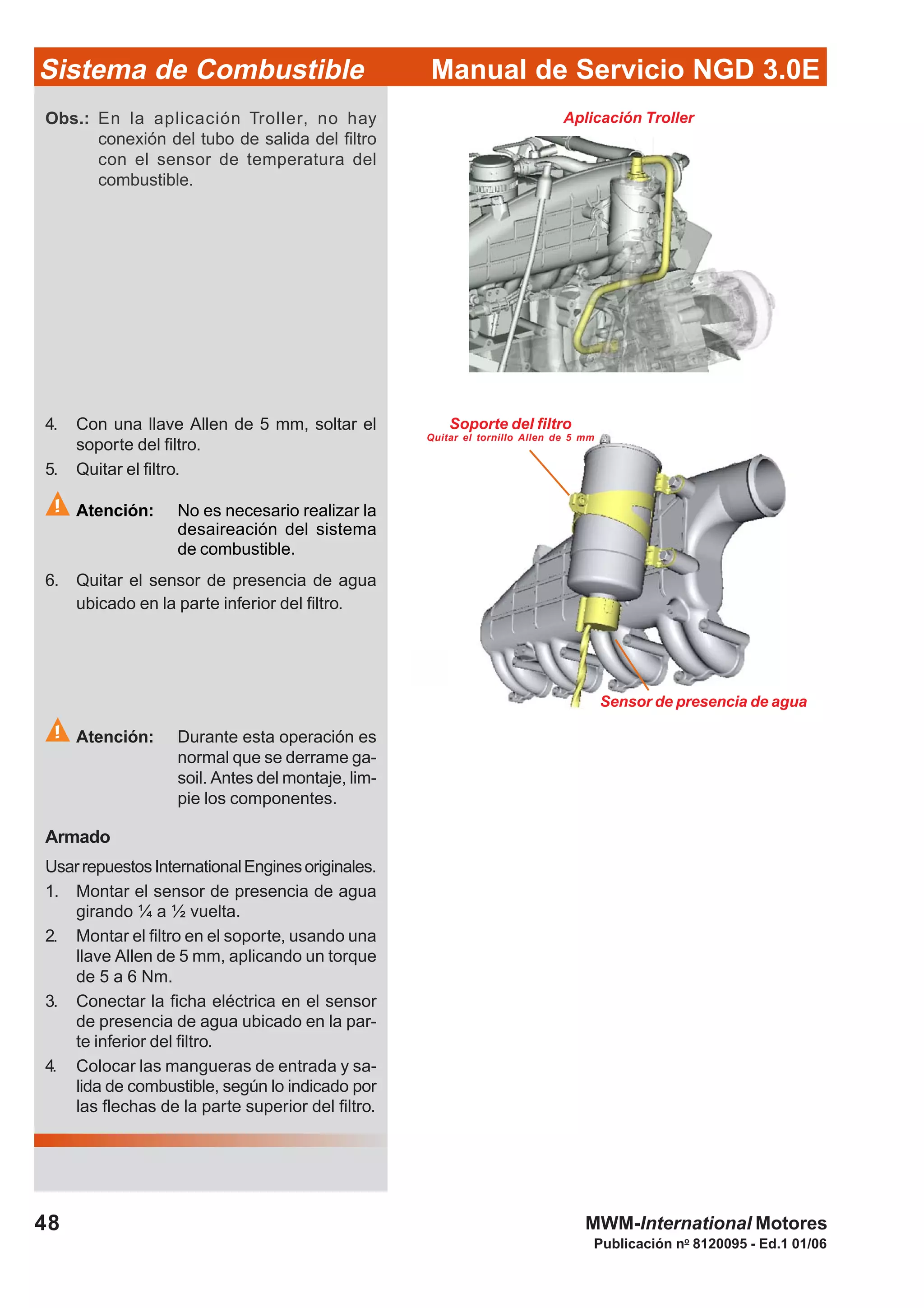 Publicación no
8120095 - Ed.1 01/06
Manual de Servicio NGD 3.0ESistema de Combustible
48 MWM-International Motores
Soporte del filtro
Quitar el tornillo Allen de 5 mm
Sensor de presencia de agua
4. Con una llave Allen de 5 mm, soltar el
soporte del filtro.
5. Quitar el filtro.
Atención: No es necesario realizar la
desaireación del sistema
de combustible.
6. Quitar el sensor de presencia de agua
ubicado en la parte inferior del filtro.
Atención: Durante esta operación es
normal que se derrame ga-
soil. Antes del montaje, lim-
pie los componentes.
Armado
UsarrepuestosInternationalEnginesoriginales.
1. Montar el sensor de presencia de agua
girando ¼ a ½ vuelta.
2. Montar el filtro en el soporte, usando una
llave Allen de 5 mm, aplicando un torque
de 5 a 6 Nm.
3. Conectar la ficha eléctrica en el sensor
de presencia de agua ubicado en la par-
te inferior del filtro.
4. Colocar las mangueras de entrada y sa-
lida de combustible, según lo indicado por
las flechas de la parte superior del filtro.
Obs.: En la aplicación Troller, no hay
conexión del tubo de salida del filtro
con el sensor de temperatura del
combustible.
Aplicación Troller
 