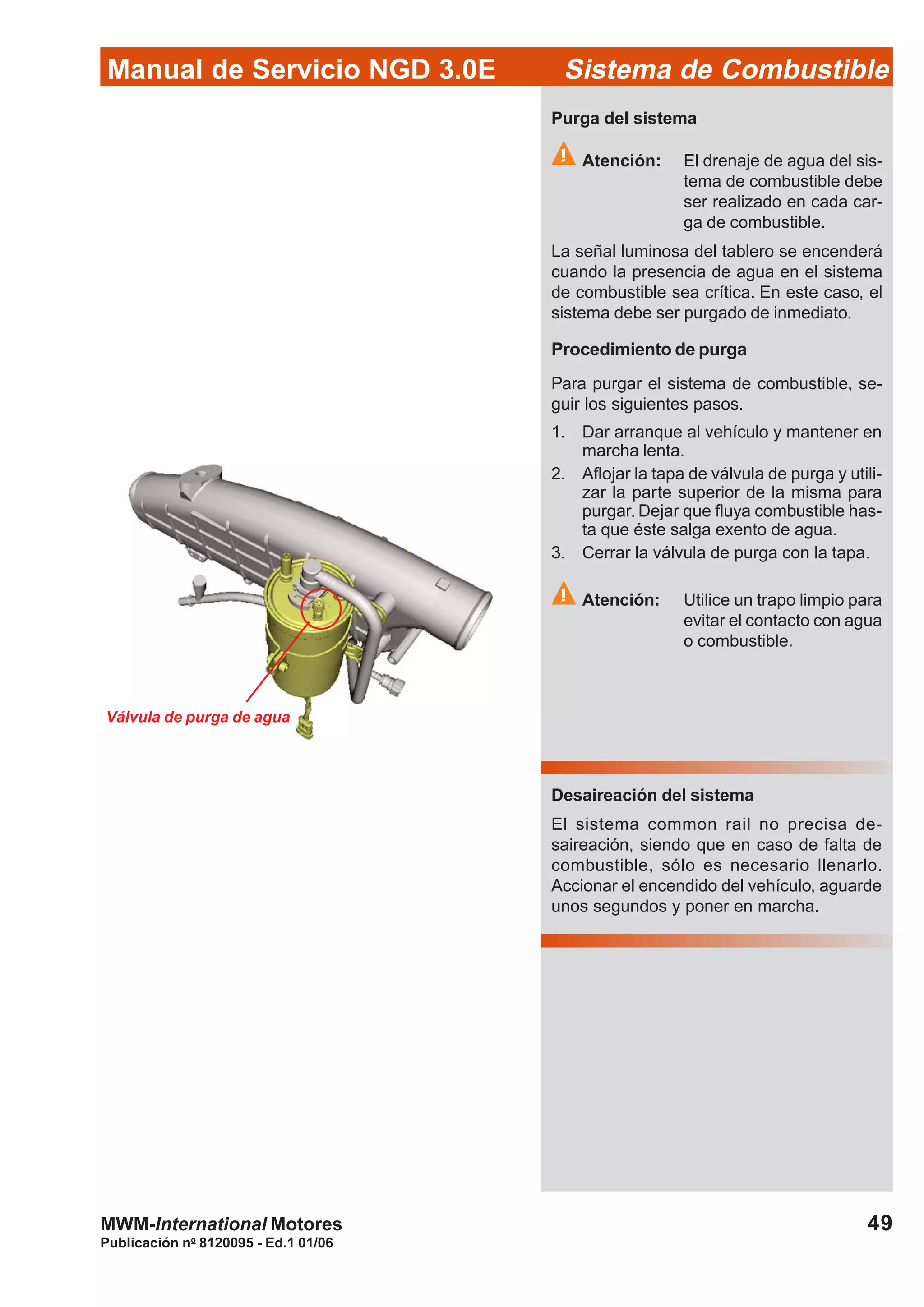 Publicación no
8120095 - Ed.1 01/06
49
Manual de Servicio NGD 3.0E Sistema de Combustible
MWM-International Motores
Válvula de purga de agua
Procedimiento de purga
Para purgar el sistema de combustible, se-
guir los siguientes pasos.
1. Dar arranque al vehículo y mantener en
marcha lenta.
2. Aflojar la tapa de válvula de purga y utili-
zar la parte superior de la misma para
purgar. Dejar que fluya combustible has-
ta que éste salga exento de agua.
3. Cerrar la válvula de purga con la tapa.
Atención: Utilice un trapo limpio para
evitar el contacto con agua
o combustible.
Purga del sistema
Atención: El drenaje de agua del sis-
tema de combustible debe
ser realizado en cada car-
ga de combustible.
La señal luminosa del tablero se encenderá
cuando la presencia de agua en el sistema
de combustible sea crítica. En este caso, el
sistema debe ser purgado de inmediato.
Desaireación del sistema
El sistema common rail no precisa de-
saireación, siendo que en caso de falta de
combustible, sólo es necesario llenarlo.
Accionar el encendido del vehículo, aguarde
unos segundos y poner en marcha.
 