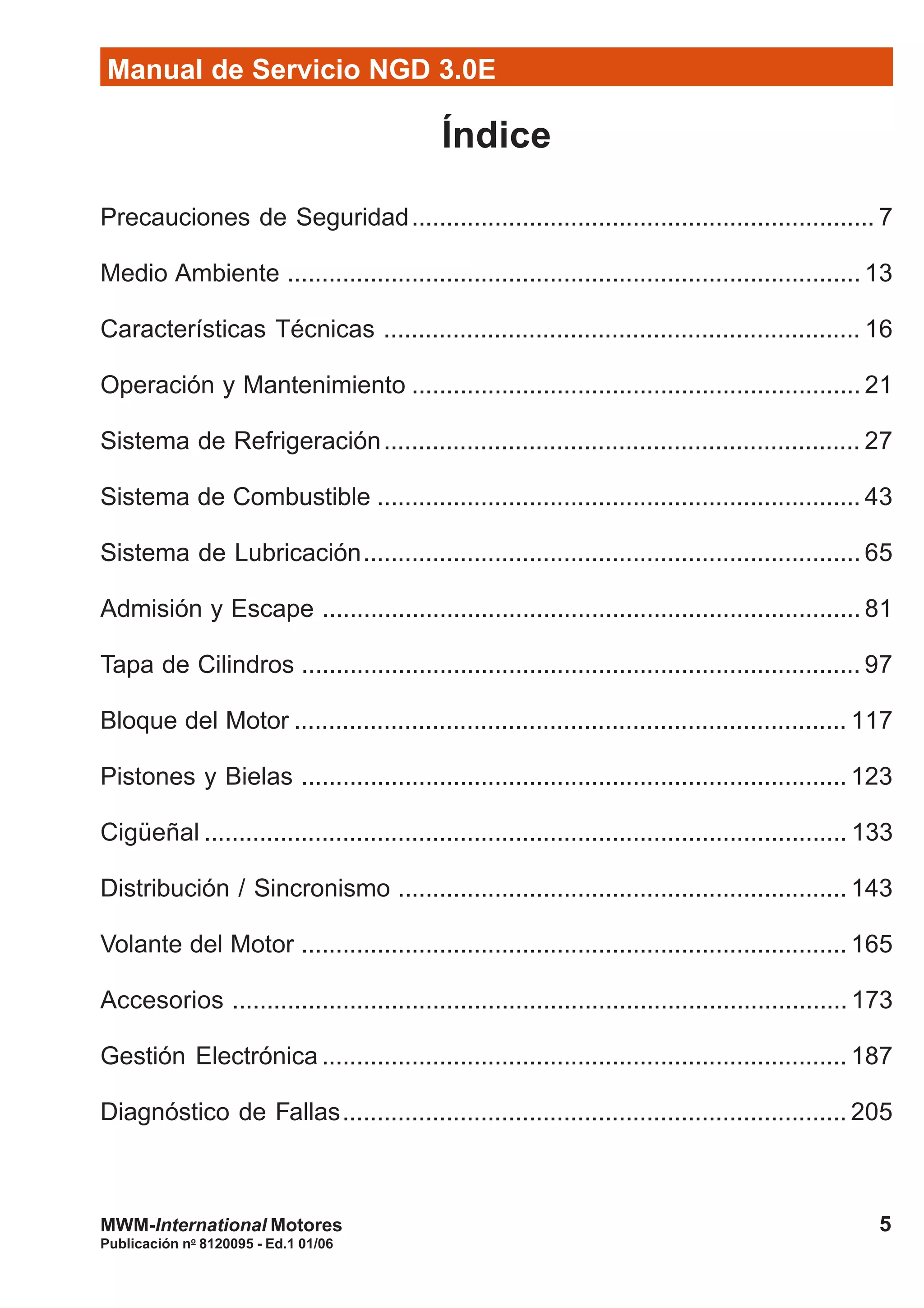 Manual de Servicio NGD 3.0E
5
Publicación no
8120095 - Ed.1 01/06
MWM-International Motores
Índice
Precauciones de Seguridad................................................................... 7
Medio Ambiente ................................................................................... 13
Características Técnicas ..................................................................... 16
Operación y Mantenimiento ................................................................. 21
Sistema de Refrigeración..................................................................... 27
Sistema de Combustible ...................................................................... 43
Sistema de Lubricación........................................................................ 65
Admisión y Escape .............................................................................. 81
Tapa de Cilindros ................................................................................. 97
Bloque del Motor ................................................................................ 117
Pistones y Bielas ............................................................................... 123
Cigüeñal ............................................................................................. 133
Distribución / Sincronismo ................................................................. 143
Volante del Motor ............................................................................... 165
Accesorios ......................................................................................... 173
Gestión Electrónica ............................................................................ 187
Diagnóstico de Fallas......................................................................... 205
 