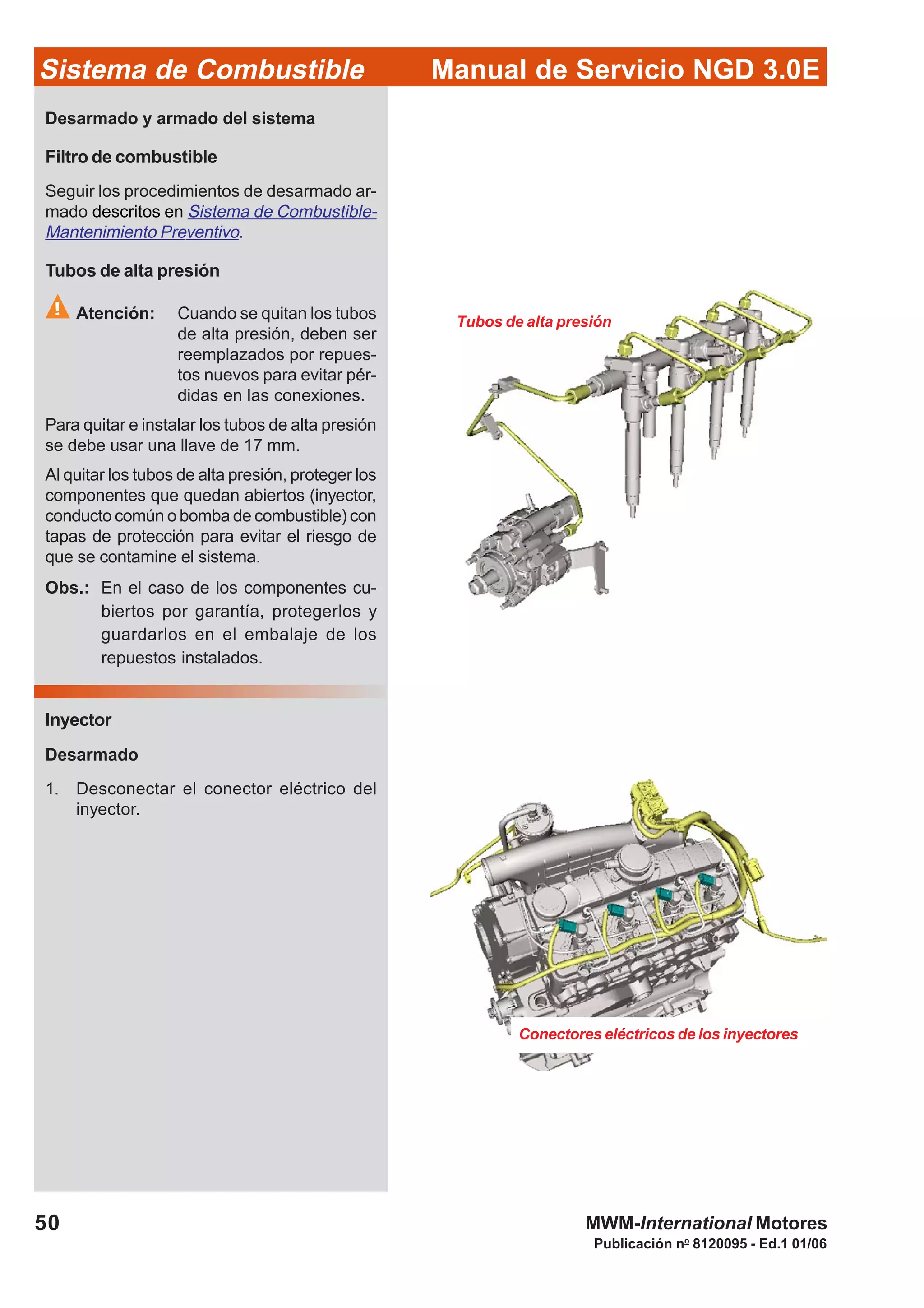 Publicación no
8120095 - Ed.1 01/06
Manual de Servicio NGD 3.0ESistema de Combustible
50 MWM-International Motores
Tubos de alta presión
Conectores eléctricos de los inyectores
Desarmado y armado del sistema
Filtro de combustible
Seguir los procedimientos de desarmado ar-
mado descritos en Sistema de Combustible-
Mantenimiento Preventivo.
Tubos de alta presión
Atención: Cuando se quitan los tubos
de alta presión, deben ser
reemplazados por repues-
tos nuevos para evitar pér-
didas en las conexiones.
Para quitar e instalar los tubos de alta presión
se debe usar una llave de 17 mm.
Al quitar los tubos de alta presión, proteger los
componentes que quedan abiertos (inyector,
conducto común o bomba de combustible) con
tapas de protección para evitar el riesgo de
que se contamine el sistema.
Obs.: En el caso de los componentes cu-
biertos por garantía, protegerlos y
guardarlos en el embalaje de los
repuestos instalados.
Inyector
Desarmado
1. Desconectar el conector eléctrico del
inyector.
 