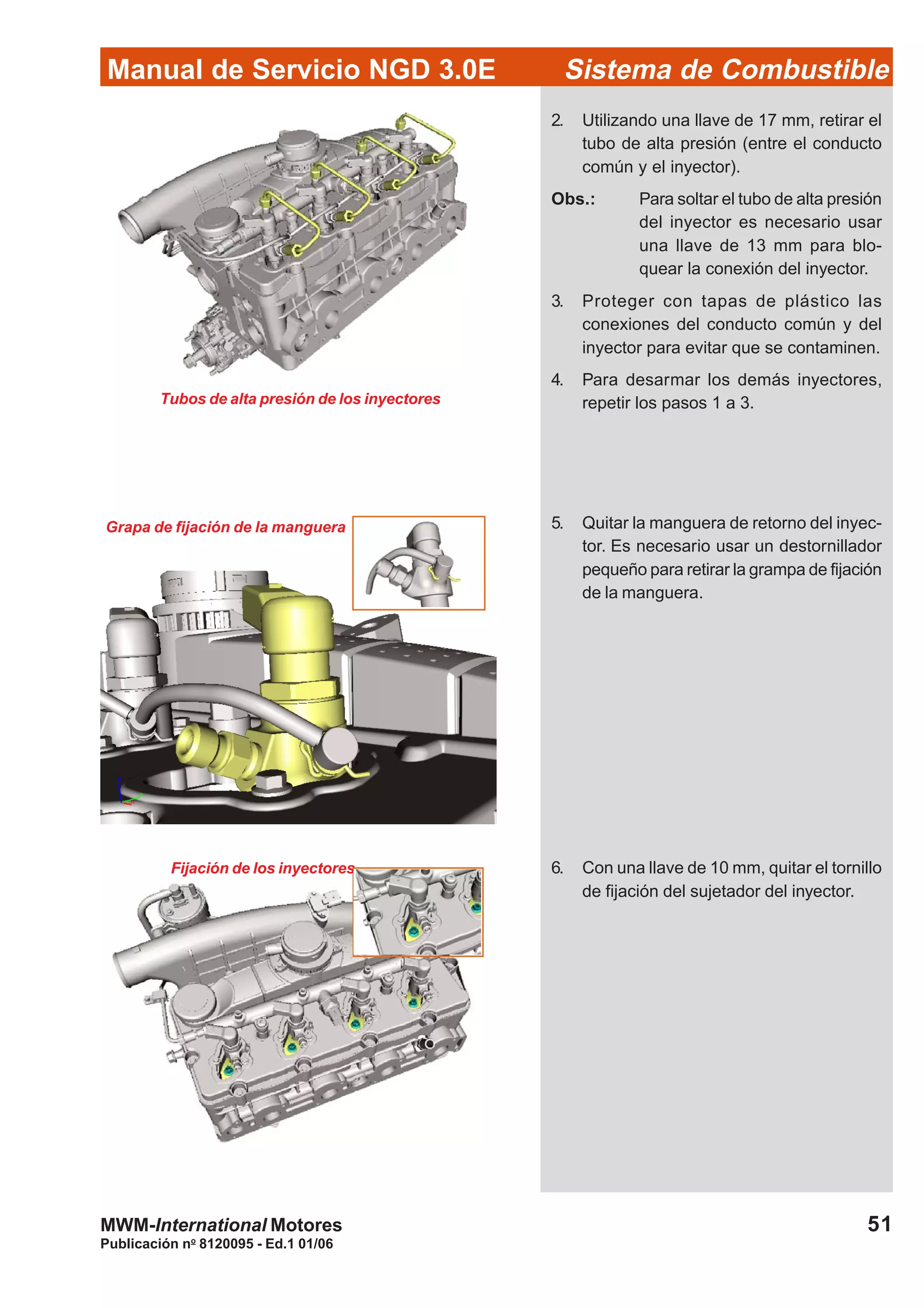 Publicación no
8120095 - Ed.1 01/06
51
Manual de Servicio NGD 3.0E Sistema de Combustible
MWM-International Motores
Tubos de alta presión de los inyectores
Grapa de fijación de la manguera
Fijación de los inyectores
2. Utilizando una llave de 17 mm, retirar el
tubo de alta presión (entre el conducto
común y el inyector).
Obs.: Para soltar el tubo de alta presión
del inyector es necesario usar
una llave de 13 mm para blo-
quear la conexión del inyector.
3. Proteger con tapas de plástico las
conexiones del conducto común y del
inyector para evitar que se contaminen.
4. Para desarmar los demás inyectores,
repetir los pasos 1 a 3.
5. Quitar la manguera de retorno del inyec-
tor. Es necesario usar un destornillador
pequeño para retirar la grampa de fijación
de la manguera.
6. Con una llave de 10 mm, quitar el tornillo
de fijación del sujetador del inyector.
 
