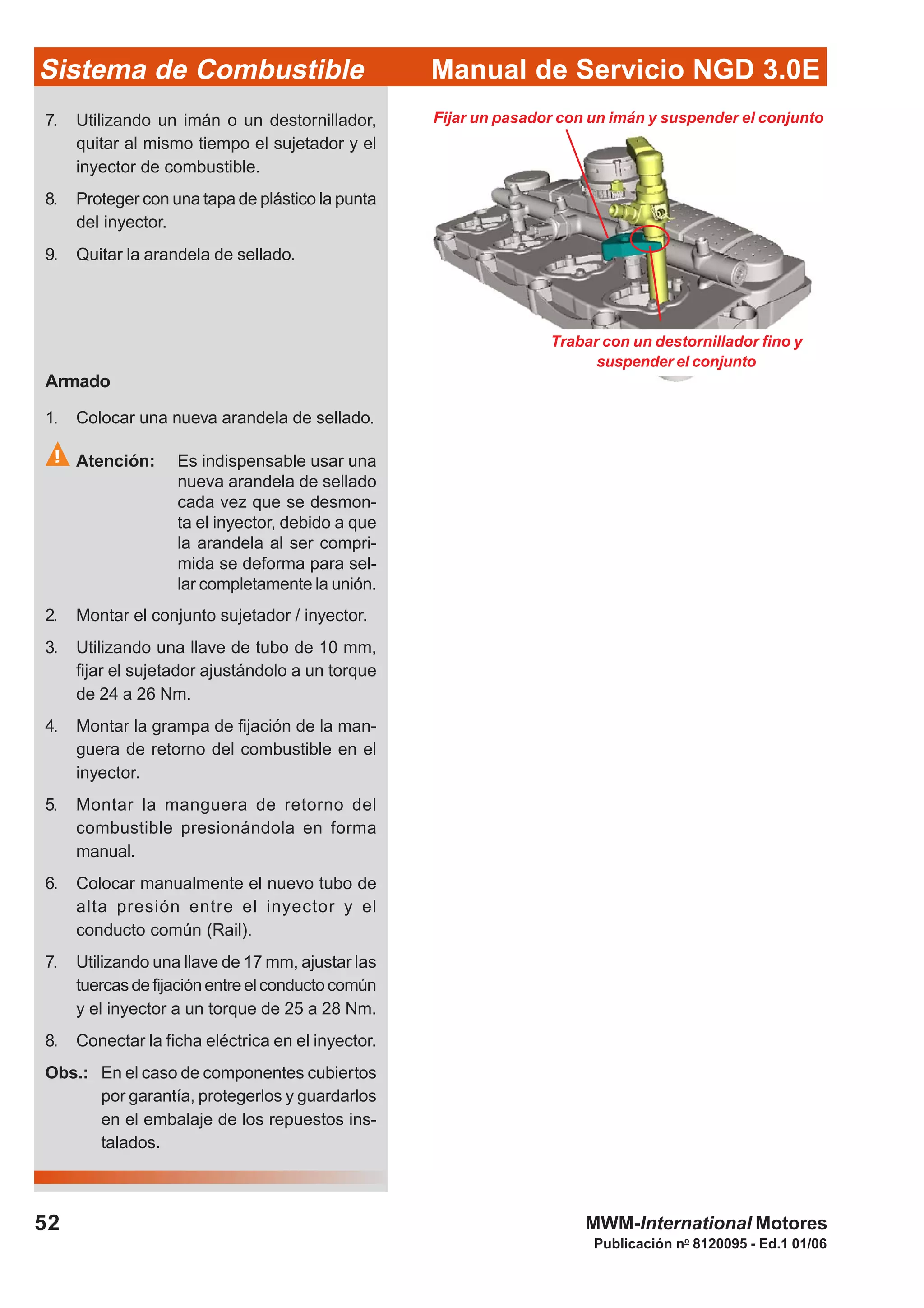 Publicación no
8120095 - Ed.1 01/06
Manual de Servicio NGD 3.0ESistema de Combustible
52 MWM-International Motores
Fijar un pasador con un imán y suspender el conjunto
Trabar con un destornillador fino y
suspender el conjunto
7. Utilizando un imán o un destornillador,
quitar al mismo tiempo el sujetador y el
inyector de combustible.
8. Proteger con una tapa de plástico la punta
del inyector.
9. Quitar la arandela de sellado.
Armado
1. Colocar una nueva arandela de sellado.
Atención: Es indispensable usar una
nueva arandela de sellado
cada vez que se desmon-
ta el inyector, debido a que
la arandela al ser compri-
mida se deforma para sel-
lar completamente la unión.
2. Montar el conjunto sujetador / inyector.
3. Utilizando una llave de tubo de 10 mm,
fijar el sujetador ajustándolo a un torque
de 24 a 26 Nm.
4. Montar la grampa de fijación de la man-
guera de retorno del combustible en el
inyector.
5. Montar la manguera de retorno del
combustible presionándola en forma
manual.
6. Colocar manualmente el nuevo tubo de
alta presión entre el inyector y el
conducto común (Rail).
7. Utilizando una llave de 17 mm, ajustar las
tuercasdefijaciónentreelconductocomún
y el inyector a un torque de 25 a 28 Nm.
8. Conectar la ficha eléctrica en el inyector.
Obs.: En el caso de componentes cubiertos
por garantía, protegerlos y guardarlos
en el embalaje de los repuestos ins-
talados.
 