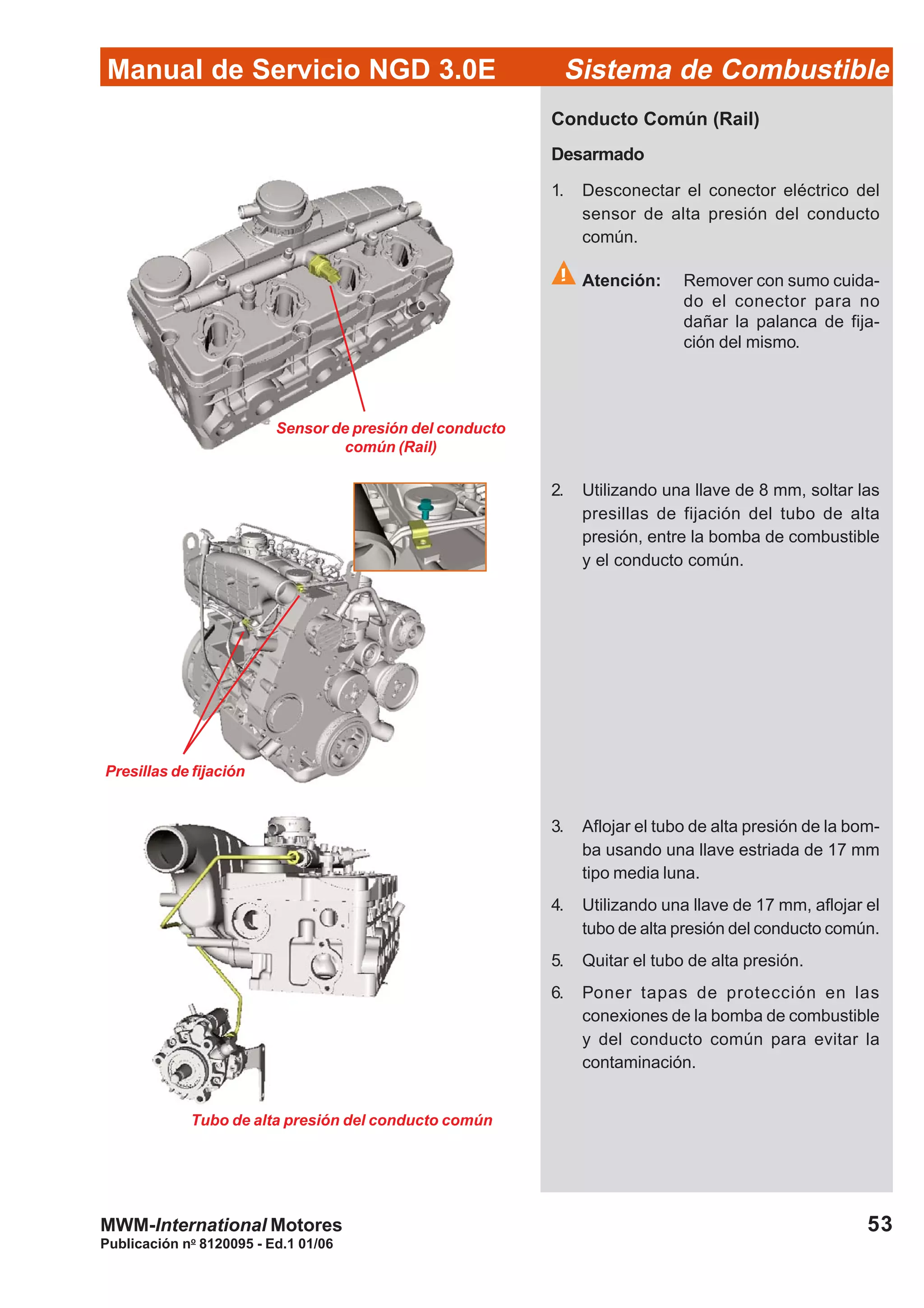Publicación no
8120095 - Ed.1 01/06
53
Manual de Servicio NGD 3.0E Sistema de Combustible
MWM-International Motores
Sensor de presión del conducto
común (Rail)
Presillas de fijación
Tubo de alta presión del conducto común
Conducto Común (Rail)
Desarmado
1. Desconectar el conector eléctrico del
sensor de alta presión del conducto
común.
Atención: Remover con sumo cuida-
do el conector para no
dañar la palanca de fija-
ción del mismo.
2. Utilizando una llave de 8 mm, soltar las
presillas de fijación del tubo de alta
presión, entre la bomba de combustible
y el conducto común.
3. Aflojar el tubo de alta presión de la bom-
ba usando una llave estriada de 17 mm
tipo media luna.
4. Utilizando una llave de 17 mm, aflojar el
tubo de alta presión del conducto común.
5. Quitar el tubo de alta presión.
6. Poner tapas de protección en las
conexiones de la bomba de combustible
y del conducto común para evitar la
contaminación.
 