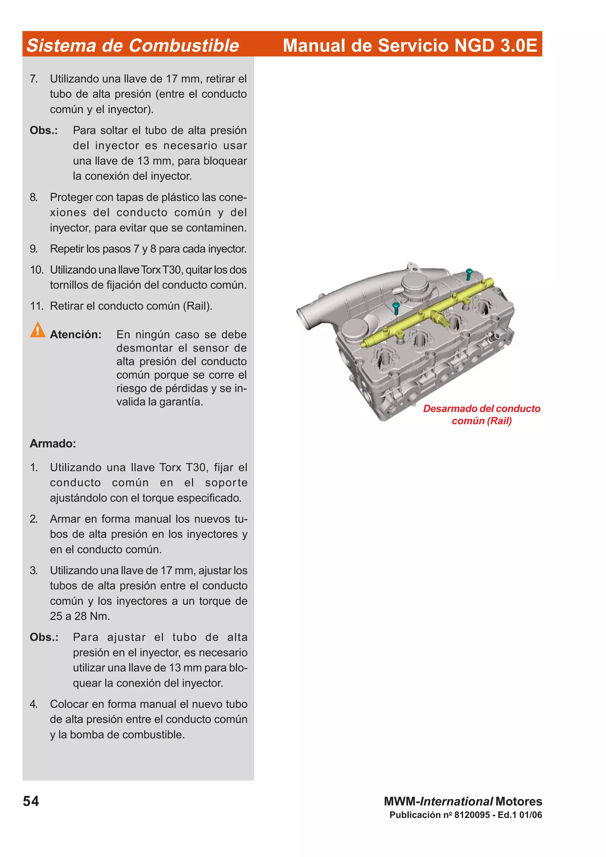 Publicación no
8120095 - Ed.1 01/06
Manual de Servicio NGD 3.0ESistema de Combustible
54 MWM-International Motores
Desarmado del conducto
común (Rail)
7. Utilizando una llave de 17 mm, retirar el
tubo de alta presión (entre el conducto
común y el inyector).
Obs.: Para soltar el tubo de alta presión
del inyector es necesario usar
una llave de 13 mm, para bloquear
la conexión del inyector.
8. Proteger con tapas de plástico las cone-
xiones del conducto común y del
inyector, para evitar que se contaminen.
9. Repetir los pasos 7 y 8 para cada inyector.
10. Utilizando una llaveTorxT30, quitar los dos
tornillos de fijación del conducto común.
11. Retirar el conducto común (Rail).
Atención: En ningún caso se debe
desmontar el sensor de
alta presión del conducto
común porque se corre el
riesgo de pérdidas y se in-
valida la garantía.
Armado:
1. Utilizando una llave Torx T30, fijar el
conducto común en el soporte
ajustándolo con el torque especificado.
2. Armar en forma manual los nuevos tu-
bos de alta presión en los inyectores y
en el conducto común.
3. Utilizando una llave de 17 mm, ajustar los
tubos de alta presión entre el conducto
común y los inyectores a un torque de
25 a 28 Nm.
Obs.: Para ajustar el tubo de alta
presión en el inyector, es necesario
utilizar una llave de 13 mm para blo-
quear la conexión del inyector.
4. Colocar en forma manual el nuevo tubo
de alta presión entre el conducto común
y la bomba de combustible.
 