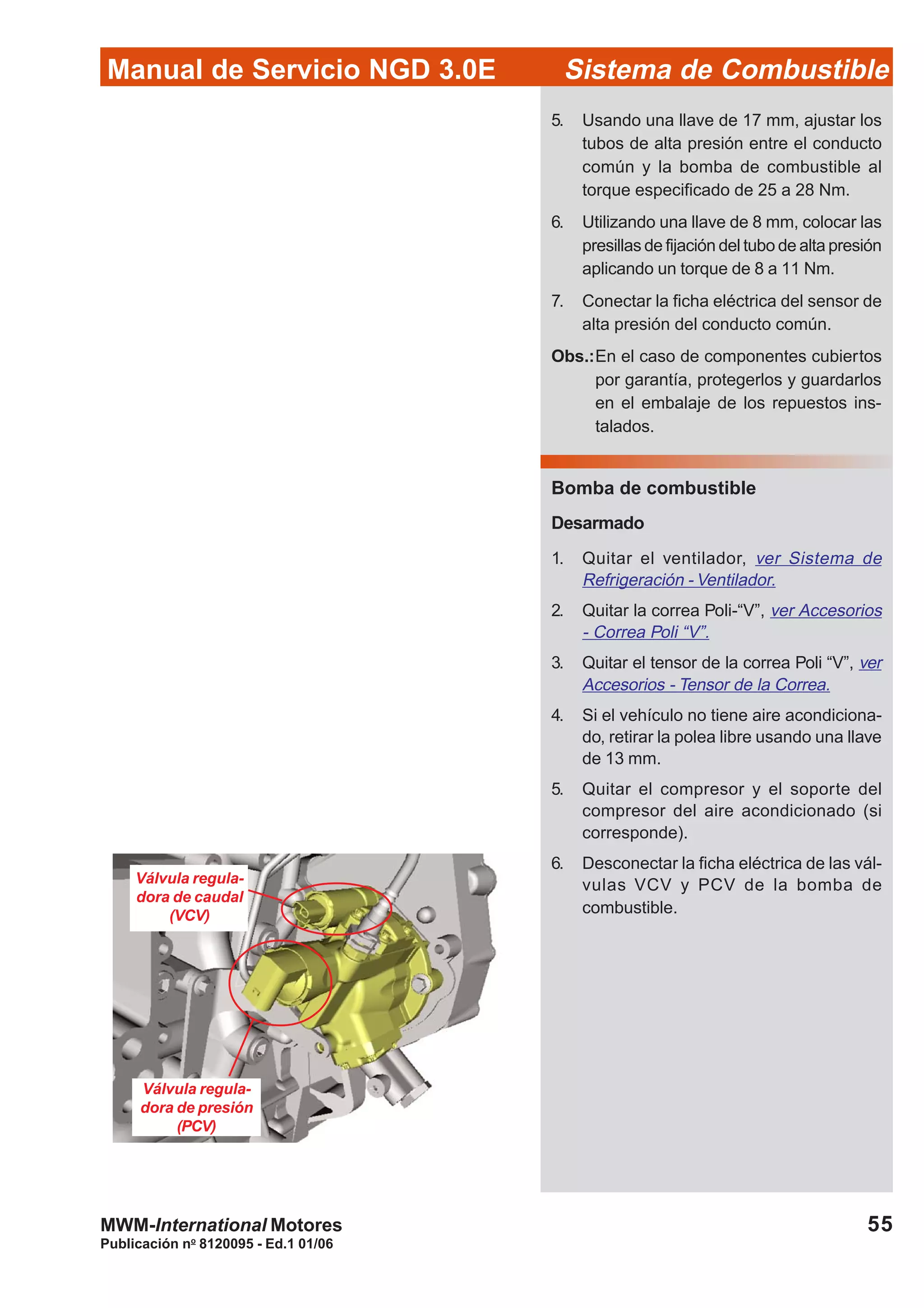 Publicación no
8120095 - Ed.1 01/06
55
Manual de Servicio NGD 3.0E Sistema de Combustible
MWM-International Motores
Válvula regula-
dora de caudal
(VCV)
Válvula regula-
dora de presión
(PCV)
5. Usando una llave de 17 mm, ajustar los
tubos de alta presión entre el conducto
común y la bomba de combustible al
torque especificado de 25 a 28 Nm.
6. Utilizando una llave de 8 mm, colocar las
presillas de fijación del tubo de alta presión
aplicando un torque de 8 a 11 Nm.
7. Conectar la ficha eléctrica del sensor de
alta presión del conducto común.
Obs.:En el caso de componentes cubiertos
por garantía, protegerlos y guardarlos
en el embalaje de los repuestos ins-
talados.
Bomba de combustible
Desarmado
1. Quitar el ventilador, ver Sistema de
Refrigeración - Ventilador.
2. Quitar la correa Poli-“V”, ver Accesorios
- Correa Poli “V”.
3. Quitar el tensor de la correa Poli “V”, ver
Accesorios - Tensor de la Correa.
4. Si el vehículo no tiene aire acondiciona-
do, retirar la polea libre usando una llave
de 13 mm.
5. Quitar el compresor y el soporte del
compresor del aire acondicionado (si
corresponde).
6. Desconectar la ficha eléctrica de las vál-
vulas VCV y PCV de la bomba de
combustible.
 