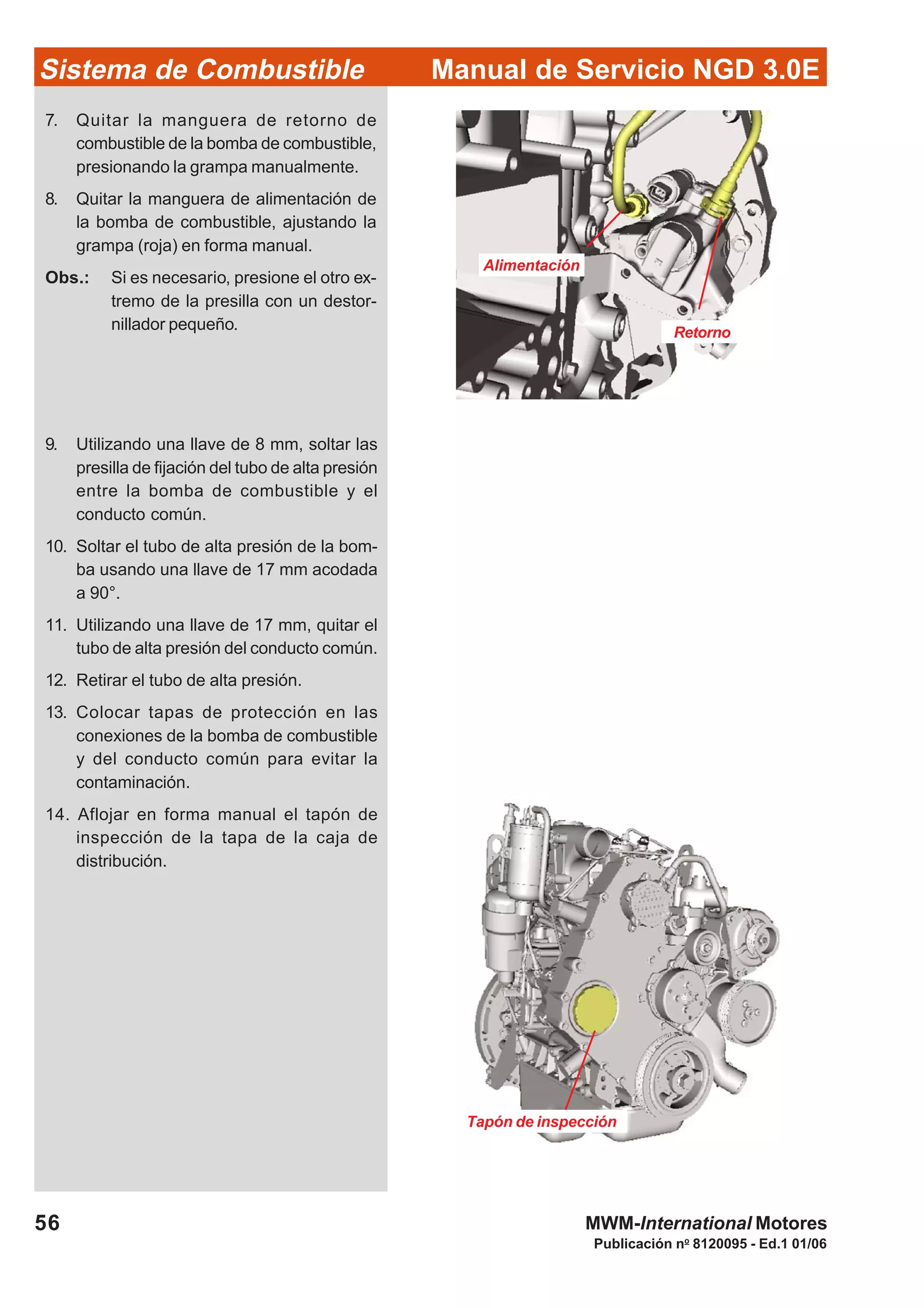 Publicación no
8120095 - Ed.1 01/06
Manual de Servicio NGD 3.0ESistema de Combustible
56 MWM-International Motores
Alimentación
Retorno
Tapón de inspección
7. Quitar la manguera de retorno de
combustible de la bomba de combustible,
presionando la grampa manualmente.
8. Quitar la manguera de alimentación de
la bomba de combustible, ajustando la
grampa (roja) en forma manual.
Obs.: Si es necesario, presione el otro ex-
tremo de la presilla con un destor-
nillador pequeño.
9. Utilizando una llave de 8 mm, soltar las
presilla de fijación del tubo de alta presión
entre la bomba de combustible y el
conducto común.
10. Soltar el tubo de alta presión de la bom-
ba usando una llave de 17 mm acodada
a 90°.
11. Utilizando una llave de 17 mm, quitar el
tubo de alta presión del conducto común.
12. Retirar el tubo de alta presión.
13. Colocar tapas de protección en las
conexiones de la bomba de combustible
y del conducto común para evitar la
contaminación.
14. Aflojar en forma manual el tapón de
inspección de la tapa de la caja de
distribución.
 