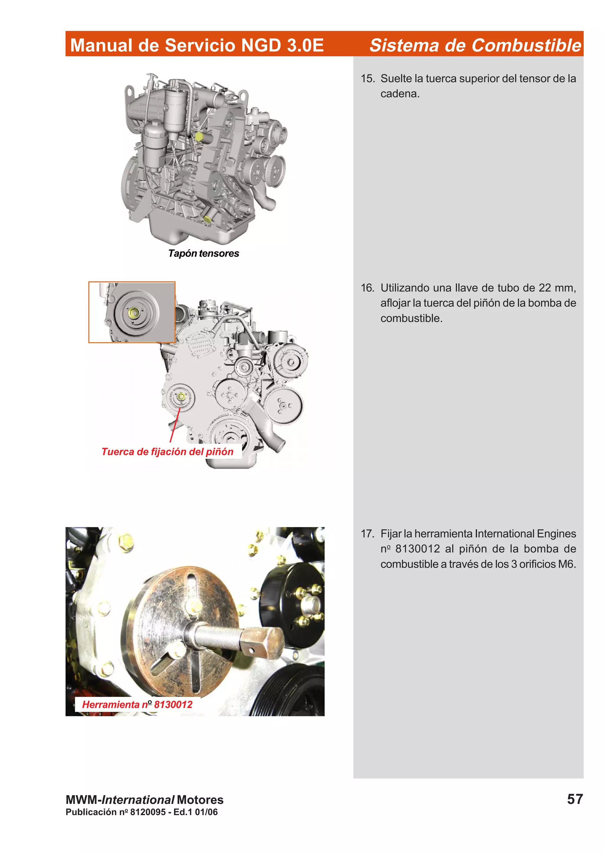 Publicación no
8120095 - Ed.1 01/06
57
Manual de Servicio NGD 3.0E Sistema de Combustible
MWM-International Motores
15. Suelte la tuerca superior del tensor de la
cadena.
16. Utilizando una llave de tubo de 22 mm,
aflojar la tuerca del piñón de la bomba de
combustible.
Tuerca de fijación del piñón
Herramienta no
8130012
17. Fijar la herramienta International Engines
no
8130012 al piñón de la bomba de
combustible a través de los 3 orificios M6.
Tapón tensores
 