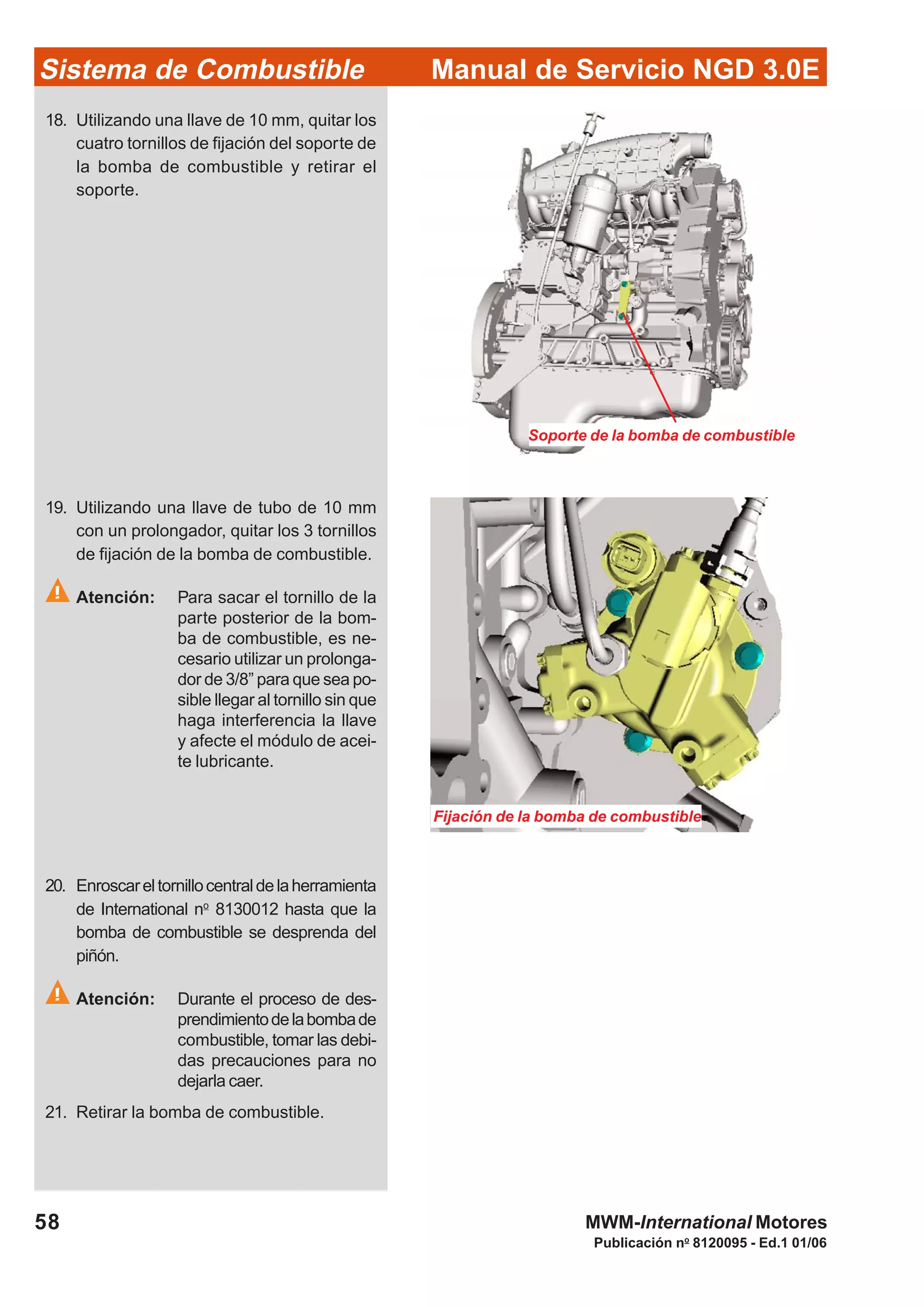 Publicación no
8120095 - Ed.1 01/06
Manual de Servicio NGD 3.0ESistema de Combustible
58 MWM-International Motores
Soporte de la bomba de combustible
18. Utilizando una llave de 10 mm, quitar los
cuatro tornillos de fijación del soporte de
la bomba de combustible y retirar el
soporte.
Fijación de la bomba de combustible
19. Utilizando una llave de tubo de 10 mm
con un prolongador, quitar los 3 tornillos
de fijación de la bomba de combustible.
Atención: Para sacar el tornillo de la
parte posterior de la bom-
ba de combustible, es ne-
cesario utilizar un prolonga-
dor de 3/8” para que sea po-
sible llegar al tornillo sin que
haga interferencia la llave
y afecte el módulo de acei-
te lubricante.
20. Enroscareltornillocentraldelaherramienta
de International no
8130012 hasta que la
bomba de combustible se desprenda del
piñón.
Atención: Durante el proceso de des-
prendimientodelabombade
combustible, tomar las debi-
das precauciones para no
dejarla caer.
21. Retirar la bomba de combustible.
 