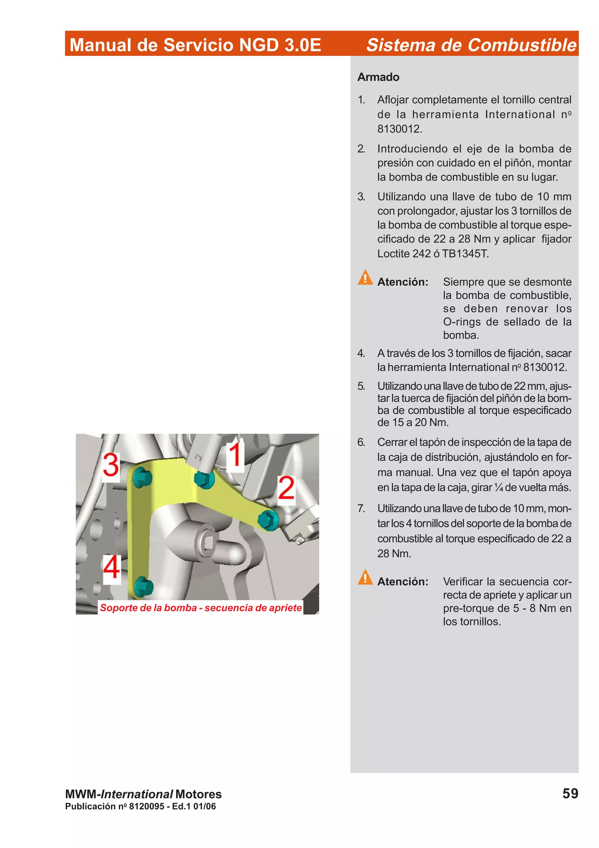 Publicación no
8120095 - Ed.1 01/06
59
Manual de Servicio NGD 3.0E Sistema de Combustible
MWM-International Motores
Armado
1. Aflojar completamente el tornillo central
de la herramienta International no
8130012.
2. Introduciendo el eje de la bomba de
presión con cuidado en el piñón, montar
la bomba de combustible en su lugar.
3. Utilizando una llave de tubo de 10 mm
con prolongador, ajustar los 3 tornillos de
la bomba de combustible al torque espe-
cificado de 22 a 28 Nm y aplicar fijador
Loctite 242 ó TB1345T.
Atención: Siempre que se desmonte
la bomba de combustible,
se deben renovar los
O-rings de sellado de la
bomba.
4. A través de los 3 tornillos de fijación, sacar
la herramienta International no
8130012.
5. Utilizandounallavedetubode22mm,ajus-
tar la tuerca de fijación del piñón de la bom-
ba de combustible al torque especificado
de 15 a 20 Nm.
6. Cerrar el tapón de inspección de la tapa de
la caja de distribución, ajustándolo en for-
ma manual. Una vez que el tapón apoya
en la tapa de la caja, girar ¼ de vuelta más.
7. Utilizandounallavedetubode10mm,mon-
tarlos4tornillosdelsoportedelabombade
combustible al torque especificado de 22 a
28 Nm.
Atención: Verificar la secuencia cor-
recta de apriete y aplicar un
pre-torque de 5 - 8 Nm en
los tornillos.
Soporte de la bomba - secuencia de apriete
 