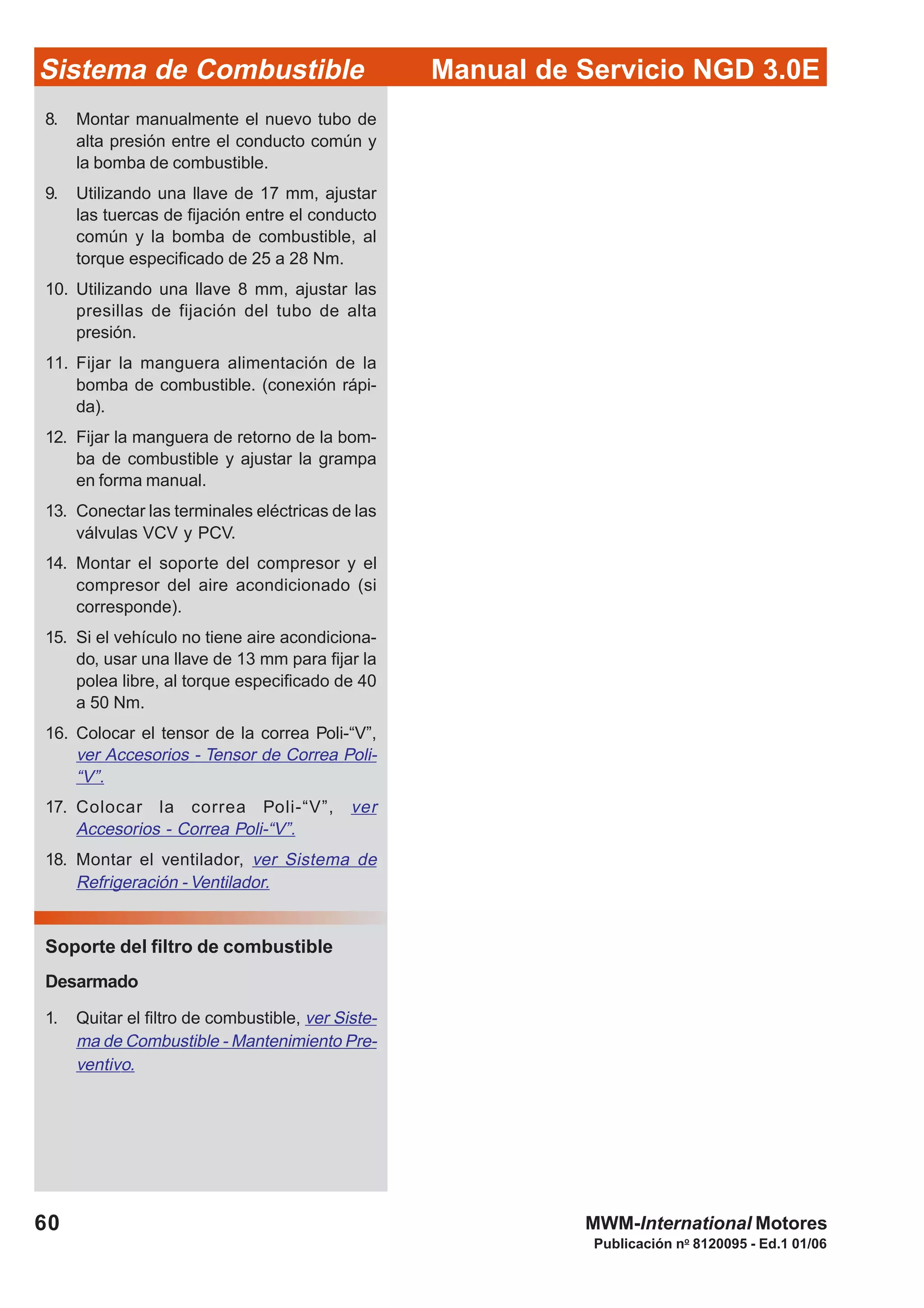 Publicación no
8120095 - Ed.1 01/06
Manual de Servicio NGD 3.0ESistema de Combustible
60 MWM-International Motores
8. Montar manualmente el nuevo tubo de
alta presión entre el conducto común y
la bomba de combustible.
9. Utilizando una llave de 17 mm, ajustar
las tuercas de fijación entre el conducto
común y la bomba de combustible, al
torque especificado de 25 a 28 Nm.
10. Utilizando una llave 8 mm, ajustar las
presillas de fijación del tubo de alta
presión.
11. Fijar la manguera alimentación de la
bomba de combustible. (conexión rápi-
da).
12. Fijar la manguera de retorno de la bom-
ba de combustible y ajustar la grampa
en forma manual.
13. Conectar las terminales eléctricas de las
válvulas VCV y PCV.
14. Montar el soporte del compresor y el
compresor del aire acondicionado (si
corresponde).
15. Si el vehículo no tiene aire acondiciona-
do, usar una llave de 13 mm para fijar la
polea libre, al torque especificado de 40
a 50 Nm.
16. Colocar el tensor de la correa Poli-“V”,
ver Accesorios - Tensor de Correa Poli-
“V”.
17. Colocar la correa Poli-“V”, ver
Accesorios - Correa Poli-“V”.
18. Montar el ventilador, ver Sistema de
Refrigeración - Ventilador.
Soporte del filtro de combustible
Desarmado
1. Quitar el filtro de combustible, ver Siste-
ma de Combustible - Mantenimiento Pre-
ventivo.
 