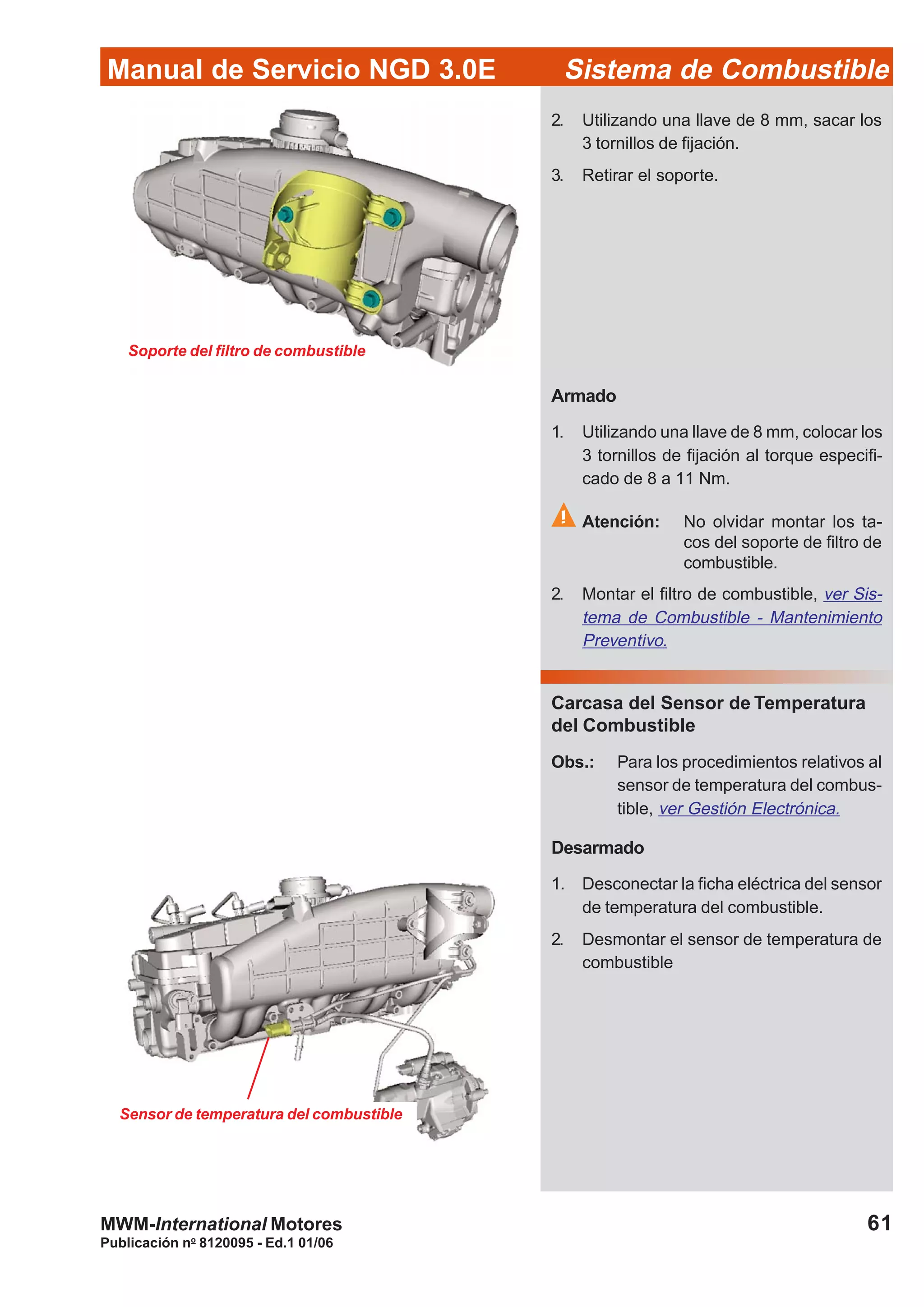 Publicación no
8120095 - Ed.1 01/06
61
Manual de Servicio NGD 3.0E Sistema de Combustible
MWM-International Motores
Soporte del filtro de combustible
Armado
1. Utilizando una llave de 8 mm, colocar los
3 tornillos de fijación al torque especifi-
cado de 8 a 11 Nm.
Atención: No olvidar montar los ta-
cos del soporte de filtro de
combustible.
2. Montar el filtro de combustible, ver Sis-
tema de Combustible - Mantenimiento
Preventivo.
Carcasa del Sensor de Temperatura
del Combustible
Obs.: Para los procedimientos relativos al
sensor de temperatura del combus-
tible, ver Gestión Electrónica.
Desarmado
1. Desconectar la ficha eléctrica del sensor
de temperatura del combustible.
2. Desmontar el sensor de temperatura de
combustible
2. Utilizando una llave de 8 mm, sacar los
3 tornillos de fijación.
3. Retirar el soporte.
Sensor de temperatura del combustible
 