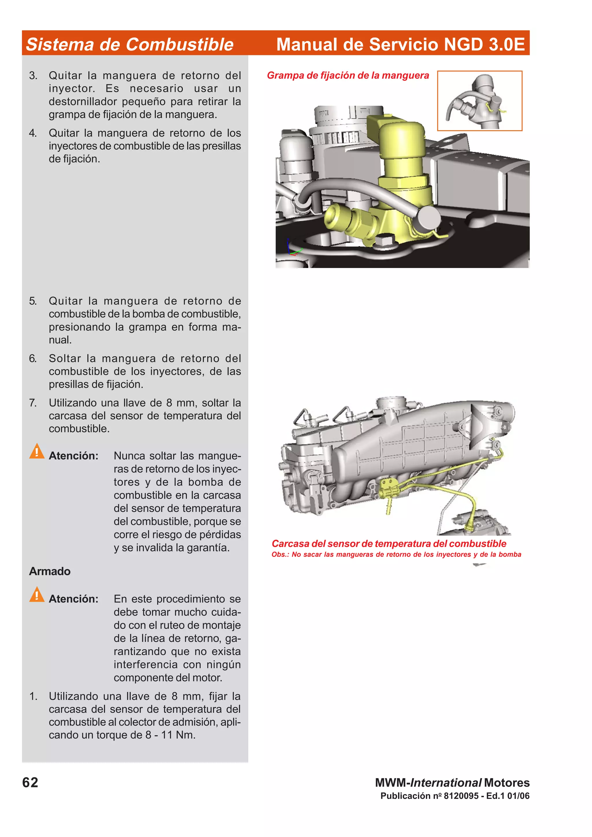 Publicación no
8120095 - Ed.1 01/06
Manual de Servicio NGD 3.0ESistema de Combustible
62 MWM-International Motores
Obs.: No sacar las mangueras de retorno de los inyectores y de la bomba
Carcasa del sensor de temperatura del combustible
Armado
Atención: En este procedimiento se
debe tomar mucho cuida-
do con el ruteo de montaje
de la línea de retorno, ga-
rantizando que no exista
interferencia con ningún
componente del motor.
1. Utilizando una llave de 8 mm, fijar la
carcasa del sensor de temperatura del
combustible al colector de admisión, apli-
cando un torque de 8 - 11 Nm.
3. Quitar la manguera de retorno del
inyector. Es necesario usar un
destornillador pequeño para retirar la
grampa de fijación de la manguera.
4. Quitar la manguera de retorno de los
inyectores de combustible de las presillas
de fijación.
Grampa de fijación de la manguera
5. Quitar la manguera de retorno de
combustible de la bomba de combustible,
presionando la grampa en forma ma-
nual.
6. Soltar la manguera de retorno del
combustible de los inyectores, de las
presillas de fijación.
7. Utilizando una llave de 8 mm, soltar la
carcasa del sensor de temperatura del
combustible.
Atención: Nunca soltar las mangue-
ras de retorno de los inyec-
tores y de la bomba de
combustible en la carcasa
del sensor de temperatura
del combustible, porque se
corre el riesgo de pérdidas
y se invalida la garantía.
 