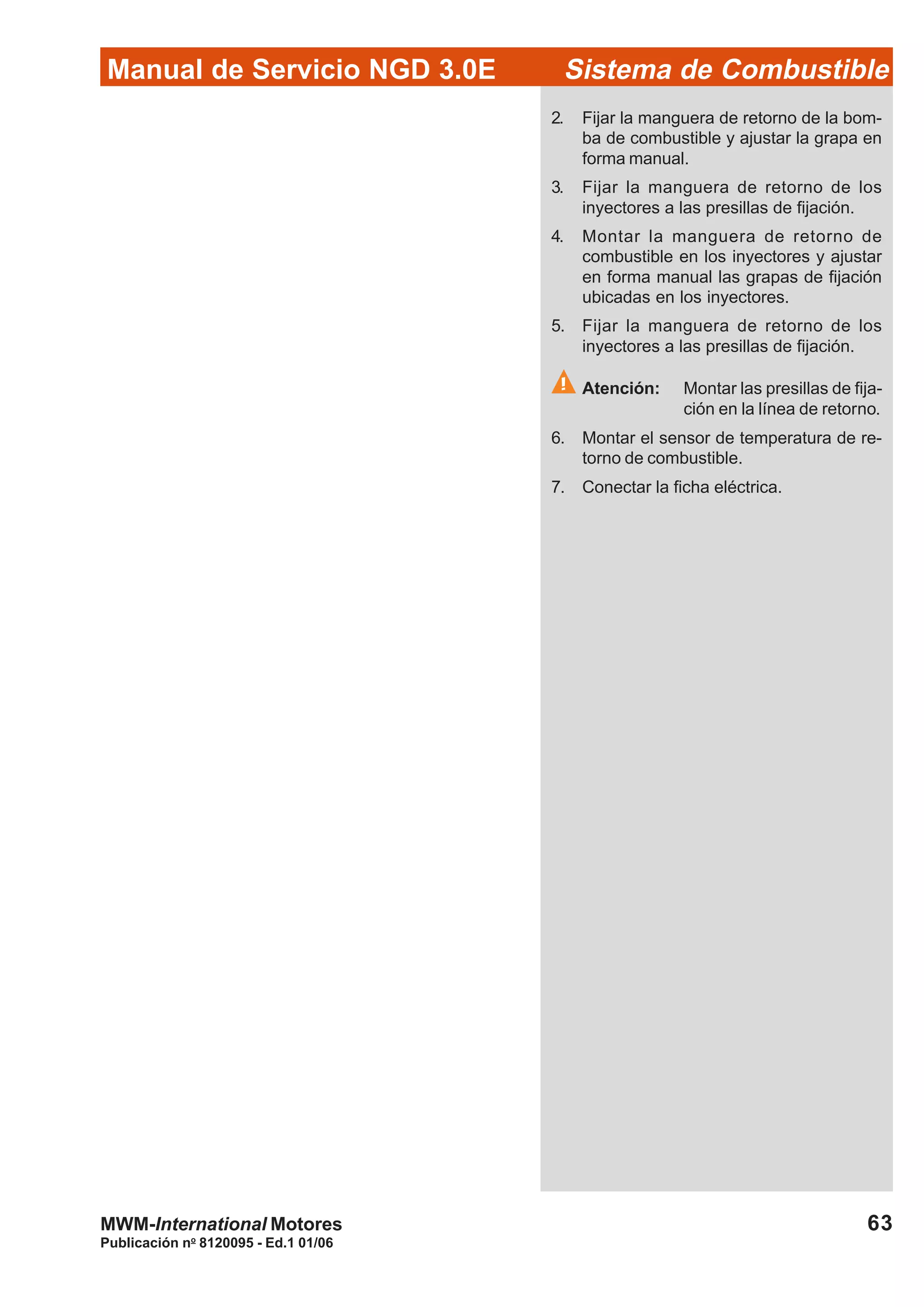 Publicación no
8120095 - Ed.1 01/06
63
Manual de Servicio NGD 3.0E Sistema de Combustible
MWM-International Motores
2. Fijar la manguera de retorno de la bom-
ba de combustible y ajustar la grapa en
forma manual.
3. Fijar la manguera de retorno de los
inyectores a las presillas de fijación.
4. Montar la manguera de retorno de
combustible en los inyectores y ajustar
en forma manual las grapas de fijación
ubicadas en los inyectores.
5. Fijar la manguera de retorno de los
inyectores a las presillas de fijación.
Atención: Montar las presillas de fija-
ción en la línea de retorno.
6. Montar el sensor de temperatura de re-
torno de combustible.
7. Conectar la ficha eléctrica.
 