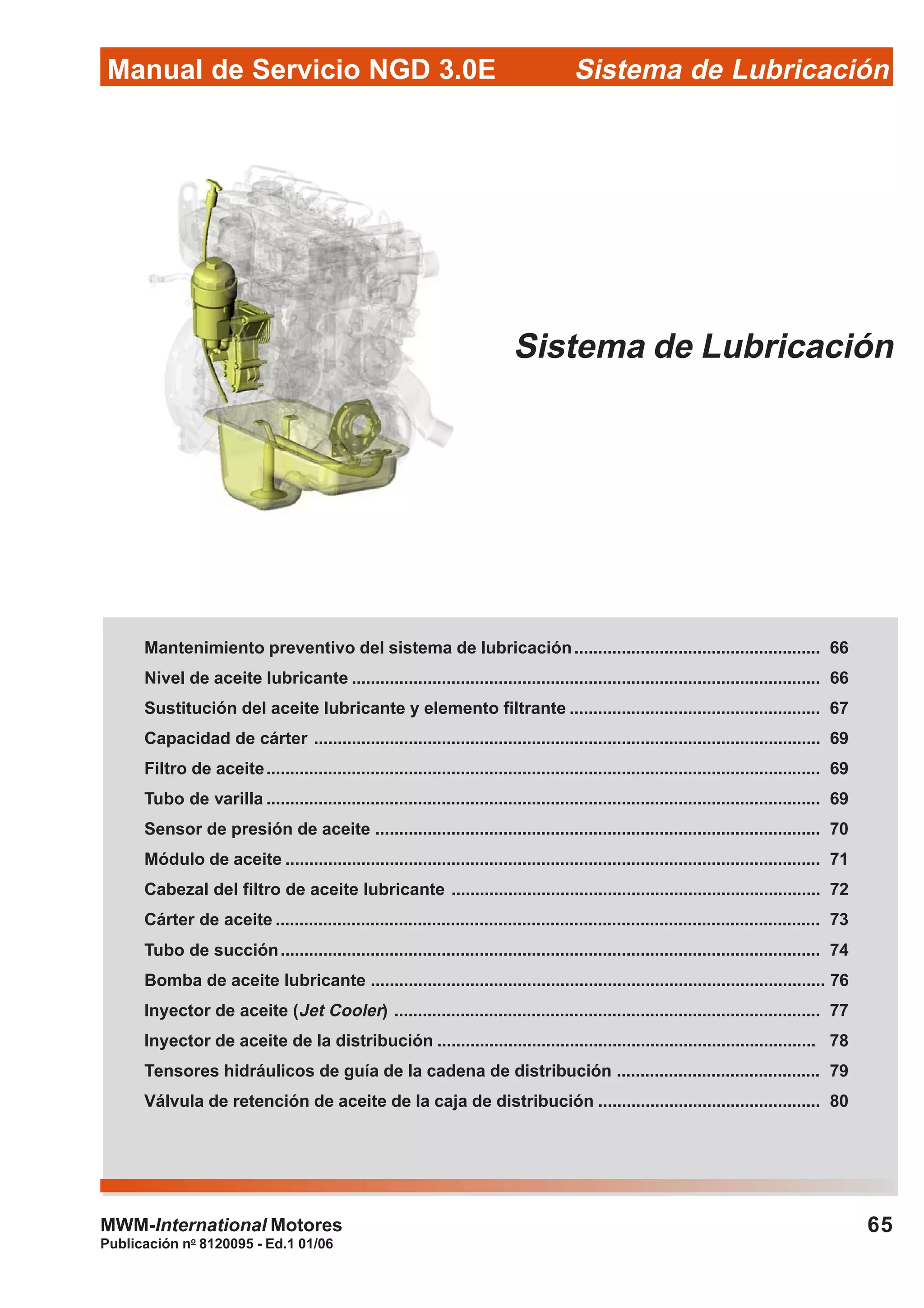 Manual de Servicio NGD 3.0E Sistema de Lubricación
Publicación no
8120095 - Ed.1 01/06
65MWM-International Motores
Sistema de Lubricación
Mantenimiento preventivo del sistema de lubricación.................................................... 66
Nivel de aceite lubricante ................................................................................................... 66
Sustitución del aceite lubricante y elemento filtrante ..................................................... 67
Capacidad de cárter ........................................................................................................... 69
Filtro de aceite..................................................................................................................... 69
Tubo de varilla ..................................................................................................................... 69
Sensor de presión de aceite .............................................................................................. 70
Módulo de aceite ................................................................................................................. 71
Cabezal del filtro de aceite lubricante .............................................................................. 72
Cárter de aceite ................................................................................................................... 73
Tubo de succión.................................................................................................................. 74
Bomba de aceite lubricante ................................................................................................ 76
Inyector de aceite (Jet Cooler) .......................................................................................... 77
Inyector de aceite de la distribución ................................................................................ 78
Tensores hidráulicos de guía de la cadena de distribución ........................................... 79
Válvula de retención de aceite de la caja de distribución ............................................... 80
 