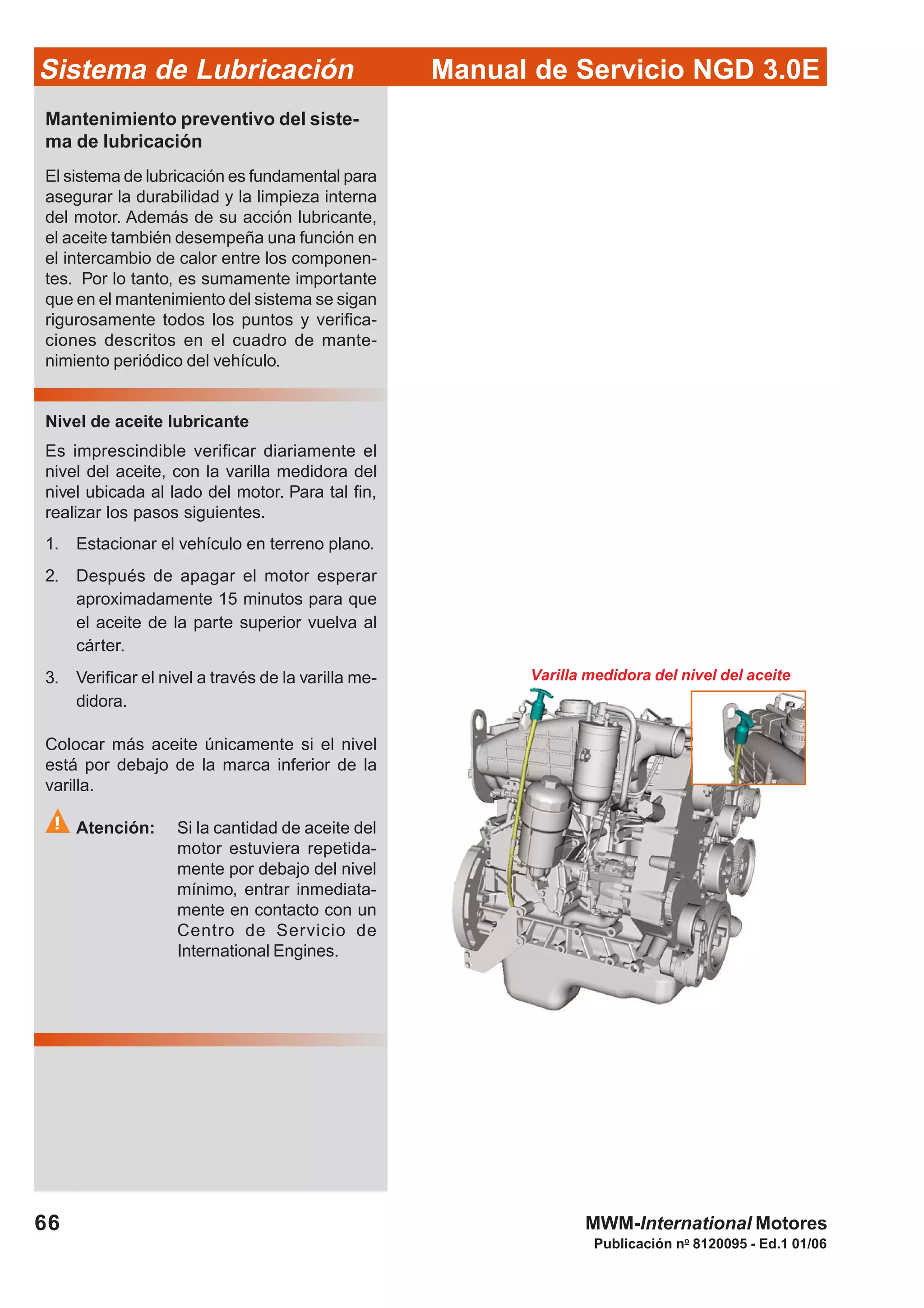 Manual de Servicio NGD 3.0ESistema de Lubricación
Publicación no
8120095 - Ed.1 01/06
66 MWM-International Motores
Varilla medidora del nivel del aceite
Mantenimiento preventivo del siste-
ma de lubricación
El sistema de lubricación es fundamental para
asegurar la durabilidad y la limpieza interna
del motor. Además de su acción lubricante,
el aceite también desempeña una función en
el intercambio de calor entre los componen-
tes. Por lo tanto, es sumamente importante
que en el mantenimiento del sistema se sigan
rigurosamente todos los puntos y verifica-
ciones descritos en el cuadro de mante-
nimiento periódico del vehículo.
Nivel de aceite lubricante
Es imprescindible verificar diariamente el
nivel del aceite, con la varilla medidora del
nivel ubicada al lado del motor. Para tal fin,
realizar los pasos siguientes.
1. Estacionar el vehículo en terreno plano.
2. Después de apagar el motor esperar
aproximadamente 15 minutos para que
el aceite de la parte superior vuelva al
cárter.
3. Verificar el nivel a través de la varilla me-
didora.
Colocar más aceite únicamente si el nivel
está por debajo de la marca inferior de la
varilla.
Atención: Si la cantidad de aceite del
motor estuviera repetida-
mente por debajo del nivel
mínimo, entrar inmediata-
mente en contacto con un
Centro de Servicio de
International Engines.
 