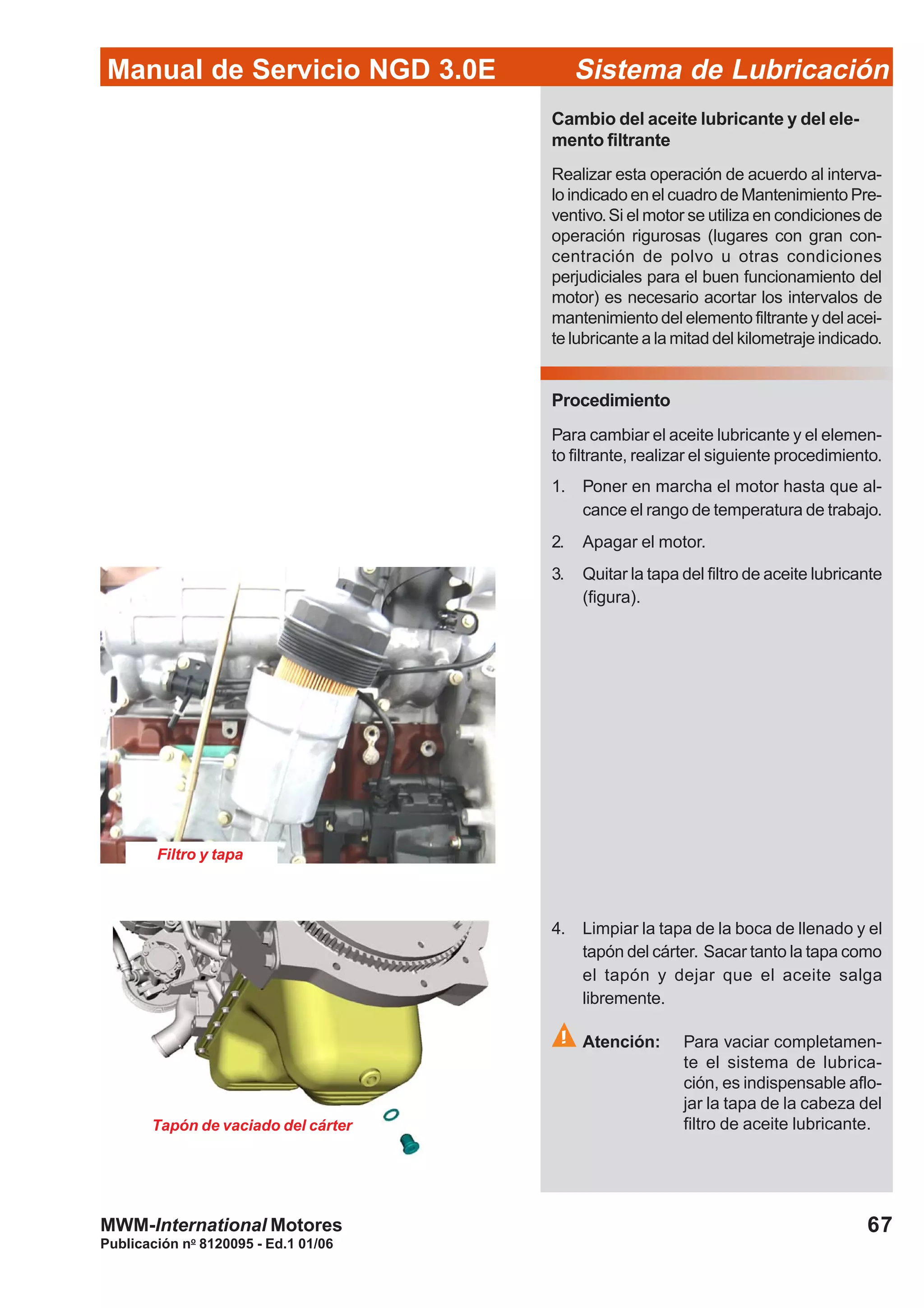 Manual de Servicio NGD 3.0E Sistema de Lubricación
Publicación no
8120095 - Ed.1 01/06
67MWM-International Motores
Tapón de vaciado del cárter
Cambio del aceite lubricante y del ele-
mento filtrante
Realizar esta operación de acuerdo al interva-
lo indicado en el cuadro de Mantenimiento Pre-
ventivo.Si el motor se utiliza en condiciones de
operación rigurosas (lugares con gran con-
centración de polvo u otras condiciones
perjudiciales para el buen funcionamiento del
motor) es necesario acortar los intervalos de
mantenimiento del elemento filtrante y del acei-
te lubricante a la mitad del kilometraje indicado.
Procedimiento
Para cambiar el aceite lubricante y el elemen-
to filtrante, realizar el siguiente procedimiento.
1. Poner en marcha el motor hasta que al-
cance el rango de temperatura de trabajo.
2. Apagar el motor.
3. Quitar la tapa del filtro de aceite lubricante
(figura).
4. Limpiar la tapa de la boca de llenado y el
tapón del cárter. Sacar tanto la tapa como
el tapón y dejar que el aceite salga
libremente.
Atención: Para vaciar completamen-
te el sistema de lubrica-
ción, es indispensable aflo-
jar la tapa de la cabeza del
filtro de aceite lubricante.
Filtro y tapa
 