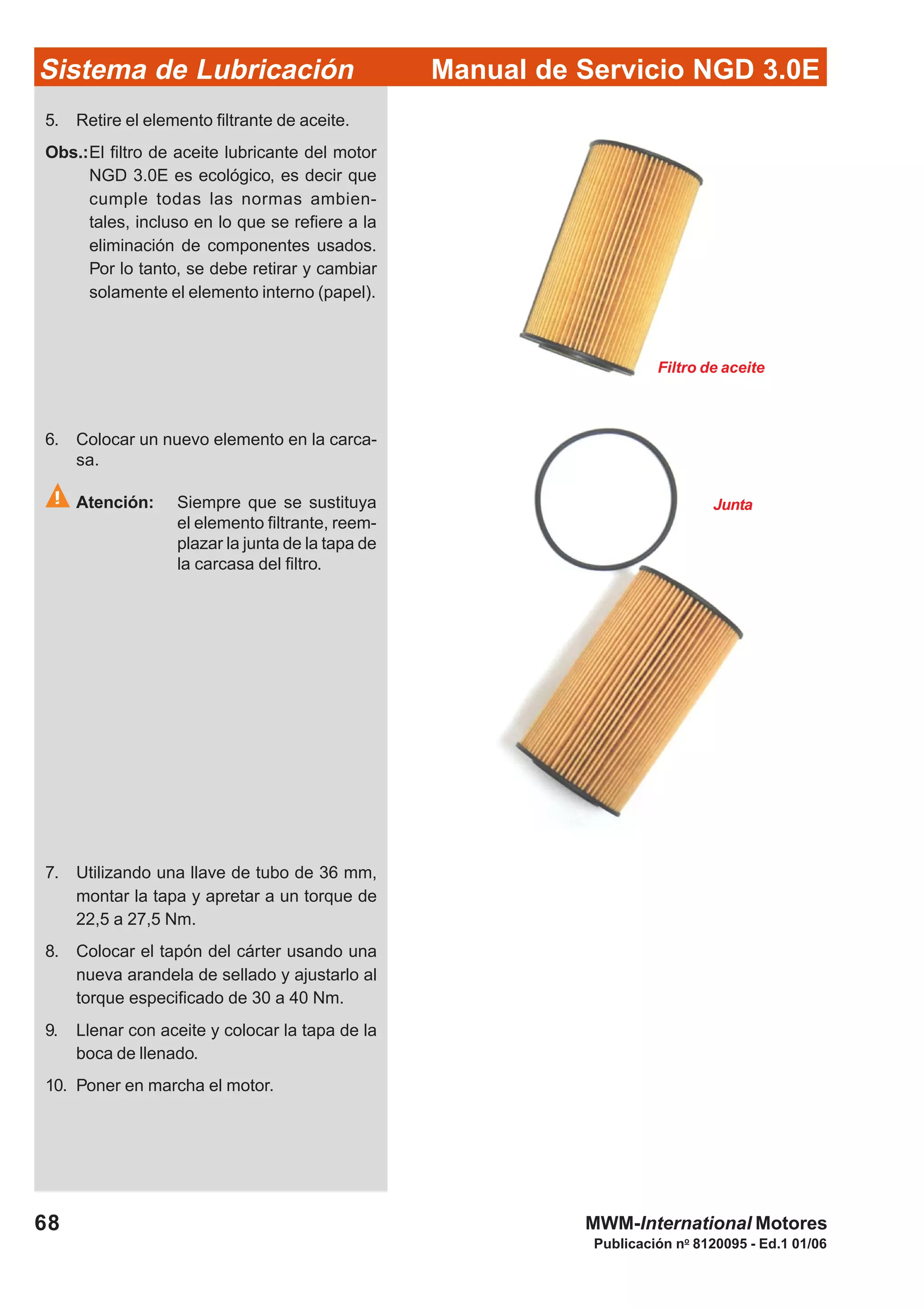 Manual de Servicio NGD 3.0ESistema de Lubricación
Publicación no
8120095 - Ed.1 01/06
68 MWM-International Motores
5. Retire el elemento filtrante de aceite.
Obs.:El filtro de aceite lubricante del motor
NGD 3.0E es ecológico, es decir que
cumple todas las normas ambien-
tales, incluso en lo que se refiere a la
eliminación de componentes usados.
Por lo tanto, se debe retirar y cambiar
solamente el elemento interno (papel).
6. Colocar un nuevo elemento en la carca-
sa.
Atención: Siempre que se sustituya
el elemento filtrante, reem-
plazar la junta de la tapa de
la carcasa del filtro.
Filtro de aceite
Junta
7. Utilizando una llave de tubo de 36 mm,
montar la tapa y apretar a un torque de
22,5 a 27,5 Nm.
8. Colocar el tapón del cárter usando una
nueva arandela de sellado y ajustarlo al
torque especificado de 30 a 40 Nm.
9. Llenar con aceite y colocar la tapa de la
boca de llenado.
10. Poner en marcha el motor.
 