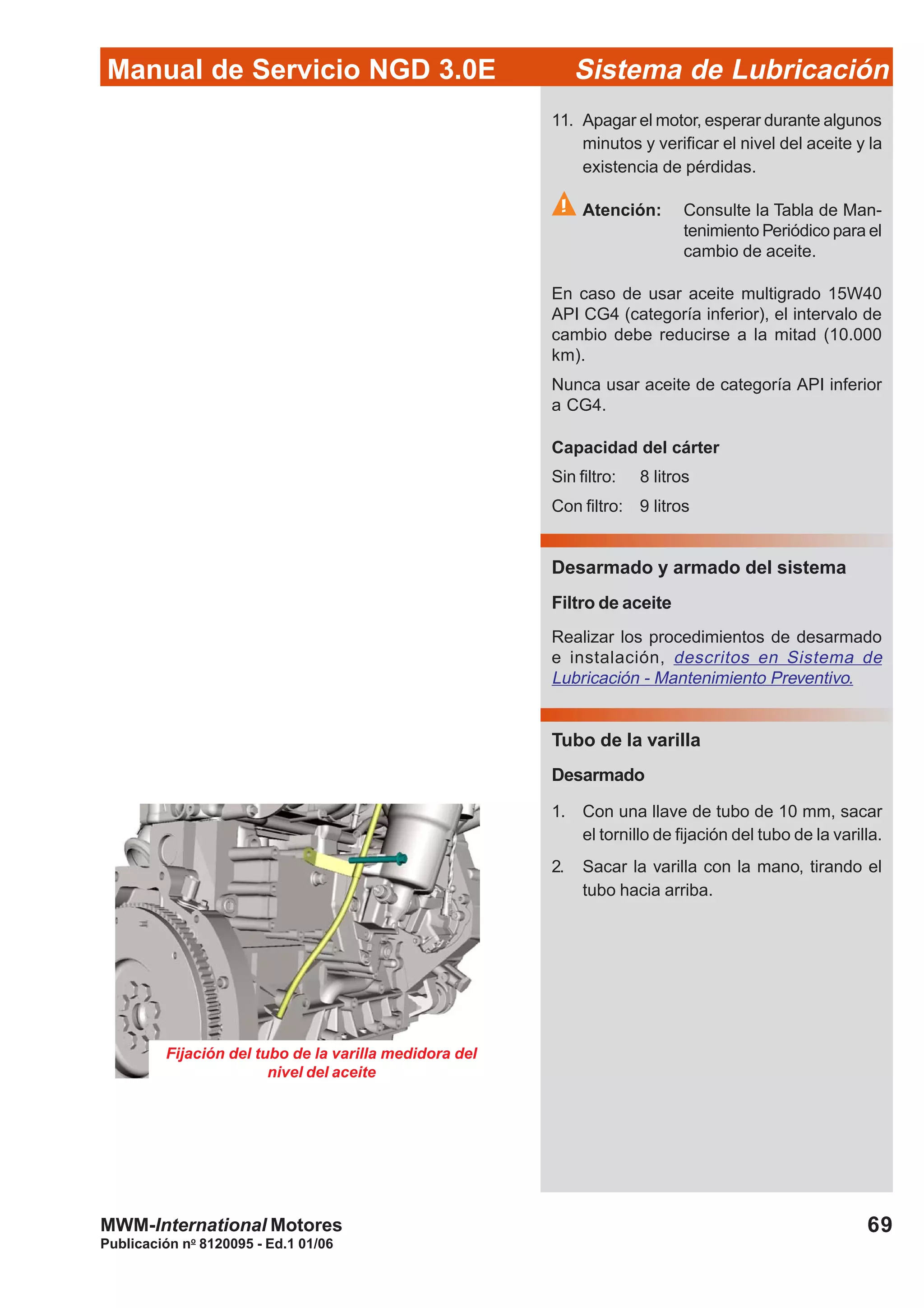 Manual de Servicio NGD 3.0E Sistema de Lubricación
Publicación no
8120095 - Ed.1 01/06
69MWM-International Motores
11. Apagar el motor, esperar durante algunos
minutos y verificar el nivel del aceite y la
existencia de pérdidas.
Atención: Consulte la Tabla de Man-
tenimiento Periódico para el
cambio de aceite.
En caso de usar aceite multigrado 15W40
API CG4 (categoría inferior), el intervalo de
cambio debe reducirse a la mitad (10.000
km).
Nunca usar aceite de categoría API inferior
a CG4.
Capacidad del cárter
Sin filtro: 8 litros
Con filtro: 9 litros
Desarmado y armado del sistema
Filtro de aceite
Realizar los procedimientos de desarmado
e instalación, descritos en Sistema de
Lubricación - Mantenimiento Preventivo.
Tubo de la varilla
Desarmado
1. Con una llave de tubo de 10 mm, sacar
el tornillo de fijación del tubo de la varilla.
2. Sacar la varilla con la mano, tirando el
tubo hacia arriba.
Fijación del tubo de la varilla medidora del
nivel del aceite
 