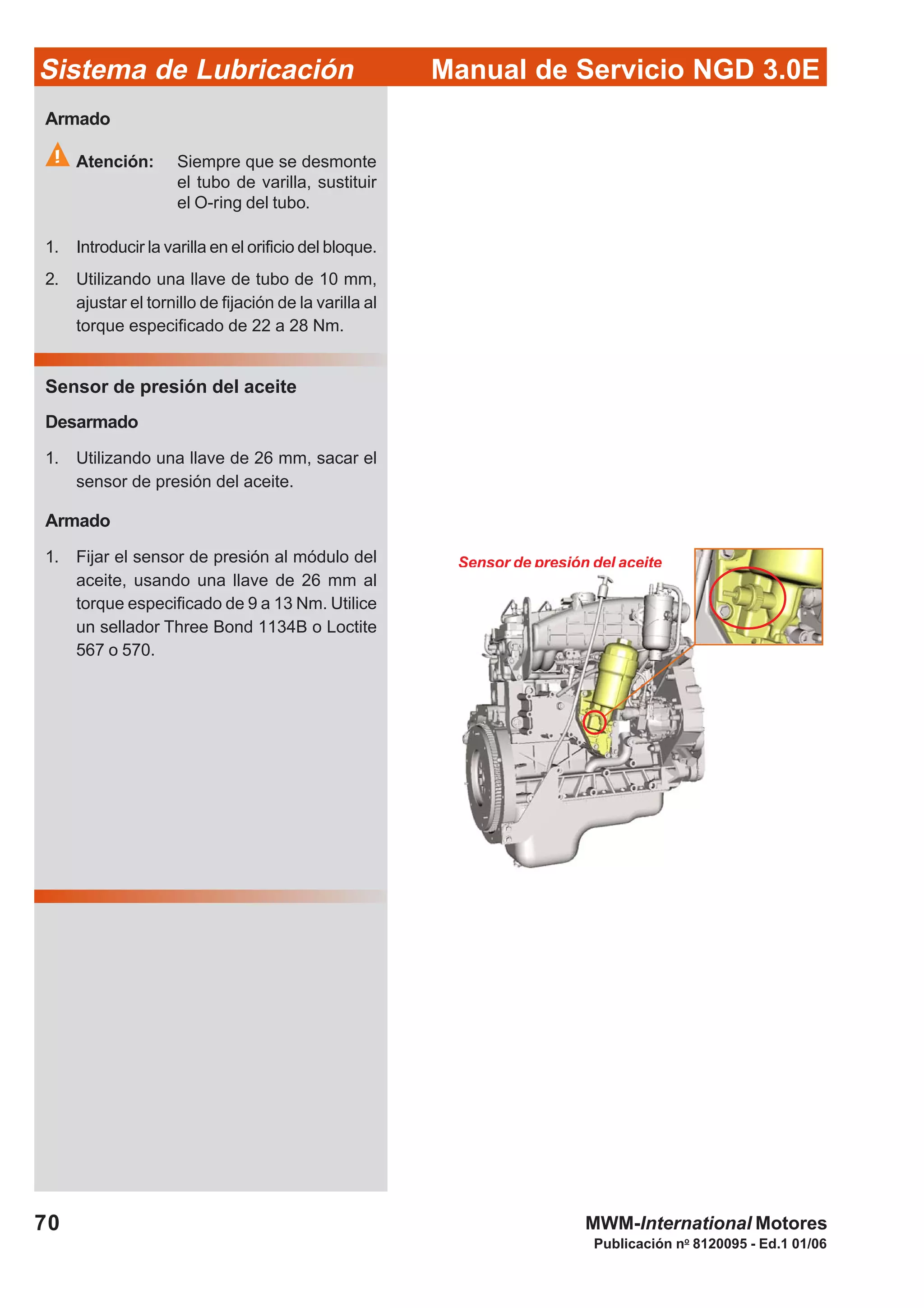 Manual de Servicio NGD 3.0ESistema de Lubricación
Publicación no
8120095 - Ed.1 01/06
70 MWM-International Motores
Sensor de presión del aceite
Armado
Atención: Siempre que se desmonte
el tubo de varilla, sustituir
el O-ring del tubo.
1. Introducir la varilla en el orificio del bloque.
2. Utilizando una llave de tubo de 10 mm,
ajustar el tornillo de fijación de la varilla al
torque especificado de 22 a 28 Nm.
Sensor de presión del aceite
Desarmado
1. Utilizando una llave de 26 mm, sacar el
sensor de presión del aceite.
Armado
1. Fijar el sensor de presión al módulo del
aceite, usando una llave de 26 mm al
torque especificado de 9 a 13 Nm. Utilice
un sellador Three Bond 1134B o Loctite
567 o 570.
 