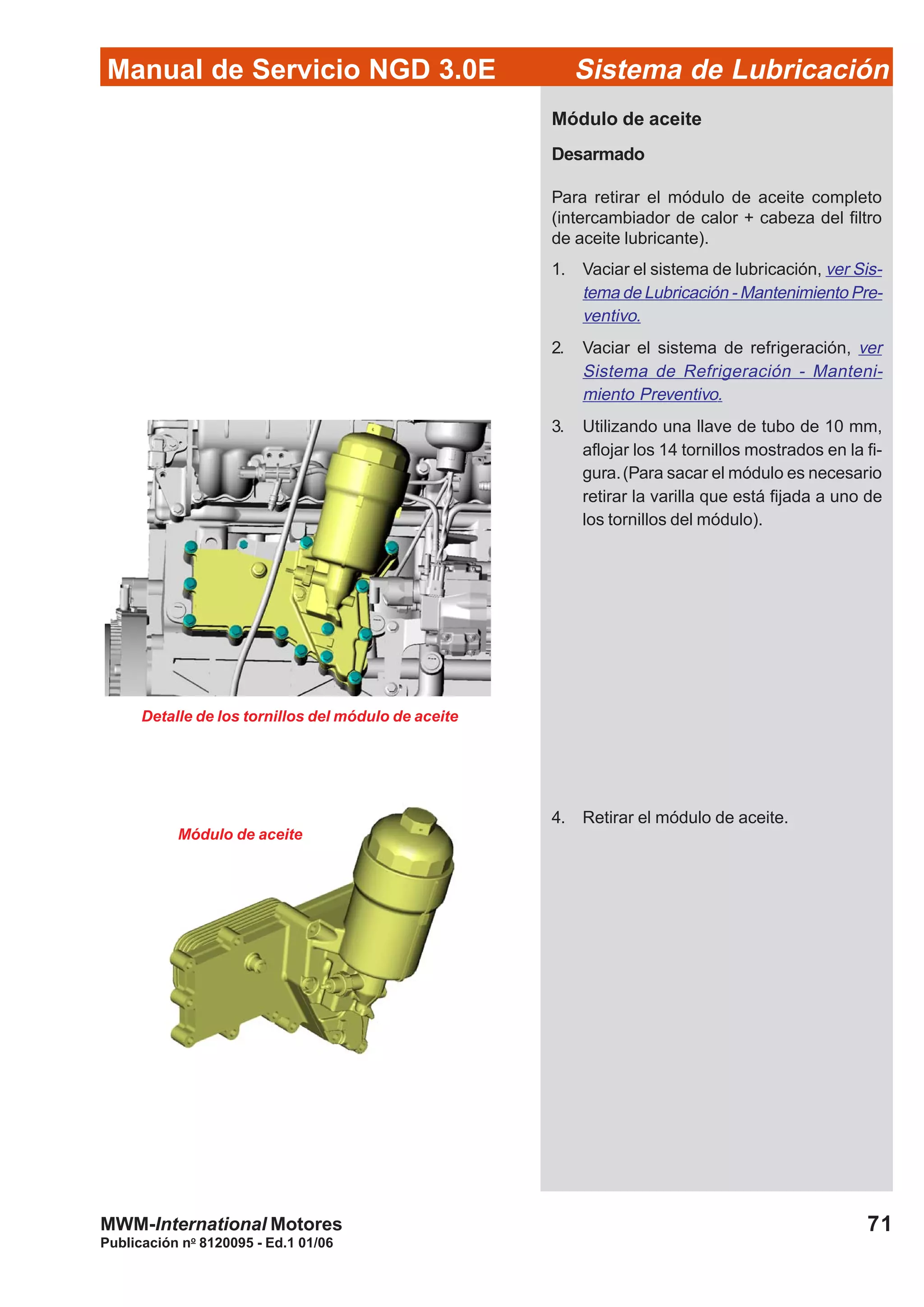 Manual de Servicio NGD 3.0E Sistema de Lubricación
Publicación no
8120095 - Ed.1 01/06
71MWM-International Motores
Módulo de aceite
Desarmado
Para retirar el módulo de aceite completo
(intercambiador de calor + cabeza del filtro
de aceite lubricante).
1. Vaciar el sistema de lubricación, ver Sis-
tema de Lubricación - Mantenimiento Pre-
ventivo.
2. Vaciar el sistema de refrigeración, ver
Sistema de Refrigeración - Manteni-
miento Preventivo.
3. Utilizando una llave de tubo de 10 mm,
aflojar los 14 tornillos mostrados en la fi-
gura.(Para sacar el módulo es necesario
retirar la varilla que está fijada a uno de
los tornillos del módulo).
4. Retirar el módulo de aceite.
Detalle de los tornillos del módulo de aceite
Módulo de aceite
 
