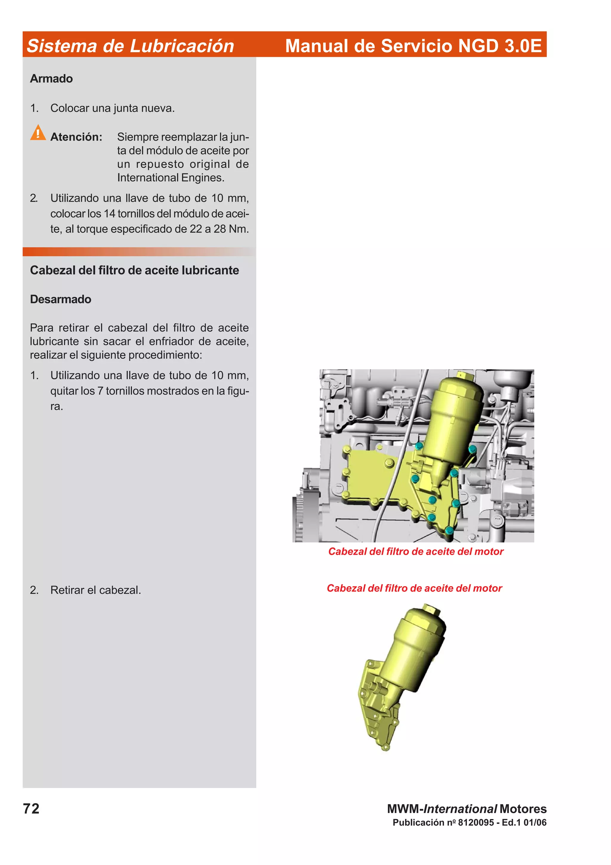 Manual de Servicio NGD 3.0ESistema de Lubricación
Publicación no
8120095 - Ed.1 01/06
72 MWM-International Motores
Cabezal del filtro de aceite del motor
Cabezal del filtro de aceite del motor
Armado
1. Colocar una junta nueva.
Atención: Siempre reemplazar la jun-
ta del módulo de aceite por
un repuesto original de
International Engines.
2. Utilizando una llave de tubo de 10 mm,
colocar los 14 tornillos del módulo de acei-
te, al torque especificado de 22 a 28 Nm.
Cabezal del filtro de aceite lubricante
Desarmado
Para retirar el cabezal del filtro de aceite
lubricante sin sacar el enfriador de aceite,
realizar el siguiente procedimiento:
1. Utilizando una llave de tubo de 10 mm,
quitar los 7 tornillos mostrados en la figu-
ra.
2. Retirar el cabezal.
 