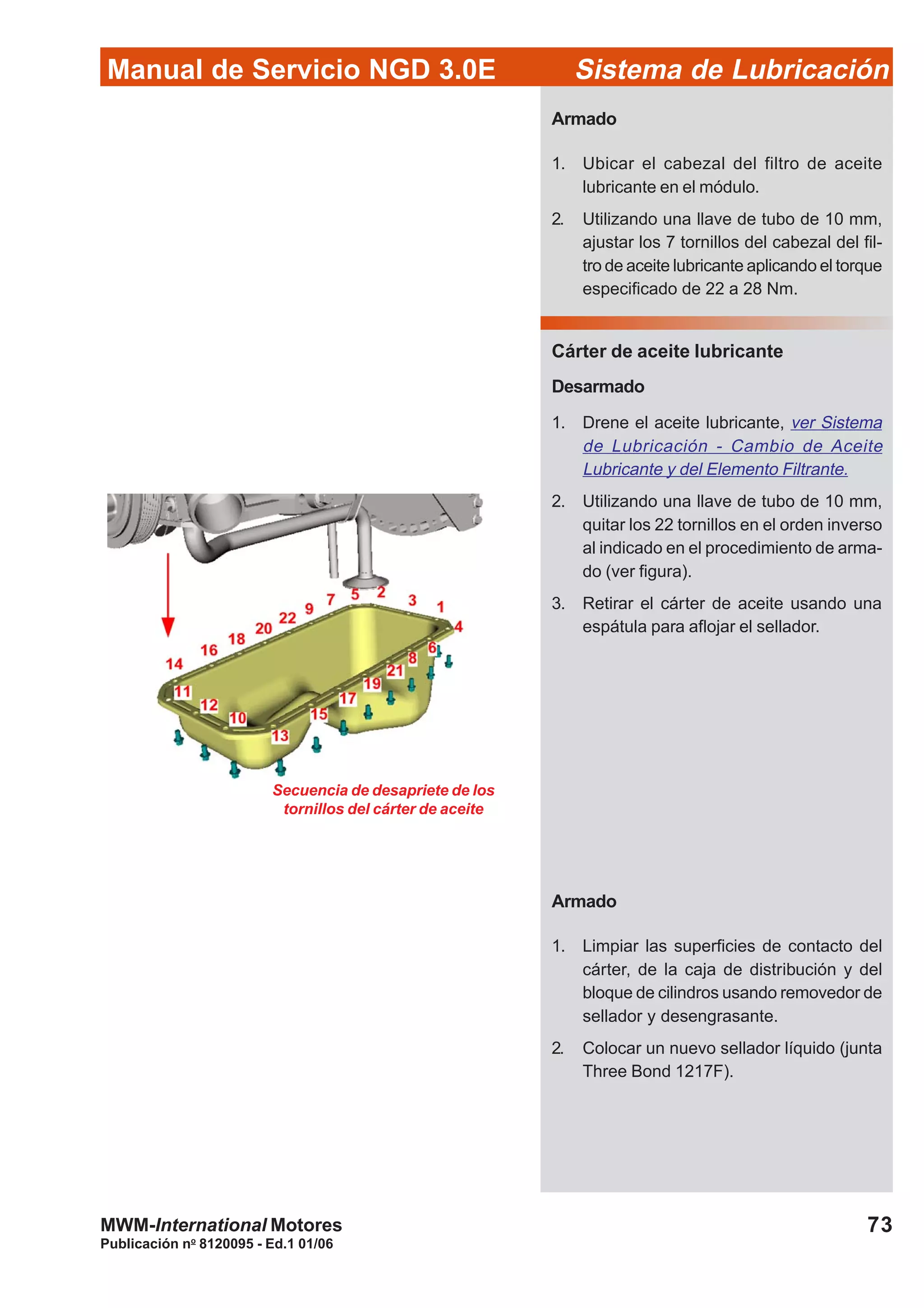 Manual de Servicio NGD 3.0E Sistema de Lubricación
Publicación no
8120095 - Ed.1 01/06
73MWM-International Motores
Armado
1. Ubicar el cabezal del filtro de aceite
lubricante en el módulo.
2. Utilizando una llave de tubo de 10 mm,
ajustar los 7 tornillos del cabezal del fil-
tro de aceite lubricante aplicando el torque
especificado de 22 a 28 Nm.
Cárter de aceite lubricante
Desarmado
1. Drene el aceite lubricante, ver Sistema
de Lubricación - Cambio de Aceite
Lubricante y del Elemento Filtrante.
2. Utilizando una llave de tubo de 10 mm,
quitar los 22 tornillos en el orden inverso
al indicado en el procedimiento de arma-
do (ver figura).
3. Retirar el cárter de aceite usando una
espátula para aflojar el sellador.
Armado
1. Limpiar las superficies de contacto del
cárter, de la caja de distribución y del
bloque de cilindros usando removedor de
sellador y desengrasante.
2. Colocar un nuevo sellador líquido (junta
Three Bond 1217F).
Secuencia de desapriete de los
tornillos del cárter de aceite
 