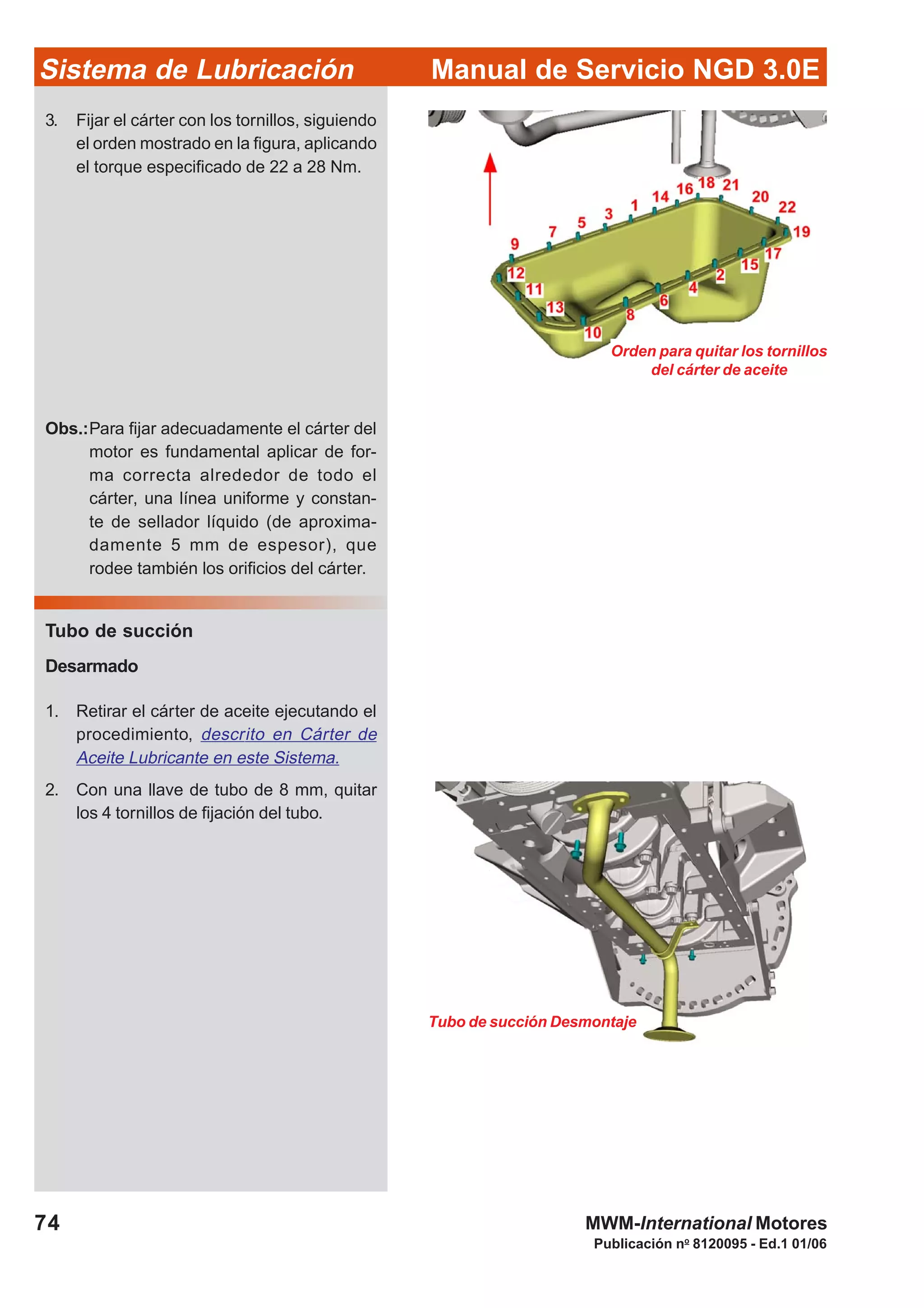 Manual de Servicio NGD 3.0ESistema de Lubricación
Publicación no
8120095 - Ed.1 01/06
74 MWM-International Motores
Orden para quitar los tornillos
del cárter de aceite
3. Fijar el cárter con los tornillos, siguiendo
el orden mostrado en la figura, aplicando
el torque especificado de 22 a 28 Nm.
Obs.:Para fijar adecuadamente el cárter del
motor es fundamental aplicar de for-
ma correcta alrededor de todo el
cárter, una línea uniforme y constan-
te de sellador líquido (de aproxima-
damente 5 mm de espesor), que
rodee también los orificios del cárter.
Tubo de succión
Desarmado
1. Retirar el cárter de aceite ejecutando el
procedimiento, descrito en Cárter de
Aceite Lubricante en este Sistema.
2. Con una llave de tubo de 8 mm, quitar
los 4 tornillos de fijación del tubo.
Tubo de succión Desmontaje
 