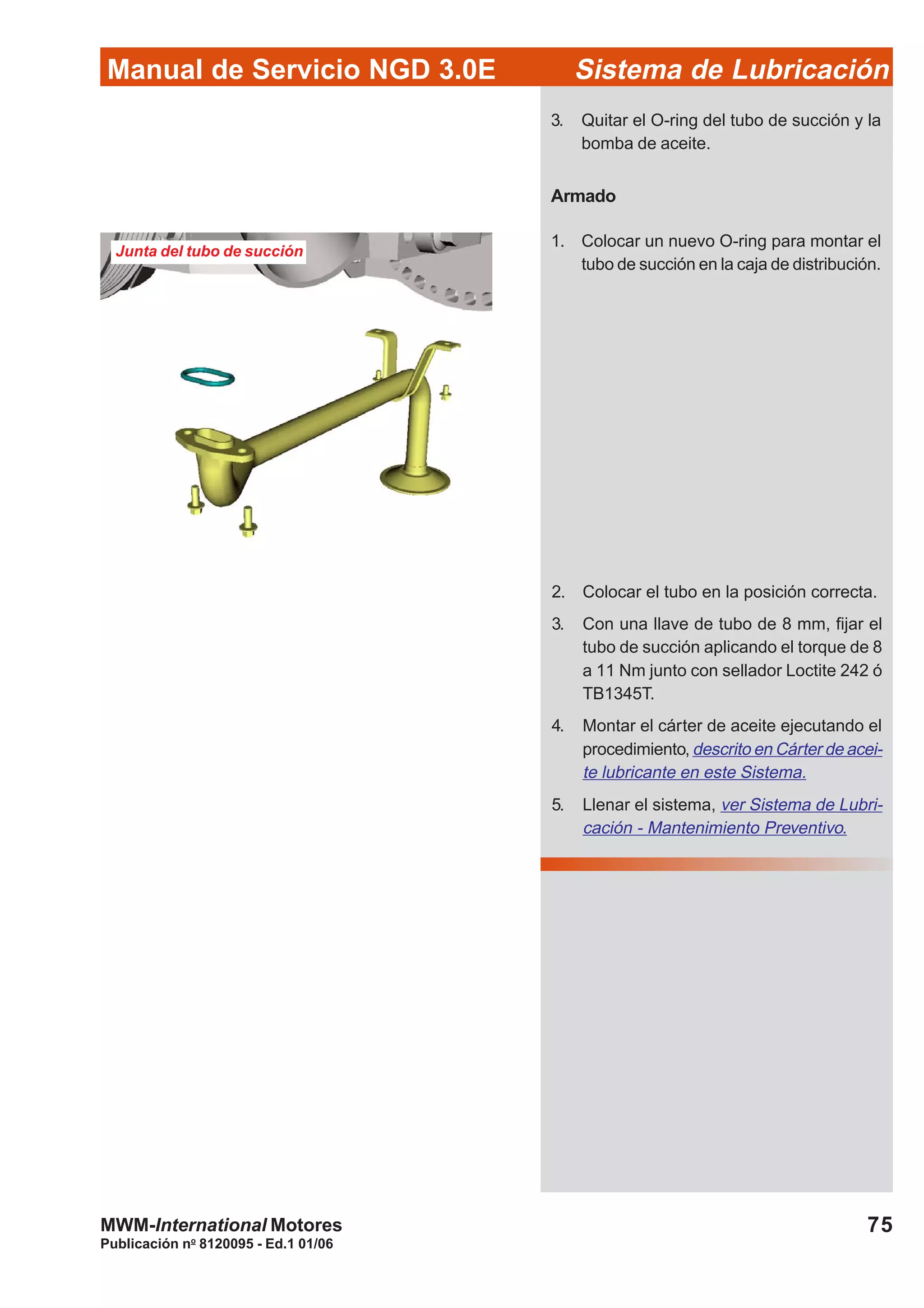 Manual de Servicio NGD 3.0E Sistema de Lubricación
Publicación no
8120095 - Ed.1 01/06
75MWM-International Motores
Junta del tubo de succión
3. Quitar el O-ring del tubo de succión y la
bomba de aceite.
Armado
1. Colocar un nuevo O-ring para montar el
tubo de succión en la caja de distribución.
2. Colocar el tubo en la posición correcta.
3. Con una llave de tubo de 8 mm, fijar el
tubo de succión aplicando el torque de 8
a 11 Nm junto con sellador Loctite 242 ó
TB1345T.
4. Montar el cárter de aceite ejecutando el
procedimiento, descrito en Cárter de acei-
te lubricante en este Sistema.
5. Llenar el sistema, ver Sistema de Lubri-
cación - Mantenimiento Preventivo.
 