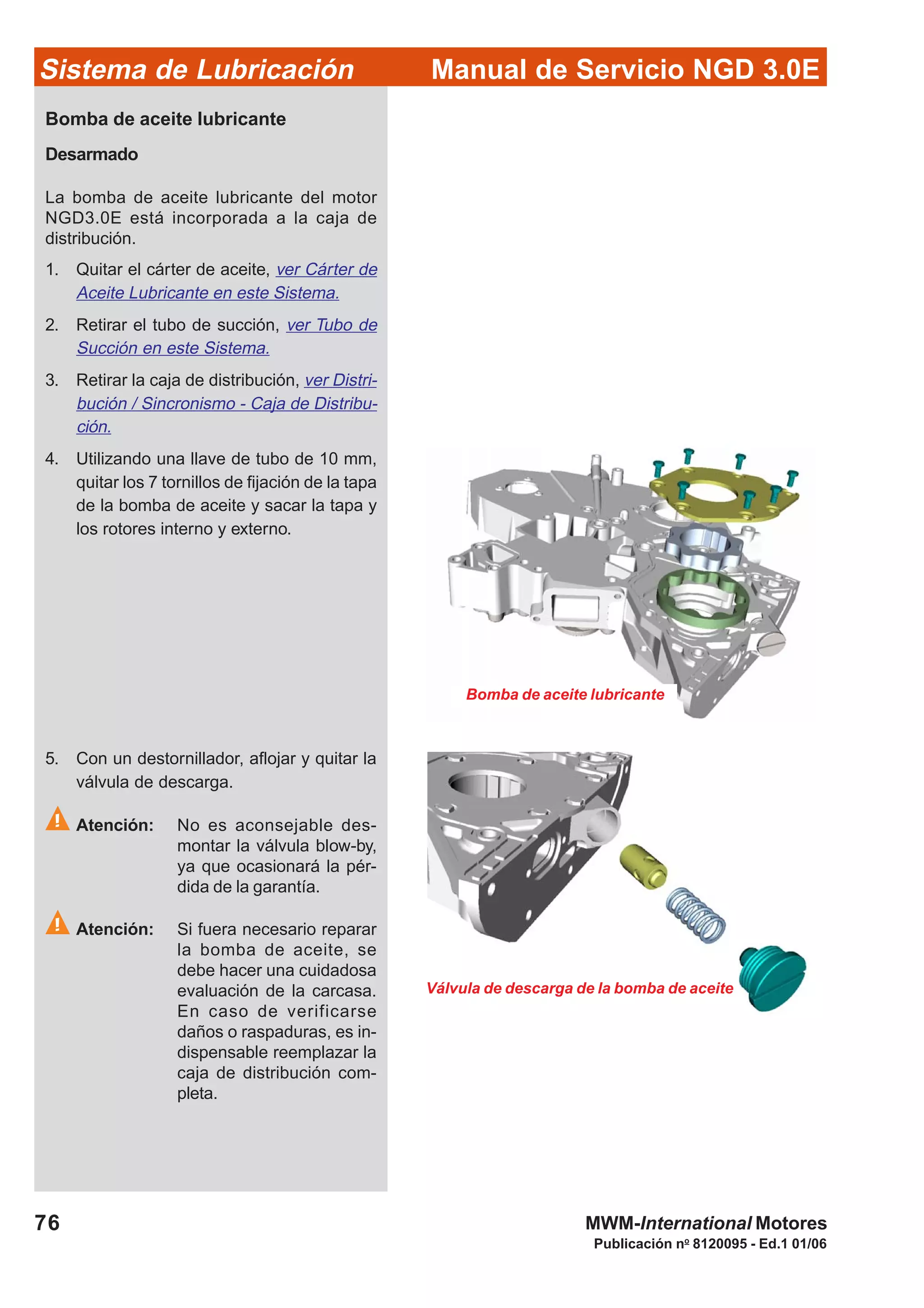 Manual de Servicio NGD 3.0ESistema de Lubricación
Publicación no
8120095 - Ed.1 01/06
76 MWM-International Motores
Válvula de descarga de la bomba de aceite
Bomba de aceite lubricante
Bomba de aceite lubricante
Desarmado
La bomba de aceite lubricante del motor
NGD3.0E está incorporada a la caja de
distribución.
1. Quitar el cárter de aceite, ver Cárter de
Aceite Lubricante en este Sistema.
2. Retirar el tubo de succión, ver Tubo de
Succión en este Sistema.
3. Retirar la caja de distribución, ver Distri-
bución / Sincronismo - Caja de Distribu-
ción.
4. Utilizando una llave de tubo de 10 mm,
quitar los 7 tornillos de fijación de la tapa
de la bomba de aceite y sacar la tapa y
los rotores interno y externo.
5. Con un destornillador, aflojar y quitar la
válvula de descarga.
Atención: No es aconsejable des-
montar la válvula blow-by,
ya que ocasionará la pér-
dida de la garantía.
Atención: Si fuera necesario reparar
la bomba de aceite, se
debe hacer una cuidadosa
evaluación de la carcasa.
En caso de verificarse
daños o raspaduras, es in-
dispensable reemplazar la
caja de distribución com-
pleta.
 