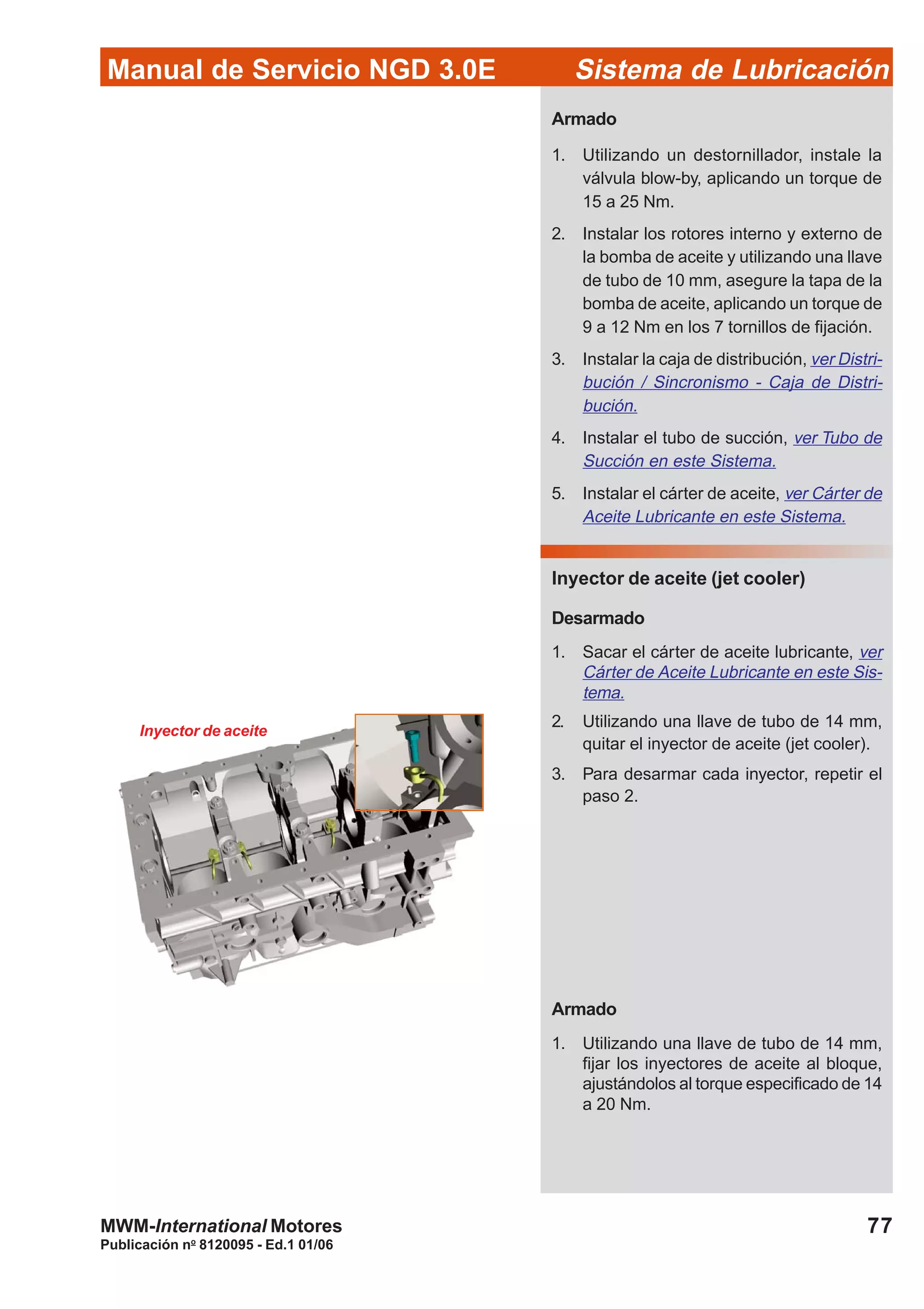 Manual de Servicio NGD 3.0E Sistema de Lubricación
Publicación no
8120095 - Ed.1 01/06
77MWM-International Motores
Inyector de aceite
Armado
1. Utilizando un destornillador, instale la
válvula blow-by, aplicando un torque de
15 a 25 Nm.
2. Instalar los rotores interno y externo de
la bomba de aceite y utilizando una llave
de tubo de 10 mm, asegure la tapa de la
bomba de aceite, aplicando un torque de
9 a 12 Nm en los 7 tornillos de fijación.
3. Instalar la caja de distribución, ver Distri-
bución / Sincronismo - Caja de Distri-
bución.
4. Instalar el tubo de succión, ver Tubo de
Succión en este Sistema.
5. Instalar el cárter de aceite, ver Cárter de
Aceite Lubricante en este Sistema.
Inyector de aceite (jet cooler)
Desarmado
1. Sacar el cárter de aceite lubricante, ver
Cárter de Aceite Lubricante en este Sis-
tema.
2. Utilizando una llave de tubo de 14 mm,
quitar el inyector de aceite (jet cooler).
3. Para desarmar cada inyector, repetir el
paso 2.
Armado
1. Utilizando una llave de tubo de 14 mm,
fijar los inyectores de aceite al bloque,
ajustándolos al torque especificado de 14
a 20 Nm.
 