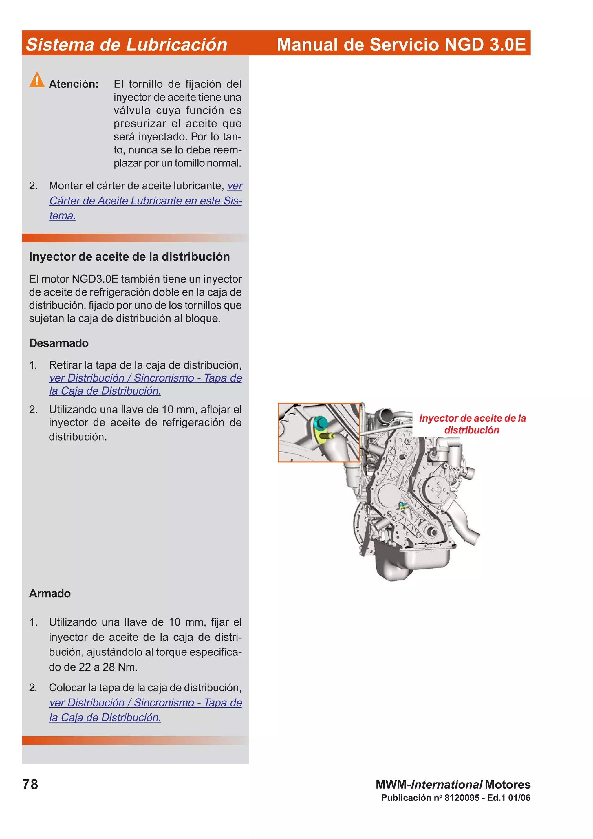 Manual de Servicio NGD 3.0ESistema de Lubricación
Publicación no
8120095 - Ed.1 01/06
78 MWM-International Motores
Atención: El tornillo de fijación del
inyector de aceite tiene una
válvula cuya función es
presurizar el aceite que
será inyectado. Por lo tan-
to, nunca se lo debe reem-
plazar por un tornillo normal.
2. Montar el cárter de aceite lubricante, ver
Cárter de Aceite Lubricante en este Sis-
tema.
Inyector de aceite de la distribución
El motor NGD3.0E también tiene un inyector
de aceite de refrigeración doble en la caja de
distribución, fijado por uno de los tornillos que
sujetan la caja de distribución al bloque.
Desarmado
1. Retirar la tapa de la caja de distribución,
ver Distribución / Sincronismo - Tapa de
la Caja de Distribución.
2. Utilizando una llave de 10 mm, aflojar el
inyector de aceite de refrigeración de
distribución.
Armado
1. Utilizando una llave de 10 mm, fijar el
inyector de aceite de la caja de distri-
bución, ajustándolo al torque especifica-
do de 22 a 28 Nm.
2. Colocar la tapa de la caja de distribución,
ver Distribución / Sincronismo - Tapa de
la Caja de Distribución.
Inyector de aceite de la
distribución
 