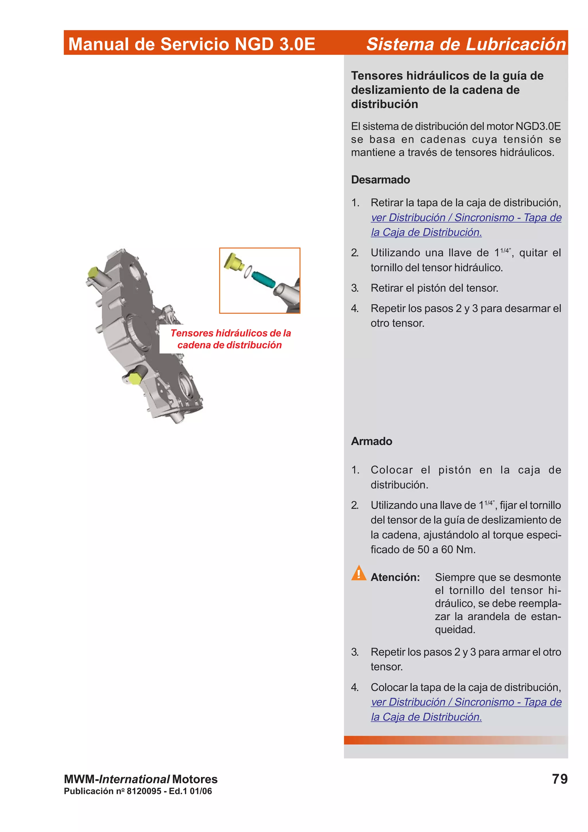 Manual de Servicio NGD 3.0E Sistema de Lubricación
Publicación no
8120095 - Ed.1 01/06
79MWM-International Motores
Tensores hidráulicos de la
cadena de distribución
Tensores hidráulicos de la guía de
deslizamiento de la cadena de
distribución
El sistema de distribución del motor NGD3.0E
se basa en cadenas cuya tensión se
mantiene a través de tensores hidráulicos.
Desarmado
1. Retirar la tapa de la caja de distribución,
ver Distribución / Sincronismo - Tapa de
la Caja de Distribución.
2. Utilizando una llave de 11/4”
, quitar el
tornillo del tensor hidráulico.
3. Retirar el pistón del tensor.
4. Repetir los pasos 2 y 3 para desarmar el
otro tensor.
Armado
1. Colocar el pistón en la caja de
distribución.
2. Utilizando una llave de 11/4”
, fijar el tornillo
del tensor de la guía de deslizamiento de
la cadena, ajustándolo al torque especi-
ficado de 50 a 60 Nm.
Atención: Siempre que se desmonte
el tornillo del tensor hi-
dráulico, se debe reempla-
zar la arandela de estan-
queidad.
3. Repetir los pasos 2 y 3 para armar el otro
tensor.
4. Colocar la tapa de la caja de distribución,
ver Distribución / Sincronismo - Tapa de
la Caja de Distribución.
 