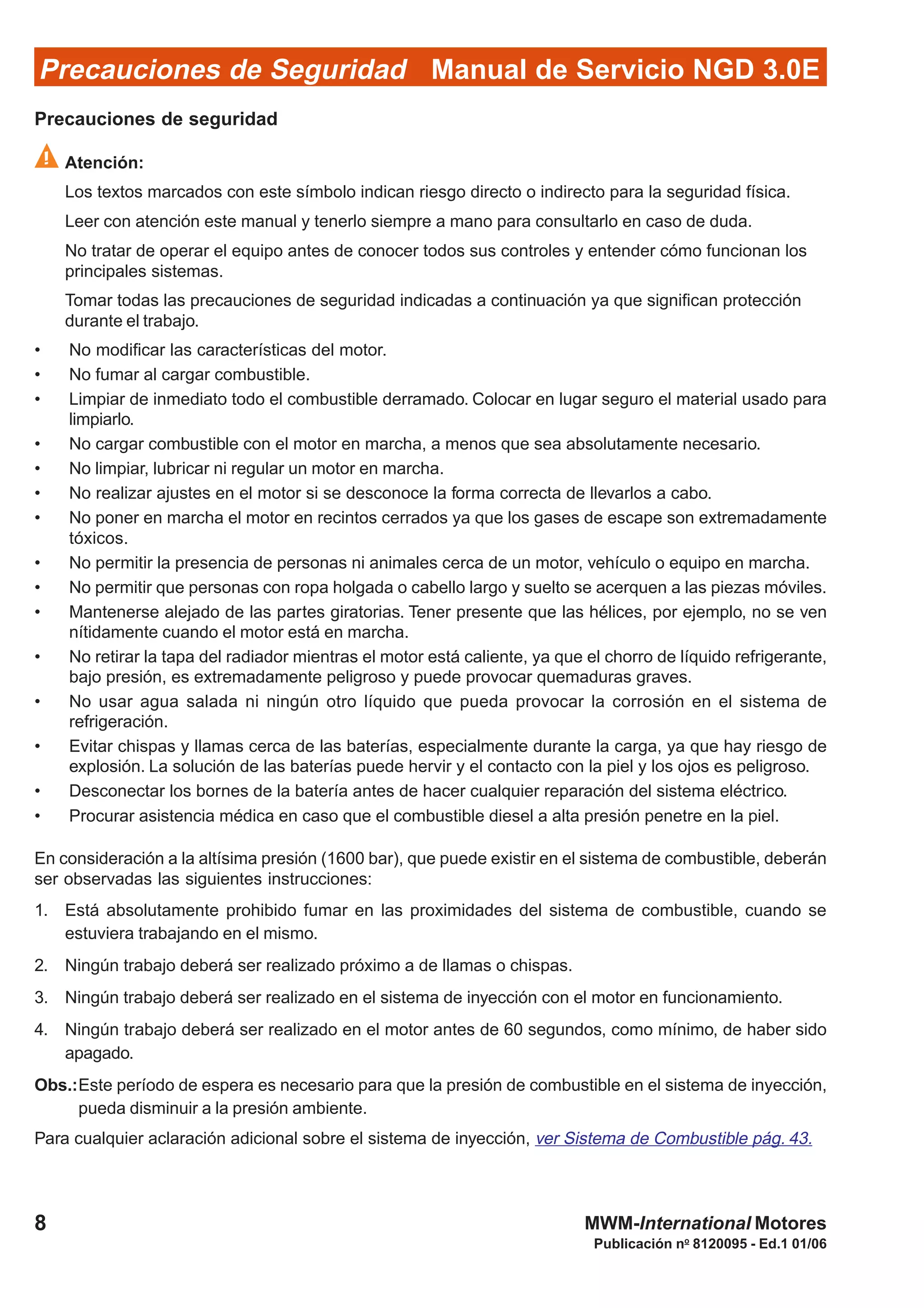 Publicación no
8120095 - Ed.1 01/06
MWM-International Motores8
Manual de Servicio NGD 3.0EPrecauciones de Seguridad
Precauciones de seguridad
Atención:
Los textos marcados con este símbolo indican riesgo directo o indirecto para la seguridad física.
Leer con atención este manual y tenerlo siempre a mano para consultarlo en caso de duda.
No tratar de operar el equipo antes de conocer todos sus controles y entender cómo funcionan los
principales sistemas.
Tomar todas las precauciones de seguridad indicadas a continuación ya que significan protección
durante el trabajo.
• No modificar las características del motor.
• No fumar al cargar combustible.
• Limpiar de inmediato todo el combustible derramado. Colocar en lugar seguro el material usado para
limpiarlo.
• No cargar combustible con el motor en marcha, a menos que sea absolutamente necesario.
• No limpiar, lubricar ni regular un motor en marcha.
• No realizar ajustes en el motor si se desconoce la forma correcta de llevarlos a cabo.
• No poner en marcha el motor en recintos cerrados ya que los gases de escape son extremadamente
tóxicos.
• No permitir la presencia de personas ni animales cerca de un motor, vehículo o equipo en marcha.
• No permitir que personas con ropa holgada o cabello largo y suelto se acerquen a las piezas móviles.
• Mantenerse alejado de las partes giratorias. Tener presente que las hélices, por ejemplo, no se ven
nítidamente cuando el motor está en marcha.
• No retirar la tapa del radiador mientras el motor está caliente, ya que el chorro de líquido refrigerante,
bajo presión, es extremadamente peligroso y puede provocar quemaduras graves.
• No usar agua salada ni ningún otro líquido que pueda provocar la corrosión en el sistema de
refrigeración.
• Evitar chispas y llamas cerca de las baterías, especialmente durante la carga, ya que hay riesgo de
explosión. La solución de las baterías puede hervir y el contacto con la piel y los ojos es peligroso.
• Desconectar los bornes de la batería antes de hacer cualquier reparación del sistema eléctrico.
• Procurar asistencia médica en caso que el combustible diesel a alta presión penetre en la piel.
En consideración a la altísima presión (1600 bar), que puede existir en el sistema de combustible, deberán
ser observadas las siguientes instrucciones:
1. Está absolutamente prohibido fumar en las proximidades del sistema de combustible, cuando se
estuviera trabajando en el mismo.
2. Ningún trabajo deberá ser realizado próximo a de llamas o chispas.
3. Ningún trabajo deberá ser realizado en el sistema de inyección con el motor en funcionamiento.
4. Ningún trabajo deberá ser realizado en el motor antes de 60 segundos, como mínimo, de haber sido
apagado.
Obs.:Este período de espera es necesario para que la presión de combustible en el sistema de inyección,
pueda disminuir a la presión ambiente.
Para cualquier aclaración adicional sobre el sistema de inyección, ver Sistema de Combustible pág. 43.
 